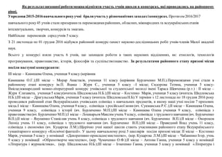Як результатвиховної роботи можна відмітити участь учнів школи в конкурсах, які проводились на районному
рівні.
Упродовж2015-2016навчальногорокуучні брали участь у різноманітнихзаходахіконкурсах. Протягом 2016/2017
навчального року45 учнів стали призерамита переможцямирайонних, обласних, міжнародних та всеукраїнськихетапів
інтелектуальних, творчих, конкурсів та змагань.
Найбільше переможців серед учнів 5 класу.
З 21 листопада по 01 грудня 2016 відбувся районний конкурс-захист науково-дослідницьких робіт учнів-членів Малої академії
наук.
Всього у конкурсі взяли участь 6 учнів, що захищали роботи в таких наукових відділеннях, як: етнологія, технологія
програмування, правознавство, історія, філософія та суспільствознавство. За результатами районного етапу призові місця
посіли наступні конкурсанти:
ІІІ місце – Камишева Олена, учениця 9 класу (керівник
Камишева О.Г.);ІІІ місце – Морар Анастасія, учениця 11 класу (керівник Бурлаченко М.П.).Переможцями учні стали в
районному етапі конкурсу ім.П. Яцика : Журя Є., учениця 5 класу –І місце; Сидорова Тетяна, учениця 5 класу-
ІІмісце;мжнародний мовно-літературний конкурс учнівської та студентської молоді імені Тараса Шевченка (р.т.) : ІІ місце –
Журя Єлизавета, учениця 5 класу(вчитель Шидловська Н.Б.);ІІІ місце – Костенко Марія, учениця 5 класу (вчитель Шидловська
Н.Б.);ІІІ місце – ДрагульськаМарія, учениця 5 класу (вчитель ШидловськаН.Б).У терміни з 12 листопада по 18 грудня 2016 року
проводився районний етап Всеукраїнських учнівських олімпіад з навчальних предметів, в якому наші учні посіли 7 призових
місць:І місце – Камишева Олена, учениця 9 класу, олімпіада з російської мови(вч. Сукманська Р.Є.);ІІ місце – Камишева Олена,
учениця 9 класу, олімпіада з історії (вч. Бурлаченко М.П.);ІІІ місце – Камишева Олена учениця 9 класу, олімпіада з
правознавства(вч. Бурлаченко М.П.);І місце – Лошкарьов Максим учень 9 класу, олімпіада з трудового навчання (вч. Бурлаченко
В.П.);ІІ місце – Якушенко Станіслав учень 8 класу, олімпіада з трудового навчання (вч. Бурлаченко В.П.);ІІ місце – Окороков
Леонід учень 11 класу, олімпіада з трудового навчання (вч. Бурлаченко В.П.);ІІІ місце – Праведний Влад учень 11 класу,
олімпіада з економіки (вч. Куцарєва Л.М.).Щорічно учні нашої школи стають учасниками районного етапу Всеукраїнського
гуманітарного конкурсу «Космічні фантазії». У цьому навчальному році 5 школярів посіли призові місця: ІІ місце – Костенко
Марія, учениця 5 класу у номінації «Декоративно-прикладнемистецтво», (кер. Куцарєва Л.М.);ІІІ місце – Чабаненко Ігор, учнь
9 класу у номінації «Образотворче мистецтво», (кер. Чумаченко О.Ф.);ІІ місце – Антова Ганна, учениця 5 класу у номінації
«Література і журналістика», (кер. Шидловська Н.Б.);ІІІ місце – Ігнатенко Ганна, учениця 5 класу у номінації «Література і
 