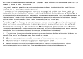 Узагальнено досвід роботикласного керівника 4класу __Баришевої УляниКирилівни з теми «Виховання в учнів поваги до
держави, її законів, до праці і людей праці»
На засіданнях МО велика увага приділялася створеннютворчої лабораторії з ВР, пошуку нових педагогічних технологій,
організації дитячогосамоврядування в класному колективі.
Цього навчального рокусеред класних керівників стало більше молодихфахівців зі стажем менше 3 років. Для них була
організована «Школа молодого класного керівника». З бокудосвідчених класних керівників Котовенко Л.І.,БаришеваУ.К. та
заступника директора з ВР Бурлаченко М.П. їм була надана відповідна методичнадопомога. Врезультаті проведеної роботизріс
рівень вихованостіучнів, створились умовищодо виявлення індивідуального підходу до кожної дитини, зміцніла співпраця
учителів і органів шкільного самоврядування,класних керівників і батьківської громадськості.
Аналіз підсумків роботиМО показує, що поставлені завдання в основномувиконані.Але, разом з тим, не всі виховні класні
заходи мають високийметодичнийрівень підготовки, не сприяють творчій діяльностідітей, розкриттюїхяк особистості.
Виходячиіз вище сказаного, у 2017-2018 навчальному році МО класних керівників працюватиме над темою «Здійснення
системно-цільового йкритиріально-орієнтованого підходу у виховані молодої особистостігромадянинаУкраїнина засадах
національних, загальноєвропейськихі вселюдськихцінностей» та ставить перед собоюзавдання:
1. Удосконалення і підвищення ефективності виховної роботив школі в рамках реалізації просвітницько-профілактичної
кампанії «Діти і молодь Татарбунарщини протирізних проявів насильства».
2. Допомогакласним керівникам в оволодінніновими педагогічними технологіями виховного процесу;
3. Підвищенням творчогорівня педагогів з урахуванням їх індивідуальних запитів;
4. Надання практичної допомогикласним керівникам в організації виховної роботиз метою реалізації районної
просвітницько-профілактичної кампанії «Діти і молодь Татарбунарщини протирізних проявів насильства».
 