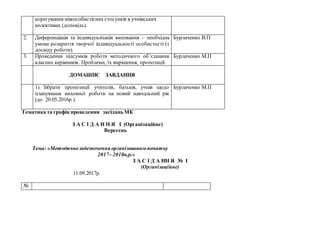 корегування міжособистісних стосунків в учнівських
колективах (доповідь).
2. Диференціація та індивідуалізація виховання – необхідна
умова розкриття творчої індивідуальності особистості (з
досвіду роботи).
Бурлаченко В.П
3. Проведення підсумків роботи методичного об’єднання
класних керівників. Проблеми, їх вирішення, пропозиції.
Бурлаченко М.П
ДОМАШНЄ ЗАВДАННЯ
1). Зібрати пропозиції учителів, батьків, учнів щодо
планування виховної роботи на новий навчальний рік
(до 20.05.2016р.).
Бурлаченко М.П
Тематика та графік проведення засіданьМК
З А С І Д А Н Н Я І (Організаційне)
Вересень
Тема: «Методичнезабезпечення організованогопочатку
2017– 2018н.р.»
З А С І Д А НН Я № І
(Організаційне)
11.09.2017р.
№
 
