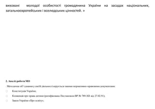 виховані молодої особистості громадянина України на засадах національних,
загальноєвропейських і вселюдських цінностей. »
2. Аналіз роботи МО
. Методичне об’єднання у своїйдіяльностікерується такими нормативно-правовимидокументами:
Конституція України;
Конвенція про права дитини (ратифікована ПостановоюВР № 789-ХІІ від 27.02.91);
Закон України«Про освіту»;
 