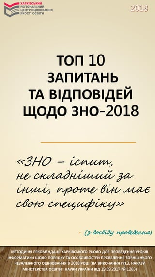 МЕТОДИЧНІ РЕКОМЕНДАЦІЇ ХАРКІВСЬКОГО РЦОЯО ДЛЯ ПРОВЕДЕННЯ УРОКІВ
ІНФОРМАТИКИ ЩОДО ПОРЯДКУ ТА ОСОБЛИВОСТЕЙ ПРОВЕДЕННЯ ЗОВНІШНЬОГО
НЕЗАЛЕЖНОГО ОЦІНЮВАННЯ В 2018 РОЦІ (НА ВИКОНАННЯ ПП.3. НАКАЗУ
МІНІСТЕРСТВА ОСВІТИ І НАУКИ УКРАЇНИ ВІД 19.09.2017 № 1283)
«ЗНО – іспит,
не складніший за
інші, проте він має
свою специфіку»
• (з досвіду проведення)
ТОП 10
ЗАПИТАНЬ
ТА ВІДПОВІДЕЙ
ЩОДО ЗНО-2018
 