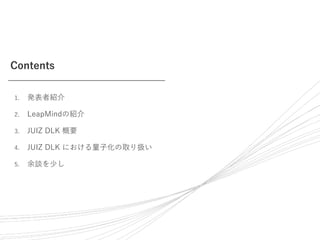 Contents
1. 発表者紹介
2. LeapMindの紹介
3. JUIZ DLK 概要
4. JUIZ DLK における量子化の取り扱い
5. 余談を少し
 