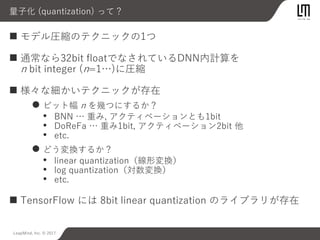 LeapMind, Inc. © 2017
量子化 (quantization) って？
 モデル圧縮のテクニックの1つ
 通常なら32bit floatでなされているDNN内計算を
n bit integer (n=1…)に圧縮
 様々な細かいテクニックが存在
 ビット幅 n を幾つにするか？
• BNN … 重み, アクティベーションとも1bit
• DoReFa … 重み1bit, アクティベーション2bit 他
• etc.
 どう変換するか？
• linear quantization（線形変換）
• log quantization（対数変換）
• etc.
 TensorFlow には 8bit linear quantization のライブラリが存在
 