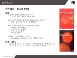 LeapMind, Inc. © 2017
今井健男 Takeo Imai
経歴
大阪大学基礎工学部情報工学科卒
LSI高位設計、HW&SW協調設計
東京大学大学院理学系研究科情報科学専攻 修士了
分散・並列プログラミング言語設計
長らく某大手電機メーカーの研究所に所属
LSI設計自動化(EDA)
プログラミング言語
ソフトウェア工学
の研究に従事
2017年、LeapMindにジョイン
Deep Learning 向けコンパイラ開発 を担当
訳書（共訳）
『抽象によるソフトウェア設計−Alloyではじめる形式手法−』
『型システム入門−プログラミング言語と型の理論−』
発表者紹介
 