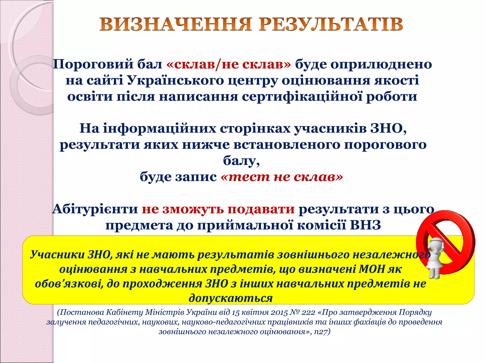 На інформаційних сторінках учасників ЗНО,
результати яких нижче встановленого порогового
балу,
буде запис «тест не склав»
Абітурієнти не зможуть подавати результати з цього
предмета до приймальної комісії ВНЗ
Пороговий бал «склав/не склав» буде оприлюднено
на сайті Українського центру оцінювання якості
освіти після написання сертифікаційної роботи
Учасники ЗНО, які не мають результатів зовнішнього незалежного
оцінювання з навчальних предметів, що визначені МОН як
обов’язкові, до проходження ЗНО з інших навчальних предметів не
допускаються
(Постанова Кабінету Міністрів України від 15 квітня 2015 № 222 «Про затвердження Порядку
залучення педагогічних, наукових, науково-педагогічних працівників та інших фахівців до проведення
зовнішнього незалежного оцінювання», п27)
 