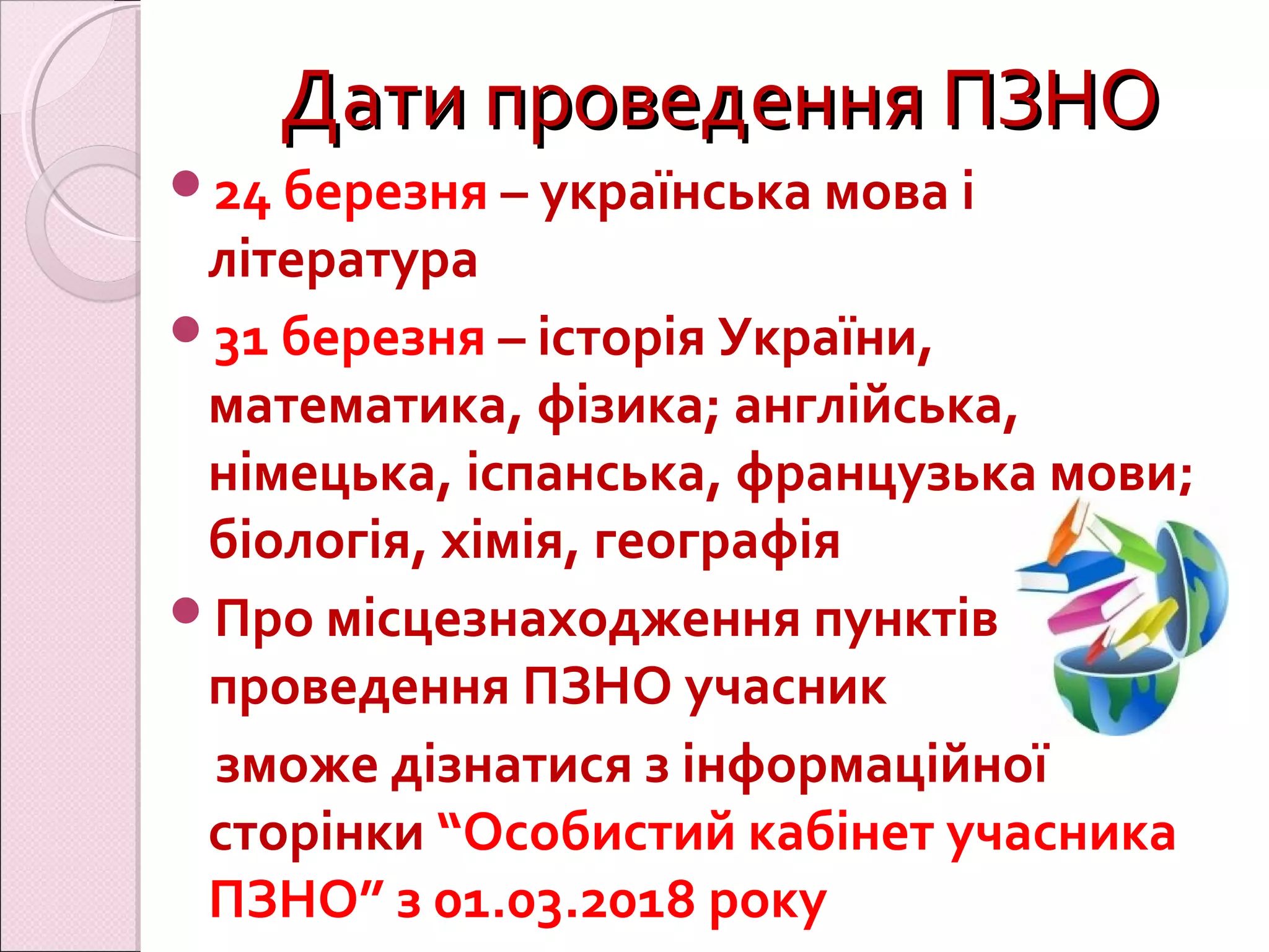 Дати проведення ПЗНОДати проведення ПЗНО
24 березня – українська мова і
література
31 березня – історія України,
математика, фізика; англійська,
німецька, іспанська, французька мови;
біологія, хімія, географія
Про місцезнаходження пунктів
проведення ПЗНО учасник
зможе дізнатися з інформаційної
сторінки “Особистий кабінет учасника
ПЗНО” з 01.03.2018 року
 