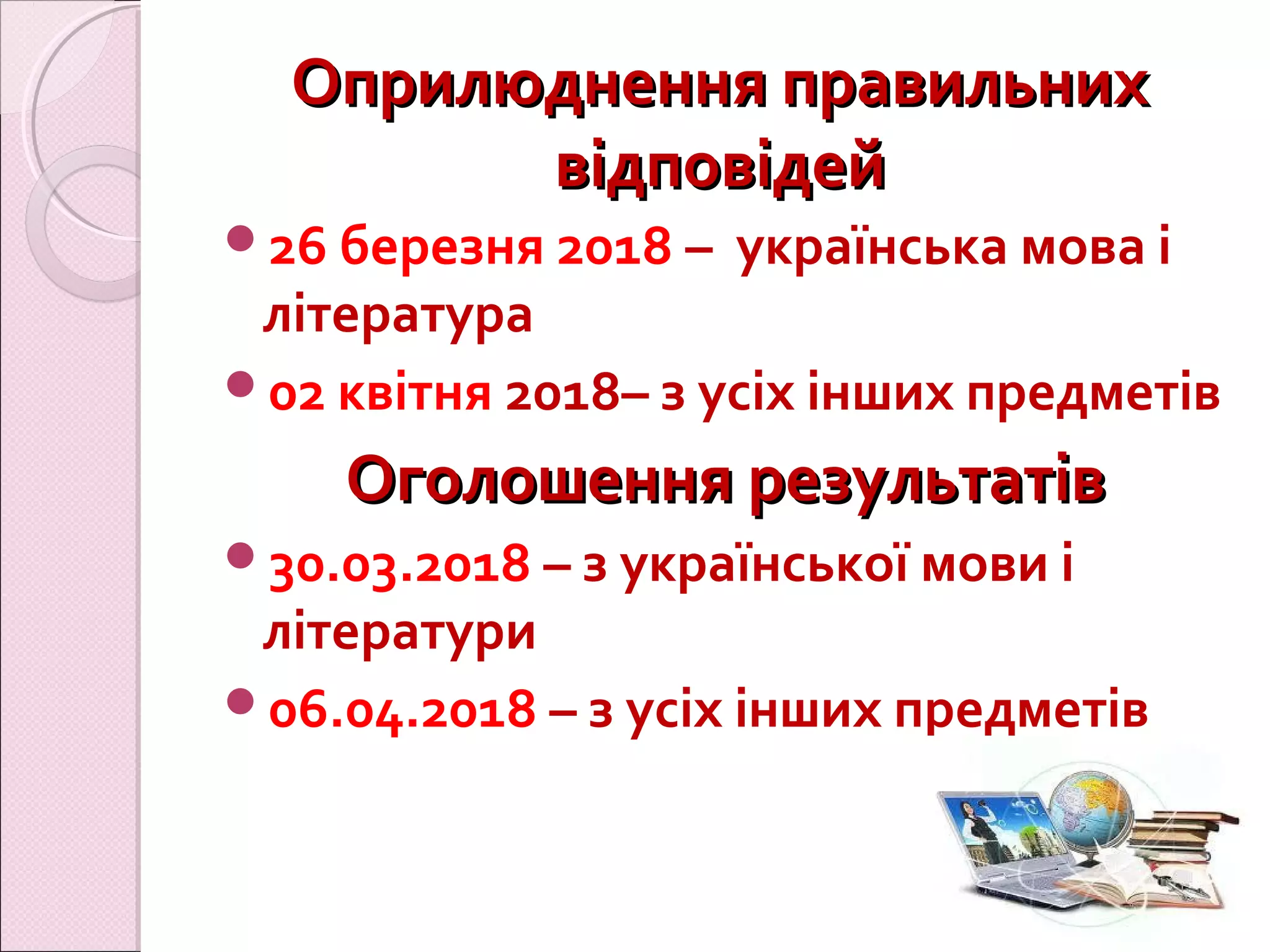 Оприлюднення правильнихОприлюднення правильних
відповідейвідповідей
26 березня 2018 – українська мова і
література
02 квітня 2018– з усіх інших предметів
Оголошення результатівОголошення результатів
30.03.2018 – з української мови і
літератури
06.04.2018 – з усіх інших предметів
 