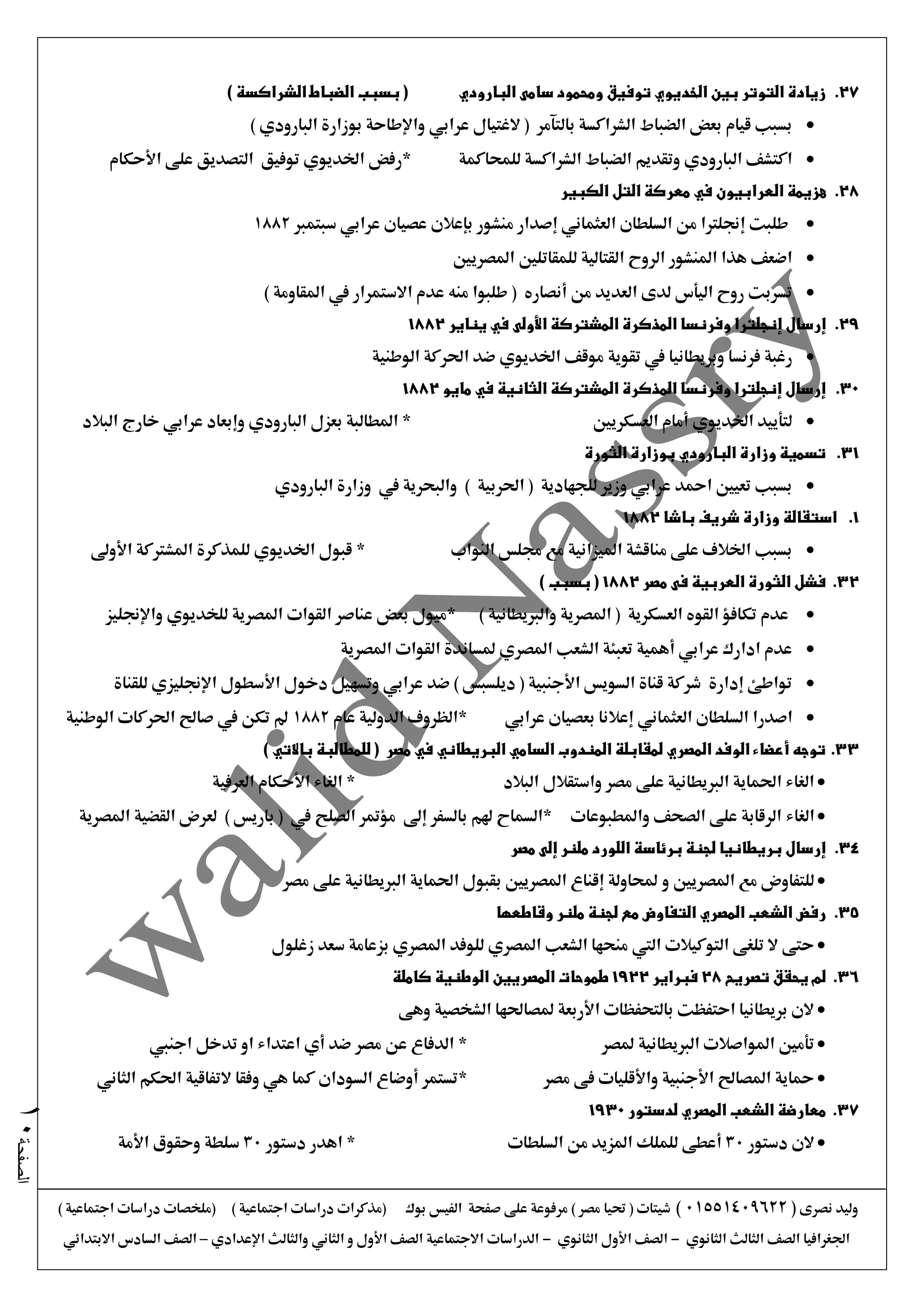 ‫نصرى‬ ‫وليد‬(01551409622)) ‫اجتماعية‬ ‫دراسات‬ ‫(ملخصات‬ ) ‫اجتماعية‬ ‫دراسات‬ ‫(مذكرات‬ ‫بوك‬ ‫الفيس‬ ‫صفحة‬ ‫على‬ ‫مرفوعة‬ ) ‫مصر‬ ‫حتيا‬ ( ‫شيتات‬
‫الثانوي‬ ‫الثالث‬ ‫الصف‬ ‫اجلغرافيا‬-‫الثانوي‬ ‫األول‬ ‫الصف‬-‫اإلعدادي‬ ‫والثالث‬ ‫الثاني‬ ‫و‬ ‫األول‬ ‫الصف‬ ‫االجتماعية‬ ‫الدراسات‬–‫االبتدائي‬ ‫السادس‬ ‫الصف‬
‫الصفحة‬10
27.‫البارودي‬ ‫سامى‬ ‫ومحمود‬ ‫توفيق‬ ‫الخديوي‬ ‫بين‬ ‫التوتر‬ ‫زيادة‬) ‫الشراكسة‬ ‫الضباط‬ ‫بسبب‬ (
) ‫البارودي‬ ‫بوزارة‬ ‫واإلطاحة‬ ‫عرابي‬ ‫الغتيال‬ ( ‫بالتآمر‬ ‫الشراكسة‬ ‫الضباط‬ ‫بعض‬ ‫قيام‬ ‫بسبب‬
‫للمحاكمة‬ ‫الشراكسة‬ ‫الضباط‬ ‫وتقديم‬ ‫البارودي‬ ‫اكتشف‬‫األحكام‬ ‫على‬ ‫التصديق‬ ‫توفيق‬ ‫اخلديوي‬ ‫*رفض‬
28.‫العر‬ ‫هزيمة‬‫ا‬‫الكبير‬ ‫التل‬ ‫معركة‬ ‫في‬ ‫بيون‬
‫سبتمرب‬ ‫عرابي‬ ‫عصيان‬ ‫بإعالن‬ ‫منشور‬ ‫إصدار‬ ‫العثماني‬ ‫السلطان‬ ‫من‬ ‫إجنلرتا‬ ‫طلبت‬1882
‫املصريني‬ ‫للمقاتلني‬ ‫القتالية‬ ‫الروح‬ ‫املنشور‬ ‫هذا‬ ‫اضعف‬
‫االستمرار‬ ‫عدم‬ ‫منه‬ ‫طلبوا‬ ( ‫أنصاره‬ ‫من‬ ‫العديد‬ ‫لدى‬ ‫اليأس‬ ‫روح‬ ‫تسربت‬‫يف‬) ‫املقاومة‬
29.‫إنجلتر‬ ‫إرسال‬‫يناير‬ ‫في‬ ‫األولى‬ ‫المشتركة‬ ‫المذكرة‬ ‫وفرنسا‬ ‫ا‬1882
‫وبريطانيا‬ ‫فرنسا‬ ‫رغبة‬‫يف‬‫اخلديو‬ ‫موقف‬ ‫تقوية‬‫ي‬‫الوطنية‬ ‫احلركة‬ ‫ضد‬
30.‫مايو‬ ‫في‬ ‫الثانية‬ ‫المشتركة‬ ‫المذكرة‬ ‫وفرنسا‬ ‫إنجلترا‬ ‫إرسال‬1882
‫العسكريني‬ ‫أمام‬ ‫اخلديوي‬ ‫لتأييد‬‫البالد‬ ‫خارج‬ ‫عرابي‬ ‫وإبعاد‬ ‫البارودي‬ ‫بعزل‬ ‫املطالبة‬ *
31.‫الثورة‬ ‫بوزارة‬ ‫البارودي‬ ‫وزارة‬ ‫تسمية‬
‫البارودي‬ ‫وزارة‬ ‫يف‬ ‫والبحرية‬ ) ‫احلربية‬ ( ‫للجهادية‬ ‫وزير‬ ‫عرابي‬ ‫امحد‬ ‫تعيني‬ ‫بسبب‬
1.‫باشا‬ ‫شريف‬ ‫وزارة‬ ‫استقالة‬1882
‫للمذكرة‬ ‫اخلديوي‬ ‫قبول‬ * ‫النواب‬ ‫جملس‬ ‫مع‬ ‫امليزانية‬ ‫مناقشة‬ ‫على‬ ‫اخلالف‬ ‫بسبب‬‫األوىل‬ ‫املشرتكة‬
32.‫مصر‬ ‫فى‬ ‫العربية‬ ‫الثورة‬ ‫فشل‬1882) ‫بسبب‬ (
) ‫والربيطانية‬ ‫املصرية‬ ( ‫العسكرية‬ ‫القوه‬ ‫تكافؤ‬ ‫عدم‬‫للخديو‬ ‫املصرية‬ ‫القوات‬ ‫عناصر‬ ‫بعض‬ ‫*ميول‬‫ي‬‫واإلجنليز‬
‫املصرية‬ ‫القوات‬ ‫ملساندة‬ ‫املصري‬ ‫الشعب‬ ‫تعبئة‬ ‫أهمية‬ ‫عرابي‬ ‫ادارك‬ ‫عدم‬
‫للقناة‬ ‫اإلجنليزي‬ ‫األسطول‬ ‫دخول‬ ‫وتسهيل‬ ‫عرابي‬ ‫ضد‬ ) ‫ديلسبس‬ ( ‫األجنبية‬ ‫السويس‬ ‫قناة‬ ‫شركة‬ ‫إدارة‬ ‫تواطئ‬
‫اصدرا‬‫السلطان‬‫العثماني‬‫عرابي‬ ‫بعصيان‬ ‫إعالنا‬*‫عام‬ ‫الدولية‬ ‫الظروف‬1882‫الوطنية‬ ‫احلركات‬ ‫صاحل‬ ‫يف‬ ‫تكن‬ ‫مل‬
33.) ‫باالتي‬ ‫للمطالبة‬ ( ‫مصر‬ ‫في‬ ‫البريطاني‬ ‫السامي‬ ‫المندوب‬ ‫لمقابلة‬ ‫المصري‬ ‫الوفد‬ ‫أعضاء‬ ‫توجه‬
‫البالد‬ ‫واستقالل‬ ‫مصر‬ ‫على‬ ‫الربيطانية‬ ‫احلماية‬ ‫الغاء‬‫العرفية‬ ‫األحكام‬ ‫الغاء‬ *
‫الغاء‬‫املصرية‬ ‫القضية‬ ‫لعرض‬ ) ‫باريس‬ ( ‫يف‬ ‫الصلح‬ ‫مؤمتر‬ ‫إىل‬ ‫بالسفر‬ ‫هلم‬ ‫*السماح‬ ‫واملطبوعات‬ ‫الصحف‬ ‫على‬ ‫الرقابة‬
34.‫مصر‬ ‫إلى‬ ‫ملنر‬ ‫اللورد‬ ‫برئاسة‬ ‫لجنة‬ ‫بريطانيا‬ ‫إرسال‬
‫و‬ ‫املصريني‬ ‫مع‬ ‫للتفاوض‬‫مصر‬ ‫على‬ ‫الربيطانية‬ ‫احلماية‬ ‫بقبول‬ ‫املصريني‬ ‫إقناع‬ ‫حملاولة‬
35.‫م‬ ‫التفاوض‬ ‫المصري‬ ‫الشعب‬ ‫رفض‬‫وقاطعها‬ ‫ملنر‬ ‫لجنة‬ ‫ع‬
‫زغلول‬ ‫سعد‬ ‫بزعامة‬ ‫املصري‬ ‫للوفد‬ ‫املصري‬ ‫الشعب‬ ‫منحها‬ ‫اليت‬ ‫التوكيالت‬ ‫تلغى‬ ‫ال‬ ‫حتى‬
36.‫تصريح‬ ‫يحقق‬ ‫لم‬28‫فبراير‬1922‫كاملة‬ ‫الوطنية‬ ‫المصريين‬ ‫طموحات‬
‫وهى‬ ‫الشخصية‬ ‫ملصاحلها‬ ‫األربعة‬ ‫بالتحفظات‬ ‫احتفظت‬ ‫بريطانيا‬ ‫الن‬
‫ملصر‬ ‫الربيطانية‬ ‫املواصالت‬ ‫تأمني‬*‫اجنيب‬ ‫تدخل‬ ‫او‬ ‫اعتداء‬ ‫أي‬ ‫ضد‬ ‫مصر‬ ‫عن‬ ‫الدفاع‬
‫مصر‬ ‫فى‬ ‫واألقليات‬ ‫األجنبية‬ ‫املصاحل‬ ‫محاية‬*‫الثاني‬ ‫احلكم‬ ‫التفاقية‬ ‫وفقا‬ ‫هي‬ ‫كما‬ ‫السودان‬ ‫أوضاع‬ ‫تستمر‬
37.‫لدستور‬ ‫المصري‬ ‫الشعب‬ ‫معارضة‬1930
‫دستور‬ ‫الن‬30‫ا‬ ‫من‬ ‫املزيد‬ ‫للملك‬ ‫أعطى‬‫لسلطات‬‫دستور‬ ‫اهدر‬ *30‫األمة‬ ‫وحقوق‬ ‫سلطة‬
 