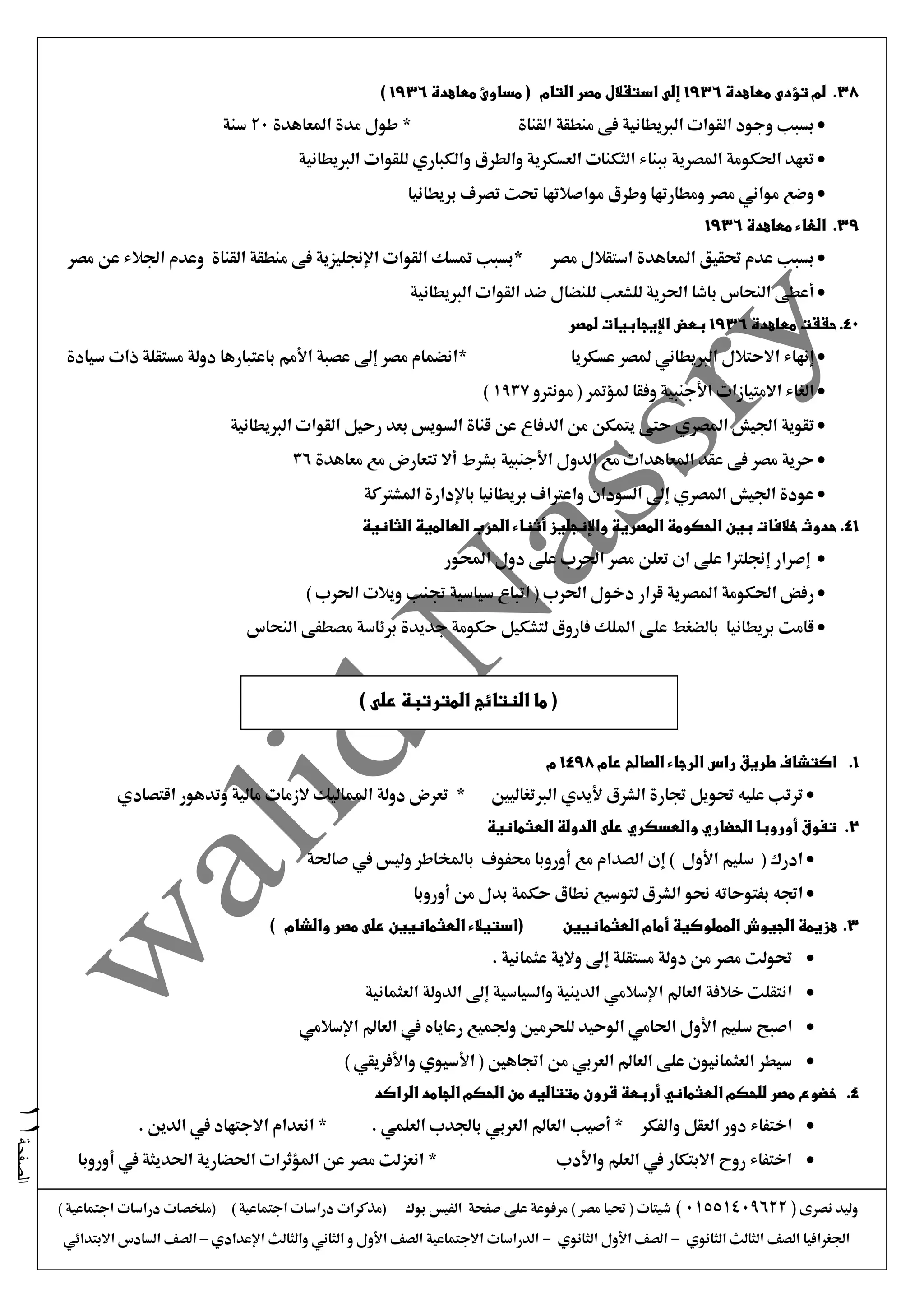 ‫نصرى‬ ‫وليد‬(01551409622)) ‫اجتماعية‬ ‫دراسات‬ ‫(ملخصات‬ ) ‫اجتماعية‬ ‫دراسات‬ ‫(مذكرات‬ ‫بوك‬ ‫الفيس‬ ‫صفحة‬ ‫على‬ ‫مرفوعة‬ ) ‫مصر‬ ‫حتيا‬ ( ‫شيتات‬
‫الثانوي‬ ‫الثالث‬ ‫الصف‬ ‫اجلغرافيا‬-‫الثانوي‬ ‫األول‬ ‫الصف‬-‫اإلعدادي‬ ‫والثالث‬ ‫الثاني‬ ‫و‬ ‫األول‬ ‫الصف‬ ‫االجتماعية‬ ‫الدراسات‬–‫االبتدائي‬ ‫السادس‬ ‫الصف‬
‫الصفحة‬11
38.‫معاهدة‬ ‫تؤدى‬ ‫لم‬1936‫معاهدة‬ ‫مساوئ‬ ( ‫التام‬ ‫مصر‬ ‫استقالل‬ ‫إلى‬1936)
‫القناة‬ ‫منطقة‬ ‫فى‬ ‫الربيطانية‬ ‫القوات‬ ‫وجود‬ ‫بسبب‬*‫املعاهدة‬ ‫مدة‬ ‫طول‬20‫سنة‬
‫للقوا‬ ‫والكباري‬ ‫والطرق‬ ‫العسكرية‬ ‫الثكنات‬ ‫ببناء‬ ‫املصرية‬ ‫احلكومة‬ ‫تعهد‬‫الربيطانية‬ ‫ت‬
‫بريطانيا‬ ‫تصرف‬ ‫حتت‬ ‫مواصالتها‬ ‫وطرق‬ ‫ومطارتها‬ ‫مصر‬ ‫مواني‬ ‫وضع‬
39.‫معاهدة‬ ‫الغاء‬1936
‫مصر‬ ‫استقالل‬ ‫املعاهدة‬ ‫حتقيق‬ ‫عدم‬ ‫بسبب‬‫مصر‬ ‫عن‬ ‫اجلالء‬ ‫وعدم‬ ‫القناة‬ ‫منطقة‬ ‫فى‬ ‫اإلجنليزية‬ ‫القوات‬ ‫متسك‬ ‫*بسبب‬
‫الربيطانية‬ ‫القوات‬ ‫ضد‬ ‫للنضال‬ ‫للشعب‬ ‫احلرية‬ ‫باشا‬ ‫النحاس‬ ‫أعطى‬
40.‫معاهدة‬ ‫حققت‬1936‫لمصر‬ ‫اإليجابيات‬ ‫بعض‬
‫عسكريا‬ ‫ملصر‬ ‫الربيطاني‬ ‫االحتالل‬ ‫إنهاء‬*‫سيادة‬ ‫ذات‬ ‫مستقلة‬ ‫دولة‬ ‫باعتبارها‬ ‫األمم‬ ‫عصبة‬ ‫إىل‬ ‫مصر‬ ‫انضمام‬
‫مونرتو‬ ( ‫ملؤمتر‬ ‫وفقا‬ ‫األجنبية‬ ‫االمتيازات‬ ‫الغاء‬1937)
‫قناة‬ ‫عن‬ ‫الدفاع‬ ‫من‬ ‫يتمكن‬ ‫حتى‬ ‫املصري‬ ‫اجليش‬ ‫تقوية‬‫الربيطانية‬ ‫القوات‬ ‫رحيل‬ ‫بعد‬ ‫السويس‬
‫معاهدة‬ ‫مع‬ ‫تتعارض‬ ‫أال‬ ‫بشرط‬ ‫األجنبية‬ ‫الدول‬ ‫مع‬ ‫املعاهدات‬ ‫عقد‬ ‫فى‬ ‫مصر‬ ‫حرية‬36
‫املشرتكة‬ ‫باإلدارة‬ ‫بريطانيا‬ ‫واعرتاف‬ ‫السودان‬ ‫إىل‬ ‫املصري‬ ‫اجليش‬ ‫عودة‬
41.‫الثانية‬ ‫العالمية‬ ‫الحرب‬ ‫أثناء‬ ‫واإلنجليز‬ ‫المصرية‬ ‫الحكومة‬ ‫بين‬ ‫خالفات‬ ‫حدوث‬
‫إجنلرت‬ ‫إصرار‬‫احملور‬ ‫دول‬ ‫على‬ ‫احلرب‬ ‫مصر‬ ‫تعلن‬ ‫ان‬ ‫على‬ ‫ا‬
) ‫احلرب‬ ‫ويالت‬ ‫جتنب‬ ‫سياسية‬ ‫اتباع‬ ( ‫احلرب‬ ‫دخول‬ ‫قرار‬ ‫املصرية‬ ‫احلكومة‬ ‫رفض‬
‫النحاس‬ ‫مصطفى‬ ‫برئاسة‬ ‫جديدة‬ ‫حكومة‬ ‫لتشكيل‬ ‫فاروق‬ ‫امللك‬ ‫على‬ ‫بالضغط‬ ‫بريطانيا‬ ‫قامت‬
1.‫راس‬ ‫طريق‬ ‫اكتشاف‬‫عام‬ ‫الصالح‬ ‫الرجاء‬1498‫م‬
‫الربتغاليني‬ ‫أليدي‬ ‫الشرق‬ ‫جتارة‬ ‫حتويل‬ ‫عليه‬ ‫ترتب‬*‫اقتصادي‬ ‫وتدهور‬ ‫مالية‬ ‫الزمات‬ ‫املماليك‬ ‫دولة‬ ‫تعرض‬
2.‫العثمانية‬ ‫الدولة‬ ‫على‬ ‫والعسكري‬ ‫الحضاري‬ ‫أوروبا‬ ‫تفوق‬
‫صاحلة‬ ‫يف‬ ‫وليس‬ ‫باملخاطر‬ ‫حمفوف‬ ‫أوروبا‬ ‫مع‬ ‫الصدام‬ ‫إن‬ ) ‫األول‬ ‫سليم‬ ( ‫ادرك‬
‫من‬ ‫بدل‬ ‫حكمة‬ ‫نطاق‬ ‫لتوسيع‬ ‫الشرق‬ ‫حنو‬ ‫بفتوحاته‬ ‫اجته‬‫أوروبا‬
3.‫العثمانيي‬ ‫أمام‬ ‫المملوكية‬ ‫الجيوش‬ ‫هزيمة‬‫ن‬‫العثمانيي‬ ‫(استيالء‬‫ن‬) ‫والشام‬ ‫مصر‬ ‫على‬
. ‫عثمانية‬ ‫والية‬ ‫إىل‬ ‫مستقلة‬ ‫دولة‬ ‫من‬ ‫مصر‬ ‫حتولت‬
‫العثمانية‬ ‫الدولة‬ ‫إىل‬ ‫والسياسية‬ ‫الدينية‬ ‫اإلسالمي‬ ‫العامل‬ ‫خالفة‬ ‫انتقلت‬
‫سليم‬ ‫اصبح‬‫اإلسالمي‬ ‫العامل‬ ‫يف‬ ‫رعاياه‬ ‫وجلميع‬ ‫للحرمني‬ ‫الوحيد‬ ‫احلامي‬ ‫األول‬
) ‫واألفريقي‬ ‫األسيوي‬ ( ‫اجتاهني‬ ‫من‬ ‫العربي‬ ‫العامل‬ ‫على‬ ‫العثمانيون‬ ‫سيطر‬
4.‫الراكد‬ ‫الجامد‬ ‫الحكم‬ ‫من‬ ‫متتاليه‬ ‫قرون‬ ‫أربعة‬ ‫العثماني‬ ‫للحكم‬ ‫مصر‬ ‫خضوع‬
‫والفكر‬ ‫العقل‬ ‫دور‬ ‫اختفاء‬. ‫الدين‬ ‫يف‬ ‫االجتهاد‬ ‫انعدام‬ * . ‫العلمي‬ ‫باجلدب‬ ‫العربي‬ ‫العامل‬ ‫أصيب‬ *
‫أوروبا‬ ‫يف‬ ‫احلديثة‬ ‫احلضارية‬ ‫املؤثرات‬ ‫عن‬ ‫مصر‬ ‫انعزلت‬ * ‫واألدب‬ ‫العلم‬ ‫يف‬ ‫االبتكار‬ ‫روح‬ ‫اختفاء‬
(‫على‬ ‫المترتبة‬ ‫النتائج‬ ‫ما‬)
 