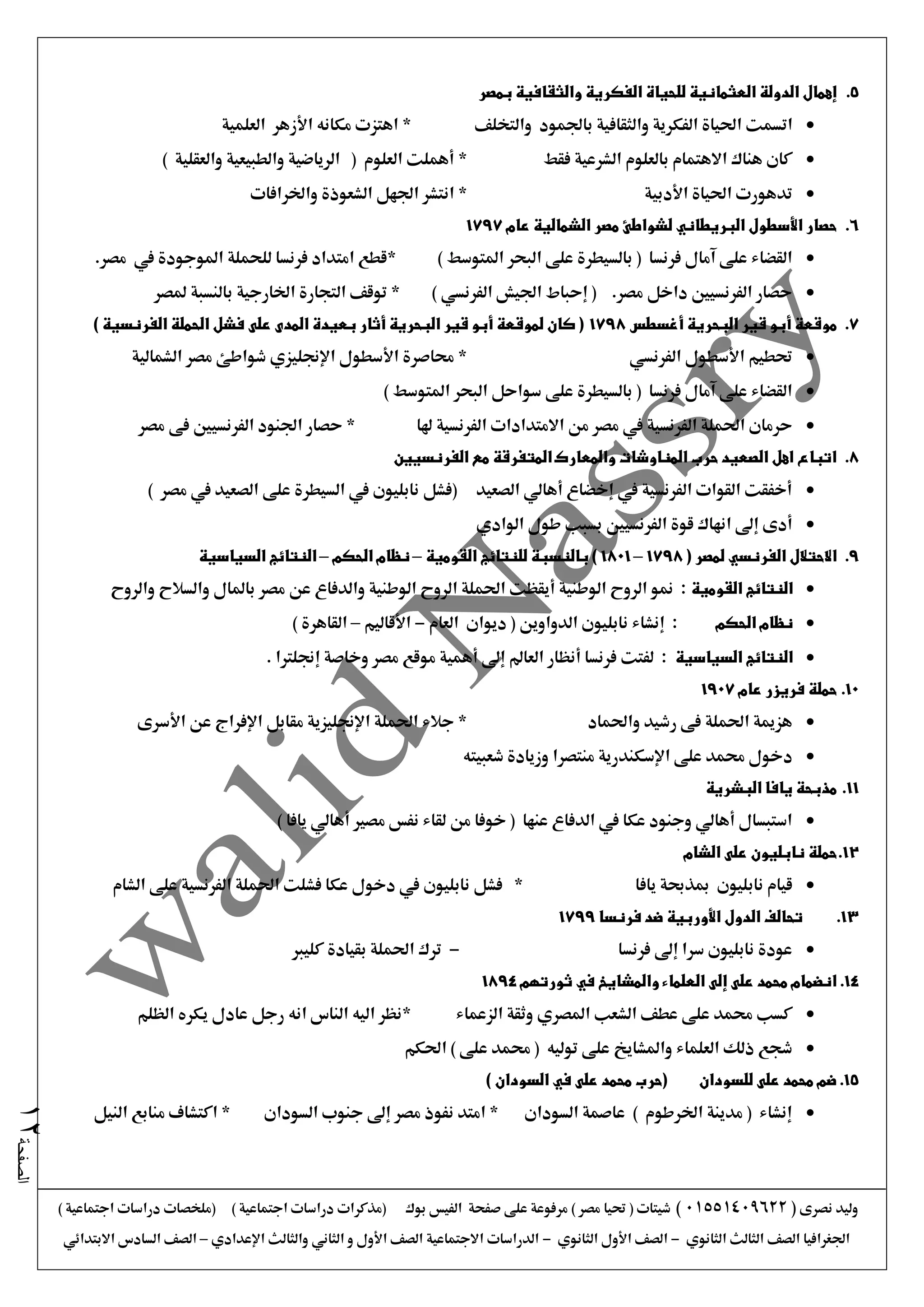 ‫نصرى‬ ‫وليد‬(01551409622)) ‫اجتماعية‬ ‫دراسات‬ ‫(ملخصات‬ ) ‫اجتماعية‬ ‫دراسات‬ ‫(مذكرات‬ ‫بوك‬ ‫الفيس‬ ‫صفحة‬ ‫على‬ ‫مرفوعة‬ ) ‫مصر‬ ‫حتيا‬ ( ‫شيتات‬
‫الثانوي‬ ‫الثالث‬ ‫الصف‬ ‫اجلغرافيا‬-‫الثانوي‬ ‫األول‬ ‫الصف‬-‫اإلعدادي‬ ‫والثالث‬ ‫الثاني‬ ‫و‬ ‫األول‬ ‫الصف‬ ‫االجتماعية‬ ‫الدراسات‬–‫االبتدائي‬ ‫السادس‬ ‫الصف‬
‫الصفحة‬12
5.‫بمصر‬ ‫والثقافية‬ ‫الفكرية‬ ‫للحياة‬ ‫العثمانية‬ ‫الدولة‬ ‫إهمال‬
‫اتسم‬‫والتخلف‬ ‫باجلمود‬ ‫والثقافية‬ ‫الفكرية‬ ‫احلياة‬ ‫ت‬*‫العلمية‬ ‫األزهر‬ ‫مكانه‬ ‫اهتزت‬
‫فقط‬ ‫الشرعية‬ ‫بالعلوم‬ ‫االهتمام‬ ‫هناك‬ ‫كان‬*) ‫والعقلية‬ ‫والطبيعية‬ ‫الرياضية‬ ( ‫العلوم‬ ‫أهملت‬
‫األدبية‬ ‫احلياة‬ ‫تدهورت‬*‫واخلرافات‬ ‫الشعوذة‬ ‫اجلهل‬ ‫انتشر‬
6.‫عام‬ ‫الشمالية‬ ‫مصر‬ ‫لشواطئ‬ ‫البريطاني‬ ‫األسطول‬ ‫حصار‬1797
) ‫املتوسط‬ ‫البحر‬ ‫على‬ ‫بالسيطرة‬ ( ‫فرنسا‬ ‫آمال‬ ‫على‬ ‫القضاء‬.‫مصر‬ ‫يف‬ ‫املوجودة‬ ‫للحملة‬ ‫فرنسا‬ ‫امتداد‬ ‫*قطع‬
) ‫الفرنسي‬ ‫اجليش‬ ‫إحباط‬ ( .‫مصر‬ ‫داخل‬ ‫الفرنسيني‬ ‫حصار‬‫ملصر‬ ‫بالنسبة‬ ‫اخلارجية‬ ‫التجارة‬ ‫توقف‬ *
7.‫ق‬ ‫أبو‬ ‫موقعة‬‫أغسطس‬ ‫البحرية‬ ‫ير‬1798) ‫الفرنسية‬ ‫الحملة‬ ‫فشل‬ ‫على‬ ‫المدى‬ ‫بعيدة‬ ‫أثار‬ ‫البحرية‬ ‫قير‬ ‫أبو‬ ‫لموقعة‬ ‫كان‬ (
‫الفرنسي‬ ‫األسطول‬ ‫حتطيم‬‫الشمالية‬ ‫مصر‬ ‫شواطئ‬ ‫اإلجنليزي‬ ‫األسطول‬ ‫حماصرة‬ *
) ‫املتوسط‬ ‫البحر‬ ‫سواحل‬ ‫على‬ ‫بالسيطرة‬ ( ‫فرنسا‬ ‫آمال‬ ‫على‬ ‫القضاء‬
‫من‬ ‫مصر‬ ‫يف‬ ‫الفرنسية‬ ‫احلملة‬ ‫حرمان‬‫االمتدادا‬‫ت‬‫هلا‬ ‫الفرنسية‬‫مصر‬ ‫فى‬ ‫الفرنسيني‬ ‫اجلنود‬ ‫حصار‬ *
8.‫الفرنسيين‬ ‫مع‬ ‫المتفرقة‬ ‫والمعارك‬ ‫المناوشات‬ ‫حرب‬ ‫الصعيد‬ ‫اهل‬ ‫اتباع‬
) ‫مصر‬ ‫يف‬ ‫الصعيد‬ ‫على‬ ‫السيطرة‬ ‫يف‬ ‫نابليون‬ ‫(فشل‬ ‫الصعيد‬ ‫أهالي‬ ‫إخضاع‬ ‫يف‬ ‫الفرنسية‬ ‫القوات‬ ‫أخفقت‬
‫الوادي‬ ‫طول‬ ‫بسبب‬ ‫الفرنسيني‬ ‫قوة‬ ‫انهاك‬ ‫إىل‬ ‫أدى‬
9.( ‫لمصر‬ ‫الفرنسي‬ ‫االحتالل‬1798–1801‫القومية‬ ‫للنتائج‬ ‫بالنسبة‬ )–‫الحكم‬ ‫نظام‬–‫السياسية‬ ‫النتائج‬
‫القومية‬ ‫النتائج‬‫والروح‬ ‫والسالح‬ ‫باملال‬ ‫مصر‬ ‫عن‬ ‫والدفاع‬ ‫الوطنية‬ ‫الروح‬ ‫احلملة‬ ‫أيقظت‬ ‫الوطنية‬ ‫الروح‬ ‫منو‬ :
‫الحكم‬ ‫نظام‬‫العام‬ ‫ديوان‬ ( ‫الدواوين‬ ‫نابليون‬ ‫إنشاء‬ :-‫األقاليم‬–) ‫القاهرة‬
‫السياسية‬ ‫النتائج‬. ‫إجنلرتا‬ ‫وخاصة‬ ‫مصر‬ ‫موقع‬ ‫أهمية‬ ‫إىل‬ ‫العامل‬ ‫أنظار‬ ‫فرنسا‬ ‫لفتت‬ :
10.‫عام‬ ‫فريزر‬ ‫حملة‬1907
‫واحلماد‬ ‫رشيد‬ ‫فى‬ ‫احلملة‬ ‫هزمية‬‫األسرى‬ ‫عن‬ ‫اإلفراج‬ ‫مقابل‬ ‫اإلجنليزية‬ ‫احلملة‬ ‫جالء‬ *
‫د‬‫شعبيته‬ ‫وزيادة‬ ‫منتصرا‬ ‫اإلسكندرية‬ ‫على‬ ‫حممد‬ ‫خول‬
11.‫البشرية‬ ‫يافا‬ ‫مذبحة‬
) ‫يافا‬ ‫أهالي‬ ‫مصري‬ ‫نفس‬ ‫لقاء‬ ‫من‬ ‫خوفا‬ ( ‫عنها‬ ‫الدفاع‬ ‫يف‬ ‫عكا‬ ‫وجنود‬ ‫أهالي‬ ‫استبسال‬
12.‫الشام‬ ‫على‬ ‫نابليون‬ ‫حملة‬
‫نابليون‬ ‫قيام‬‫مب‬‫يافا‬ ‫ذحبة‬*‫الشام‬ ‫على‬ ‫الفرنسية‬ ‫احلملة‬ ‫فشلت‬ ‫عكا‬ ‫دخول‬ ‫يف‬ ‫نابليون‬ ‫فشل‬
13.‫فرنسا‬ ‫ضد‬ ‫األوربية‬ ‫الدول‬ ‫تحالف‬1799
‫فرنسا‬ ‫إىل‬ ‫سرا‬ ‫نابليون‬ ‫عودة‬-‫كليرب‬ ‫بقيادة‬ ‫احلملة‬ ‫ترك‬
14.‫ثورتهم‬ ‫في‬ ‫والمشايخ‬ ‫العلماء‬ ‫إلى‬ ‫على‬ ‫محمد‬ ‫انضمام‬1894
‫الزعماء‬ ‫وثقة‬ ‫املصري‬ ‫الشعب‬ ‫عطف‬ ‫على‬ ‫حممد‬ ‫كسب‬‫الظلم‬ ‫يكره‬ ‫عادل‬ ‫رجل‬ ‫انه‬ ‫الناس‬ ‫اليه‬ ‫*نظر‬
‫احلكم‬ ) ‫على‬ ‫حممد‬ ( ‫توليه‬ ‫على‬ ‫واملشايخ‬ ‫العلماء‬ ‫ذلك‬ ‫شجع‬
15.) ‫السودان‬ ‫في‬ ‫على‬ ‫محمد‬ ‫(حرب‬ ‫للسودان‬ ‫على‬ ‫محمد‬ ‫ضم‬
‫النيل‬ ‫منابع‬ ‫اكتشاف‬ * ‫السودان‬ ‫جنوب‬ ‫إىل‬ ‫مصر‬ ‫نفوذ‬ ‫امتد‬ * ‫السودان‬ ‫عاصمة‬ ) ‫اخلرطوم‬ ‫مدينة‬ ( ‫إنشاء‬
 