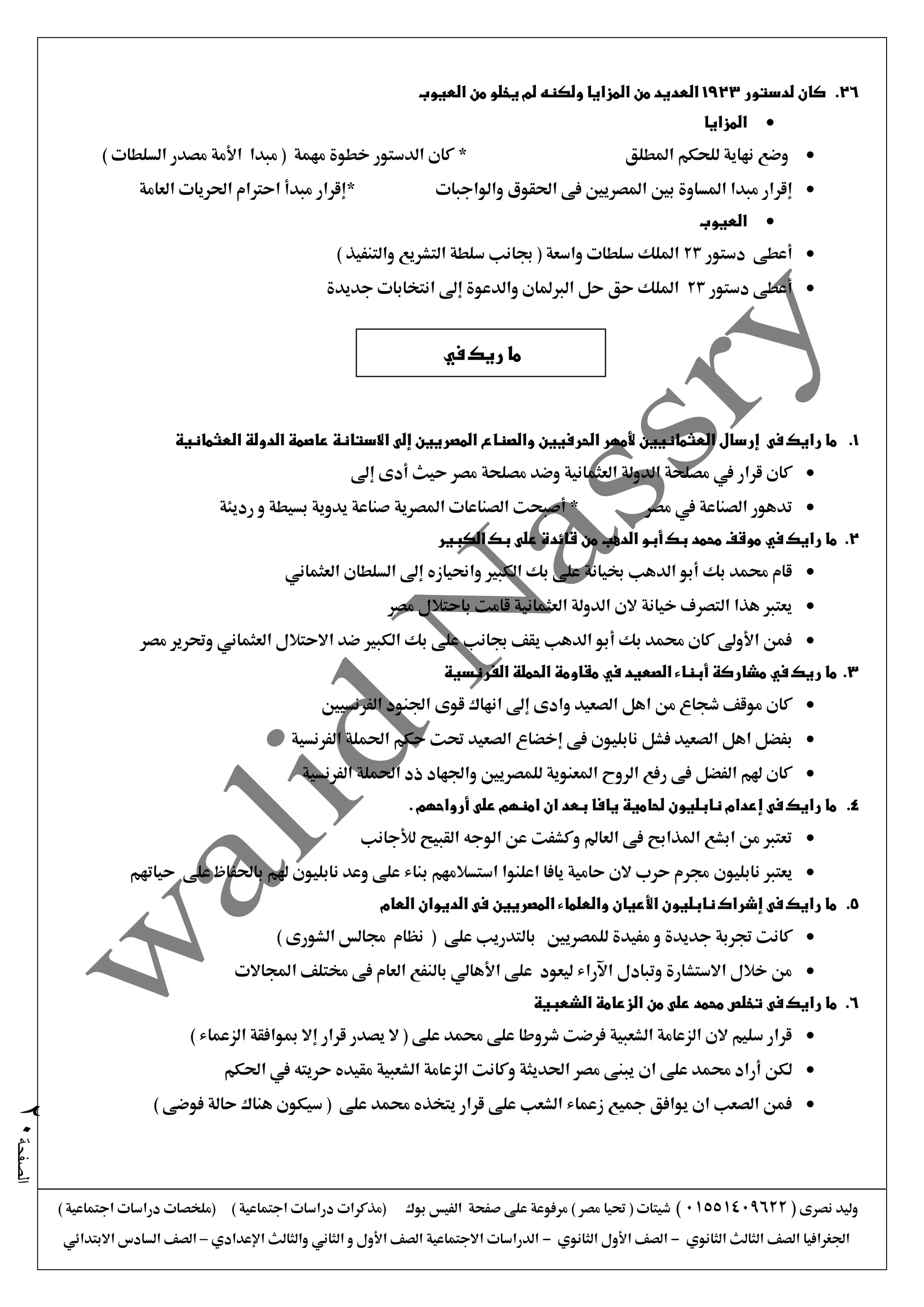 ‫نصرى‬ ‫وليد‬(01551409622)) ‫اجتماعية‬ ‫دراسات‬ ‫(ملخصات‬ ) ‫اجتماعية‬ ‫دراسات‬ ‫(مذكرات‬ ‫بوك‬ ‫الفيس‬ ‫صفحة‬ ‫على‬ ‫مرفوعة‬ ) ‫مصر‬ ‫حتيا‬ ( ‫شيتات‬
‫الثانوي‬ ‫الثالث‬ ‫الصف‬ ‫اجلغرافيا‬-‫الثانوي‬ ‫األول‬ ‫الصف‬-‫اإلعدادي‬ ‫والثالث‬ ‫الثاني‬ ‫و‬ ‫األول‬ ‫الصف‬ ‫االجتماعية‬ ‫الدراسات‬–‫االبتدائي‬ ‫السادس‬ ‫الصف‬
‫الصفحة‬20
26.‫لدستور‬ ‫كان‬1923‫العديد‬‫العيوب‬ ‫من‬ ‫يخلو‬ ‫لم‬ ‫ولكنه‬ ‫المزايا‬ ‫من‬
‫المزايا‬
‫املطلق‬ ‫للحكم‬ ‫نهاية‬ ‫وضع‬*) ‫السلطات‬ ‫مصدر‬ ‫األمة‬ ‫مبدا‬ ( ‫مهمة‬ ‫خطوة‬ ‫الدستور‬ ‫كان‬
‫والواجبات‬ ‫احلقوق‬ ‫فى‬ ‫املصريني‬ ‫بني‬ ‫املساوة‬ ‫مبدا‬ ‫إقرار‬*‫العامة‬ ‫احلريات‬ ‫احرتام‬ ‫مبدأ‬ ‫إقرار‬
‫العيوب‬
‫دستور‬ ‫أعطى‬23‫جبا‬ ( ‫واسعة‬ ‫سلطات‬ ‫امللك‬) ‫والتنفيذ‬ ‫التشريع‬ ‫سلطة‬ ‫نب‬
‫دستور‬ ‫أعطى‬23‫جديدة‬ ‫انتخابات‬ ‫إىل‬ ‫والدعوة‬ ‫الربملان‬ ‫حل‬ ‫حق‬ ‫امللك‬
1.‫فى‬ ‫رايك‬ ‫ما‬‫العثمانية‬ ‫الدولة‬ ‫عاصمة‬ ‫االستانة‬ ‫إلى‬ ‫المصريين‬ ‫والصناع‬ ‫الحرفيين‬ ‫ألمهر‬ ‫العثمانيين‬ ‫إرسال‬
‫حيث‬ ‫مصر‬ ‫مصلحة‬ ‫وضد‬ ‫العثمانية‬ ‫الدولة‬ ‫مصلحة‬ ‫يف‬ ‫قرار‬ ‫كان‬‫إىل‬ ‫أدى‬
‫مصر‬ ‫يف‬ ‫الصناعة‬ ‫تدهور‬‫رديئة‬ ‫و‬ ‫بسيطة‬ ‫يدوية‬ ‫صناعة‬ ‫املصرية‬ ‫الصناعات‬ ‫أصبحت‬ *
2.‫رايك‬ ‫ما‬‫في‬‫الكبير‬ ‫بك‬ ‫على‬ ‫قائدة‬ ‫من‬ ‫الدهب‬ ‫أبو‬ ‫بك‬ ‫محمد‬ ‫موقف‬
‫العثماني‬ ‫السلطان‬ ‫إىل‬ ‫واحنيازه‬ ‫الكبري‬ ‫بك‬ ‫على‬ ‫خبيانة‬ ‫الدهب‬ ‫أبو‬ ‫بك‬ ‫حممد‬ ‫قام‬
‫العثماني‬ ‫الدولة‬ ‫الن‬ ‫خيانة‬ ‫التصرف‬ ‫هذا‬ ‫يعترب‬‫مصر‬ ‫باحتالل‬ ‫قامت‬ ‫ة‬
‫مصر‬ ‫وحترير‬ ‫العثماني‬ ‫االحتالل‬ ‫ضد‬ ‫الكبري‬ ‫بك‬ ‫على‬ ‫جبانب‬ ‫يقف‬ ‫الدهب‬ ‫أبو‬ ‫بك‬ ‫حممد‬ ‫كان‬ ‫األوىل‬ ‫فمن‬
3.‫الصعيد‬ ‫أبناء‬ ‫مشاركة‬ ‫في‬ ‫ريك‬ ‫ما‬‫في‬‫الفرنسية‬ ‫الحملة‬ ‫مقاومة‬
‫الفرنسيني‬ ‫اجلنود‬ ‫قوى‬ ‫انهاك‬ ‫إىل‬ ‫وادى‬ ‫الصعيد‬ ‫اهل‬ ‫من‬ ‫شجاع‬ ‫موقف‬ ‫كان‬
‫نابليون‬ ‫فشل‬ ‫الصعيد‬ ‫اهل‬ ‫بفضل‬‫الفرنسية‬ ‫احلملة‬ ‫حكم‬ ‫حتت‬ ‫الصعيد‬ ‫إخضاع‬ ‫فى‬
‫الفرنسية‬ ‫احلملة‬ ‫ذد‬ ‫واجلهاد‬ ‫للمصريني‬ ‫املعنوية‬ ‫الروح‬ ‫رفع‬ ‫فى‬ ‫الفضل‬ ‫هلم‬ ‫كان‬
4.. ‫أرواحهم‬ ‫على‬ ‫امنهم‬ ‫ان‬ ‫بعد‬ ‫يافا‬ ‫لحامية‬ ‫نابليون‬ ‫إعدام‬ ‫فى‬ ‫رايك‬ ‫ما‬
‫لألجانب‬ ‫القبيح‬ ‫الوجه‬ ‫عن‬ ‫وكشفت‬ ‫العامل‬ ‫فى‬ ‫املذابح‬ ‫ابشع‬ ‫من‬ ‫تعترب‬
‫نابليون‬ ‫يعترب‬‫حياتهم‬ ‫على‬ ‫باحلفاظ‬ ‫هلم‬ ‫نابليون‬ ‫وعد‬ ‫على‬ ‫بناء‬ ‫استسالمهم‬ ‫اعلنوا‬ ‫يافا‬ ‫حامية‬ ‫الن‬ ‫حرب‬ ‫جمرم‬
5.‫العام‬ ‫الديوان‬ ‫فى‬ ‫المصريين‬ ‫والعلماء‬ ‫األعيان‬ ‫نابليون‬ ‫إشراك‬ ‫فى‬ ‫رايك‬ ‫ما‬
‫جتربة‬ ‫كانت‬‫و‬ ‫جديدة‬) ‫الشورى‬ ‫جمالس‬ ‫نظام‬ ( ‫على‬ ‫بالتدريب‬ ‫للمصريني‬ ‫مفيدة‬
‫اجملاالت‬ ‫خمتلف‬ ‫فى‬ ‫العام‬ ‫بالنفع‬ ‫األهالي‬ ‫على‬ ‫ليعود‬ ‫اآلراء‬ ‫وتبادل‬ ‫االستشارة‬ ‫خالل‬ ‫من‬
6.‫فى‬ ‫رايك‬ ‫ما‬‫الشعبية‬ ‫الزعامة‬ ‫من‬ ‫على‬ ‫محمد‬ ‫تخلص‬
) ‫الزعماء‬ ‫مبوافقة‬ ‫إال‬ ‫قرار‬ ‫يصدر‬ ‫ال‬ ( ‫على‬ ‫حممد‬ ‫على‬ ‫شروطا‬ ‫فرضت‬ ‫الشعبية‬ ‫الزعامة‬ ‫الن‬ ‫سليم‬ ‫قرار‬
‫ان‬ ‫على‬ ‫حممد‬ ‫أراد‬ ‫لكن‬‫احلكم‬ ‫يف‬ ‫حريته‬ ‫مقيده‬ ‫الشعبية‬ ‫الزعامة‬ ‫وكانت‬ ‫احلديثة‬ ‫مصر‬ ‫يبنى‬
) ‫فوضى‬ ‫حالة‬ ‫هناك‬ ‫سيكون‬ ( ‫على‬ ‫حممد‬ ‫يتخذه‬ ‫قرار‬ ‫على‬ ‫الشعب‬ ‫زعماء‬ ‫مجيع‬ ‫يوافق‬ ‫ان‬ ‫الصعب‬ ‫فمن‬
‫في‬ ‫ريك‬ ‫ما‬
 