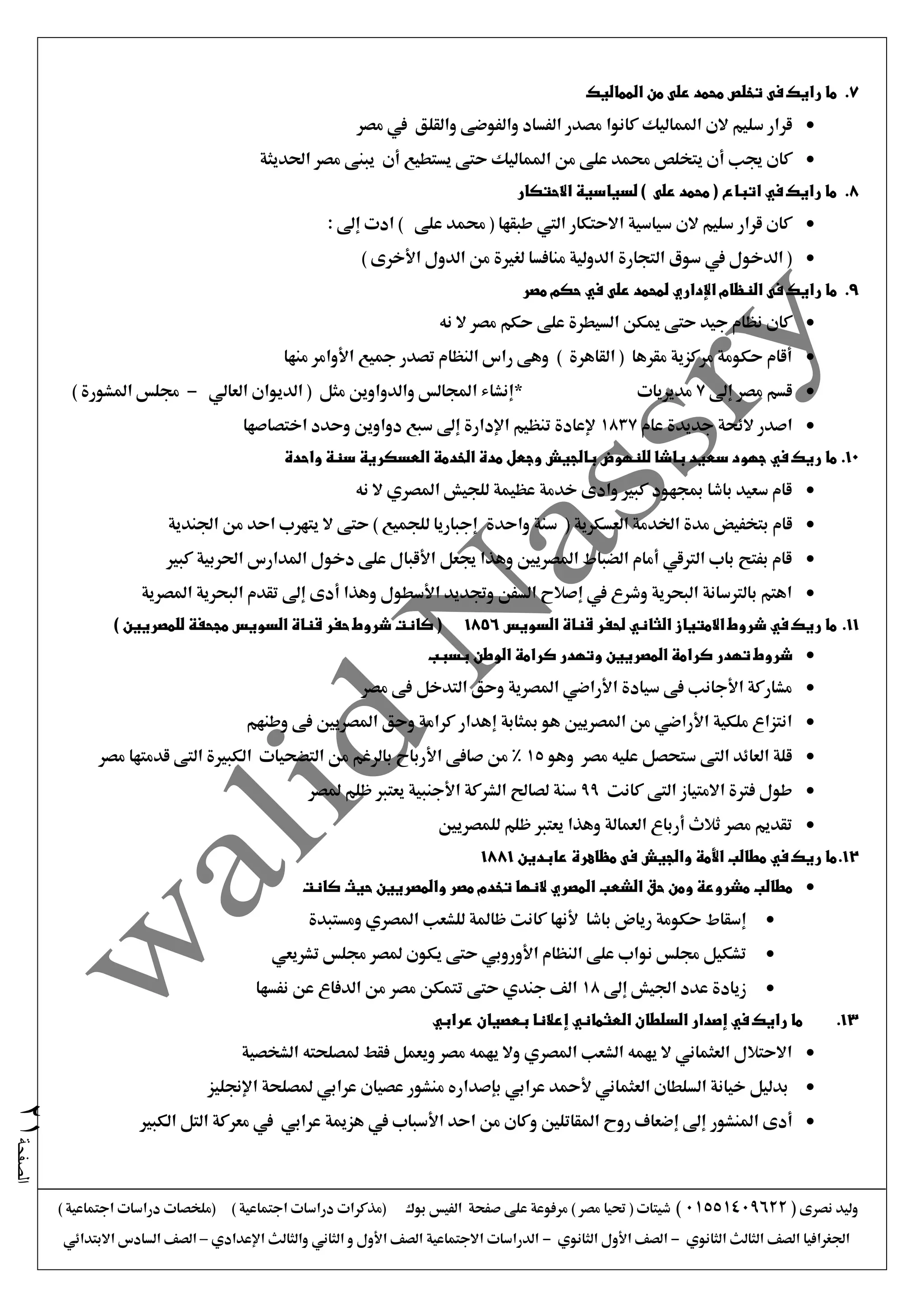 ‫نصرى‬ ‫وليد‬(01551409622)) ‫اجتماعية‬ ‫دراسات‬ ‫(ملخصات‬ ) ‫اجتماعية‬ ‫دراسات‬ ‫(مذكرات‬ ‫بوك‬ ‫الفيس‬ ‫صفحة‬ ‫على‬ ‫مرفوعة‬ ) ‫مصر‬ ‫حتيا‬ ( ‫شيتات‬
‫الثانوي‬ ‫الثالث‬ ‫الصف‬ ‫اجلغرافيا‬-‫الثانوي‬ ‫األول‬ ‫الصف‬-‫اإلعدادي‬ ‫والثالث‬ ‫الثاني‬ ‫و‬ ‫األول‬ ‫الصف‬ ‫االجتماعية‬ ‫الدراسات‬–‫االبتدائي‬ ‫السادس‬ ‫الصف‬
‫الصفحة‬21
7.‫فى‬ ‫رايك‬ ‫ما‬‫المماليك‬ ‫من‬ ‫على‬ ‫محمد‬ ‫تخلص‬
‫الن‬ ‫سليم‬ ‫قرار‬‫الفساد‬ ‫مصدر‬ ‫كانوا‬ ‫املماليك‬‫والقلق‬ ‫والفوضى‬‫مصر‬ ‫يف‬
‫جي‬ ‫كان‬‫ب‬‫أ‬‫حتى‬ ‫املماليك‬ ‫من‬ ‫على‬ ‫حممد‬ ‫يتخلص‬ ‫ن‬‫أن‬ ‫يستطيع‬‫احلديثة‬ ‫مصر‬ ‫يبنى‬
8.‫االحتكار‬ ‫لسياسية‬ ) ‫على‬ ‫محمد‬ ( ‫اتباع‬ ‫في‬ ‫رايك‬ ‫ما‬
: ‫إىل‬ ‫ادت‬ ) ‫على‬ ‫حممد‬ ( ‫طبقها‬ ‫اليت‬ ‫االحتكار‬ ‫سياسية‬ ‫الن‬ ‫سليم‬ ‫قرار‬ ‫كان‬
) ‫األخرى‬ ‫الدول‬ ‫من‬ ‫لغرية‬ ‫منافسا‬ ‫الدولية‬ ‫التجارة‬ ‫سوق‬ ‫يف‬ ‫الدخول‬ (
9.‫رايك‬ ‫ما‬‫على‬ ‫لمحمد‬ ‫اإلداري‬ ‫النظام‬ ‫فى‬‫في‬‫مصر‬ ‫حكم‬
‫نه‬ ‫ال‬ ‫مصر‬ ‫حكم‬ ‫على‬ ‫السيطرة‬ ‫ميكن‬ ‫حتى‬ ‫جيد‬ ‫نظام‬ ‫كان‬
‫منها‬ ‫األوامر‬ ‫مجيع‬ ‫تصدر‬ ‫النظام‬ ‫راس‬ ‫وهى‬ ) ‫القاهرة‬ ( ‫مقرها‬ ‫مركزية‬ ‫حكومة‬ ‫أقام‬
‫إىل‬ ‫مصر‬ ‫قسم‬7‫مديريات‬‫العالي‬ ‫الديوان‬ ( ‫مثل‬ ‫والدواوين‬ ‫اجملالس‬ ‫*إنشاء‬-) ‫املشورة‬ ‫جملس‬
‫عام‬ ‫جديدة‬ ‫الئحة‬ ‫اصدر‬1837‫اختصاصها‬ ‫وحدد‬ ‫دواوين‬ ‫سبع‬ ‫إىل‬ ‫اإلدارة‬ ‫تنظيم‬ ‫إلعادة‬
10.‫ريك‬ ‫ما‬‫في‬‫واحدة‬ ‫سنة‬ ‫العسكرية‬ ‫الخدمة‬ ‫مدة‬ ‫وجعل‬ ‫بالجيش‬ ‫للنهوض‬ ‫باشا‬ ‫سعيد‬ ‫جهود‬
‫نه‬ ‫ال‬ ‫املصري‬ ‫للجيش‬ ‫عظيمة‬ ‫خدمة‬ ‫وادى‬ ‫كبري‬ ‫مبجهود‬ ‫باشا‬ ‫سعيد‬ ‫قام‬
‫قام‬‫واحدة‬ ‫سنة‬ ( ‫العسكرية‬ ‫اخلدمة‬ ‫مدة‬ ‫بتخفيض‬‫اجلندية‬ ‫من‬ ‫احد‬ ‫يتهرب‬ ‫ال‬ ‫حتى‬ ) ‫للجميع‬ ‫إجباريا‬
‫كبري‬ ‫احلربية‬ ‫املدارس‬ ‫دخول‬ ‫على‬ ‫األقبال‬ ‫جيعل‬ ‫وهذا‬ ‫املصريني‬ ‫الضباط‬ ‫أمام‬ ‫الرتقي‬ ‫باب‬ ‫بفتح‬ ‫قام‬
‫املصرية‬ ‫البحرية‬ ‫تقدم‬ ‫إىل‬ ‫أدى‬ ‫وهذا‬ ‫األسطول‬ ‫وجتديد‬ ‫السفن‬ ‫إصالح‬ ‫يف‬ ‫وشرع‬ ‫البحرية‬ ‫بالرتسانة‬ ‫اهتم‬
11.‫الثا‬ ‫االمتياز‬ ‫شروط‬ ‫في‬ ‫ريك‬ ‫ما‬‫السويس‬ ‫قناة‬ ‫لحفر‬ ‫ني‬1856) ‫للمصريين‬ ‫مجحفة‬ ‫السويس‬ ‫قناة‬ ‫حفر‬ ‫شروط‬ ‫كانت‬ (
‫بسبب‬ ‫الوطن‬ ‫كرامة‬ ‫وتهدر‬ ‫المصريين‬ ‫كرامة‬ ‫تهدر‬ ‫شروط‬
‫مصر‬ ‫فى‬ ‫التدخل‬ ‫وحق‬ ‫املصرية‬ ‫األراضي‬ ‫سيادة‬ ‫فى‬ ‫األجانب‬ ‫مشاركة‬
‫وطن‬ ‫فى‬ ‫املصريني‬ ‫وحق‬ ‫كرامة‬ ‫إهدار‬ ‫مبثابة‬ ‫هو‬ ‫املصريني‬ ‫من‬ ‫األراضي‬ ‫ملكية‬ ‫انتزاع‬‫هم‬
‫وهو‬ ‫مصر‬ ‫عليه‬ ‫ستحصل‬ ‫التى‬ ‫العائد‬ ‫قلة‬15‫مصر‬ ‫قدمتها‬ ‫التى‬ ‫الكبرية‬ ‫التضحيات‬ ‫من‬ ‫بالرغم‬ ‫األرباح‬ ‫صافى‬ ‫من‬ %
‫كانت‬ ‫التى‬ ‫االمتياز‬ ‫فرتة‬ ‫طول‬99‫ملصر‬ ‫ظلم‬ ‫يعترب‬ ‫األجنبية‬ ‫الشركة‬ ‫لصاحل‬ ‫سنة‬
‫للمصريني‬ ‫ظلم‬ ‫يعترب‬ ‫وهذا‬ ‫العمالة‬ ‫أرباع‬ ‫ثالث‬ ‫مصر‬ ‫تقديم‬
12.‫ريك‬ ‫ما‬‫في‬‫مطالب‬‫األمة‬‫عابدين‬ ‫مظاهرة‬ ‫فى‬ ‫والجيش‬1881
‫كانت‬ ‫حيث‬ ‫والمصريين‬ ‫مصر‬ ‫تخدم‬ ‫النها‬ ‫المصري‬ ‫الشعب‬ ‫حق‬ ‫ومن‬ ‫مشروعة‬ ‫مطالب‬
‫باشا‬ ‫رياض‬ ‫حكومة‬ ‫إسقاط‬‫ألنها‬‫ومستبدة‬ ‫املصري‬ ‫للشعب‬ ‫ظاملة‬ ‫كانت‬
‫جملس‬ ‫ملصر‬ ‫يكون‬ ‫حتى‬ ‫األوروبي‬ ‫النظام‬ ‫على‬ ‫نواب‬ ‫جملس‬ ‫تشكيل‬‫تشريعي‬
‫إىل‬ ‫اجليش‬ ‫عدد‬ ‫زيادة‬18‫حتى‬ ‫جندي‬ ‫الف‬‫نفسها‬ ‫عن‬ ‫الدفاع‬ ‫من‬ ‫مصر‬ ‫تتمكن‬
13.‫عرابي‬ ‫بعصيان‬ ‫إعالنا‬ ‫العثماني‬ ‫السلطان‬ ‫إصدار‬ ‫في‬ ‫رايك‬ ‫ما‬
‫الشخصية‬ ‫ملصلحته‬ ‫فقط‬ ‫ويعمل‬ ‫مصر‬ ‫يهمه‬ ‫وال‬ ‫املصري‬ ‫الشعب‬ ‫يهمه‬ ‫ال‬ ‫العثماني‬ ‫االحتالل‬
‫اإلجنليز‬ ‫ملصلحة‬ ‫عرابي‬ ‫عصيان‬ ‫منشور‬ ‫بإصداره‬ ‫عرابي‬ ‫ألمحد‬ ‫العثماني‬ ‫السلطان‬ ‫خيانة‬ ‫بدليل‬
‫املنشور‬ ‫أدى‬‫الكبري‬ ‫التل‬ ‫معركة‬ ‫يف‬ ‫عرابي‬ ‫هزمية‬ ‫يف‬ ‫األسباب‬ ‫احد‬ ‫من‬ ‫وكان‬ ‫املقاتلني‬ ‫روح‬ ‫إضعاف‬ ‫إىل‬
 