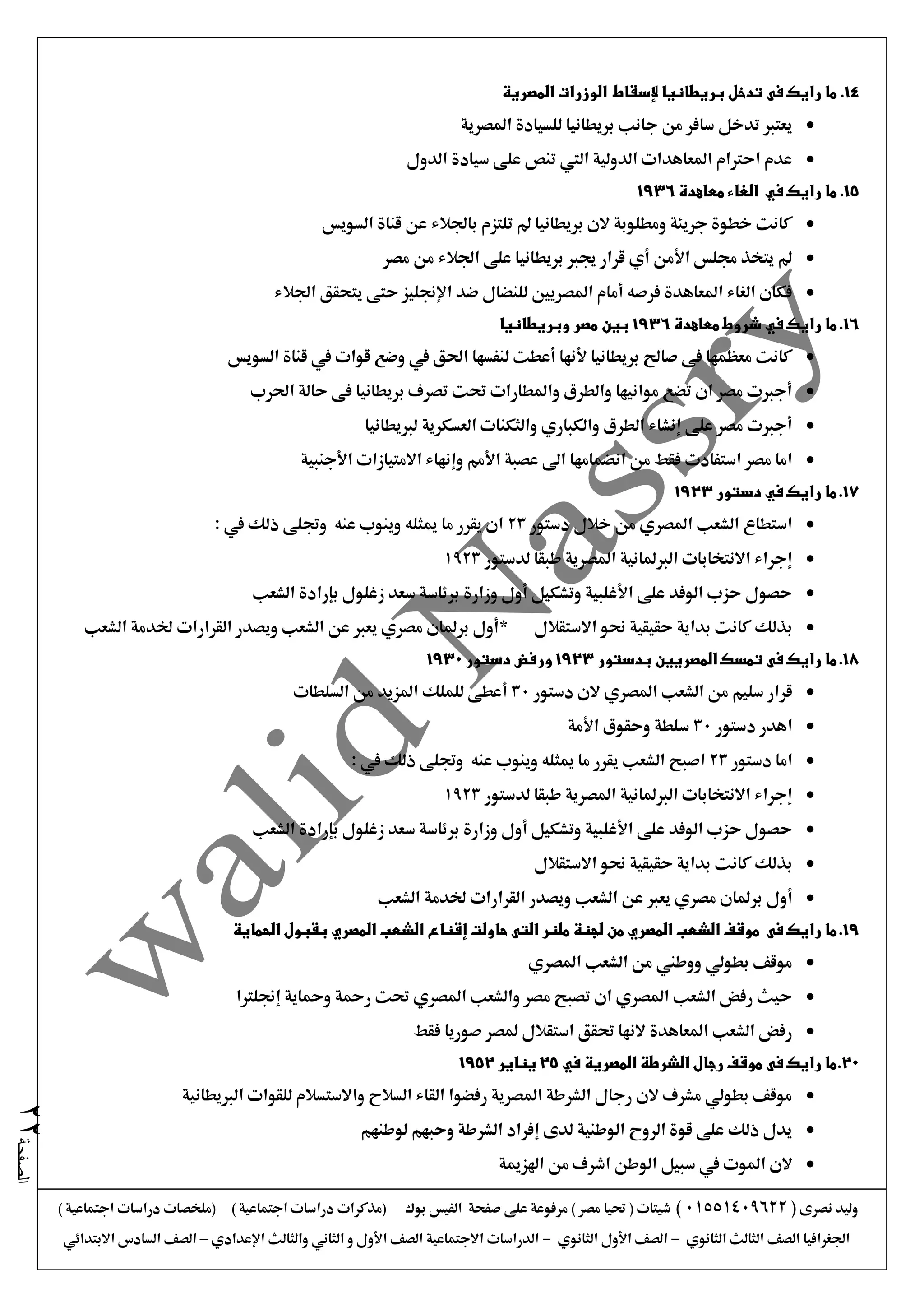 ‫نصرى‬ ‫وليد‬(01551409622)) ‫اجتماعية‬ ‫دراسات‬ ‫(ملخصات‬ ) ‫اجتماعية‬ ‫دراسات‬ ‫(مذكرات‬ ‫بوك‬ ‫الفيس‬ ‫صفحة‬ ‫على‬ ‫مرفوعة‬ ) ‫مصر‬ ‫حتيا‬ ( ‫شيتات‬
‫الثانوي‬ ‫الثالث‬ ‫الصف‬ ‫اجلغرافيا‬-‫الثانوي‬ ‫األول‬ ‫الصف‬-‫اإلعدادي‬ ‫والثالث‬ ‫الثاني‬ ‫و‬ ‫األول‬ ‫الصف‬ ‫االجتماعية‬ ‫الدراسات‬–‫االبتدائي‬ ‫السادس‬ ‫الصف‬
‫الصفحة‬22
14.‫فى‬ ‫رايك‬ ‫ما‬‫ال‬ ‫الوزرات‬ ‫إلسقاط‬ ‫بريطانيا‬ ‫تدخل‬‫م‬‫صرية‬
‫املصرية‬ ‫للسيادة‬ ‫بريطانيا‬ ‫جانب‬ ‫من‬ ‫سافر‬ ‫تدخل‬ ‫يعترب‬
‫الدول‬ ‫سيادة‬ ‫على‬ ‫تنص‬ ‫اليت‬ ‫الدولية‬ ‫املعاهدات‬ ‫احرتام‬ ‫عدم‬
15.‫رايك‬ ‫ما‬‫في‬‫الغاء‬‫معاهدة‬1936
‫السويس‬ ‫قناة‬ ‫عن‬ ‫باجلالء‬ ‫تلتزم‬ ‫مل‬ ‫بريطانيا‬ ‫الن‬ ‫ومطلوبة‬ ‫جريئة‬ ‫خطوة‬ ‫كانت‬
‫مصر‬ ‫من‬ ‫اجلالء‬ ‫على‬ ‫بريطانيا‬ ‫جيرب‬ ‫قرار‬ ‫أي‬ ‫األمن‬ ‫جملس‬ ‫يتخذ‬ ‫مل‬
‫اجلالء‬ ‫يتحقق‬ ‫حتى‬ ‫اإلجنليز‬ ‫ضد‬ ‫للنضال‬ ‫املصريني‬ ‫أمام‬ ‫فرصه‬ ‫املعاهدة‬ ‫الغاء‬ ‫فكان‬
16.‫رايك‬ ‫ما‬‫في‬‫معاهدة‬ ‫شروط‬1936‫وبري‬ ‫مصر‬ ‫بين‬‫طانيا‬
‫السويس‬ ‫قناة‬ ‫يف‬ ‫قوات‬ ‫وضع‬ ‫يف‬ ‫احلق‬ ‫لنفسها‬ ‫أعطت‬ ‫ألنها‬ ‫بريطانيا‬ ‫صاحل‬ ‫فى‬ ‫معظمها‬ ‫كانت‬
‫احلرب‬ ‫حالة‬ ‫فى‬ ‫بريطانيا‬ ‫تصرف‬ ‫حتت‬ ‫واملطارات‬ ‫والطرق‬ ‫موانيها‬ ‫تضع‬ ‫ان‬ ‫مصر‬ ‫أجربت‬
‫لربيطانيا‬ ‫العسكرية‬ ‫والثكنات‬ ‫والكباري‬ ‫الطرق‬ ‫إنشاء‬ ‫على‬ ‫مصر‬ ‫أجربت‬
‫انضمامها‬ ‫من‬ ‫فقط‬ ‫استفادت‬ ‫مصر‬ ‫اما‬‫األجنبية‬ ‫االمتيازات‬ ‫وإنهاء‬ ‫األمم‬ ‫عصبة‬ ‫اىل‬
17.‫دستور‬ ‫في‬ ‫رايك‬ ‫ما‬1923
‫دستور‬ ‫خالل‬ ‫من‬ ‫املصري‬ ‫الشعب‬ ‫استطاع‬23: ‫يف‬ ‫ذلك‬ ‫وجتلى‬ ‫عنه‬ ‫وينوب‬ ‫ميثله‬ ‫ما‬ ‫يقرر‬ ‫ان‬
‫لدستور‬ ‫طبقا‬ ‫املصرية‬ ‫الربملانية‬ ‫االنتخابات‬ ‫إجراء‬1923
‫ز‬ ‫سعد‬ ‫برئاسة‬ ‫وزارة‬ ‫أول‬ ‫وتشكيل‬ ‫األغلبية‬ ‫على‬ ‫الوفد‬ ‫حزب‬ ‫حصول‬‫الشعب‬ ‫بإرادة‬ ‫غلول‬
‫االستقالل‬ ‫حنو‬ ‫حقيقية‬ ‫بداية‬ ‫كانت‬ ‫بذلك‬*‫الشعب‬ ‫خلدمة‬ ‫القرارات‬ ‫ويصدر‬ ‫الشعب‬ ‫عن‬ ‫يعرب‬ ‫مصري‬ ‫برملان‬ ‫أول‬
18.‫فى‬ ‫رايك‬ ‫ما‬‫بدستور‬ ‫المصريين‬ ‫تمسك‬1923‫دستور‬ ‫ورفض‬1930
‫دستور‬ ‫الن‬ ‫املصري‬ ‫الشعب‬ ‫من‬ ‫سليم‬ ‫قرار‬30‫السلطات‬ ‫من‬ ‫املزيد‬ ‫للملك‬ ‫أعطى‬
‫دستور‬ ‫اهدر‬30‫س‬‫األمة‬ ‫وحقوق‬ ‫لطة‬
‫دستور‬ ‫اما‬23: ‫يف‬ ‫ذلك‬ ‫وجتلى‬ ‫عنه‬ ‫وينوب‬ ‫ميثله‬ ‫ما‬ ‫يقرر‬ ‫الشعب‬ ‫اصبح‬
‫لدستور‬ ‫طبقا‬ ‫املصرية‬ ‫الربملانية‬ ‫االنتخابات‬ ‫إجراء‬1923
‫الشعب‬ ‫بإرادة‬ ‫زغلول‬ ‫سعد‬ ‫برئاسة‬ ‫وزارة‬ ‫أول‬ ‫وتشكيل‬ ‫األغلبية‬ ‫على‬ ‫الوفد‬ ‫حزب‬ ‫حصول‬
‫االستقالل‬ ‫حنو‬ ‫حقيقية‬ ‫بداية‬ ‫كانت‬ ‫بذلك‬
‫أول‬‫الشعب‬ ‫خلدمة‬ ‫القرارات‬ ‫ويصدر‬ ‫الشعب‬ ‫عن‬ ‫يعرب‬ ‫مصري‬ ‫برملان‬
19.‫فى‬ ‫رايك‬ ‫ما‬‫حاولت‬ ‫التى‬ ‫ملنر‬ ‫لجنة‬ ‫من‬ ‫المصري‬ ‫الشعب‬ ‫موقف‬‫إقناع‬‫الحماية‬ ‫بقبول‬ ‫المصري‬ ‫الشعب‬
‫املصري‬ ‫الشعب‬ ‫من‬ ‫ووطين‬ ‫بطولي‬ ‫موقف‬
‫إجنلرتا‬ ‫ومحاية‬ ‫رمحة‬ ‫حتت‬ ‫املصري‬ ‫والشعب‬ ‫مصر‬ ‫تصبح‬ ‫ان‬ ‫املصري‬ ‫الشعب‬ ‫رفض‬ ‫حيث‬
‫فقط‬ ‫صوريا‬ ‫ملصر‬ ‫استقالل‬ ‫حتقق‬ ‫النها‬ ‫املعاهدة‬ ‫الشعب‬ ‫رفض‬
20.‫فى‬ ‫رايك‬ ‫ما‬‫في‬ ‫المصرية‬ ‫الشرطة‬ ‫رجال‬ ‫موقف‬25‫يناير‬1952
‫الربيطانية‬ ‫للقوات‬ ‫واالستسالم‬ ‫السالح‬ ‫القاء‬ ‫رفضوا‬ ‫املصرية‬ ‫الشرطة‬ ‫رجال‬ ‫الن‬ ‫مشرف‬ ‫بطولي‬ ‫موقف‬
‫لوطنهم‬ ‫وحبهم‬ ‫الشرطة‬ ‫إفراد‬ ‫لدى‬ ‫الوطنية‬ ‫الروح‬ ‫قوة‬ ‫على‬ ‫ذلك‬ ‫يدل‬
‫ال‬‫اهلزمية‬ ‫من‬ ‫اشرف‬ ‫الوطن‬ ‫سبيل‬ ‫يف‬ ‫املوت‬ ‫ن‬
 