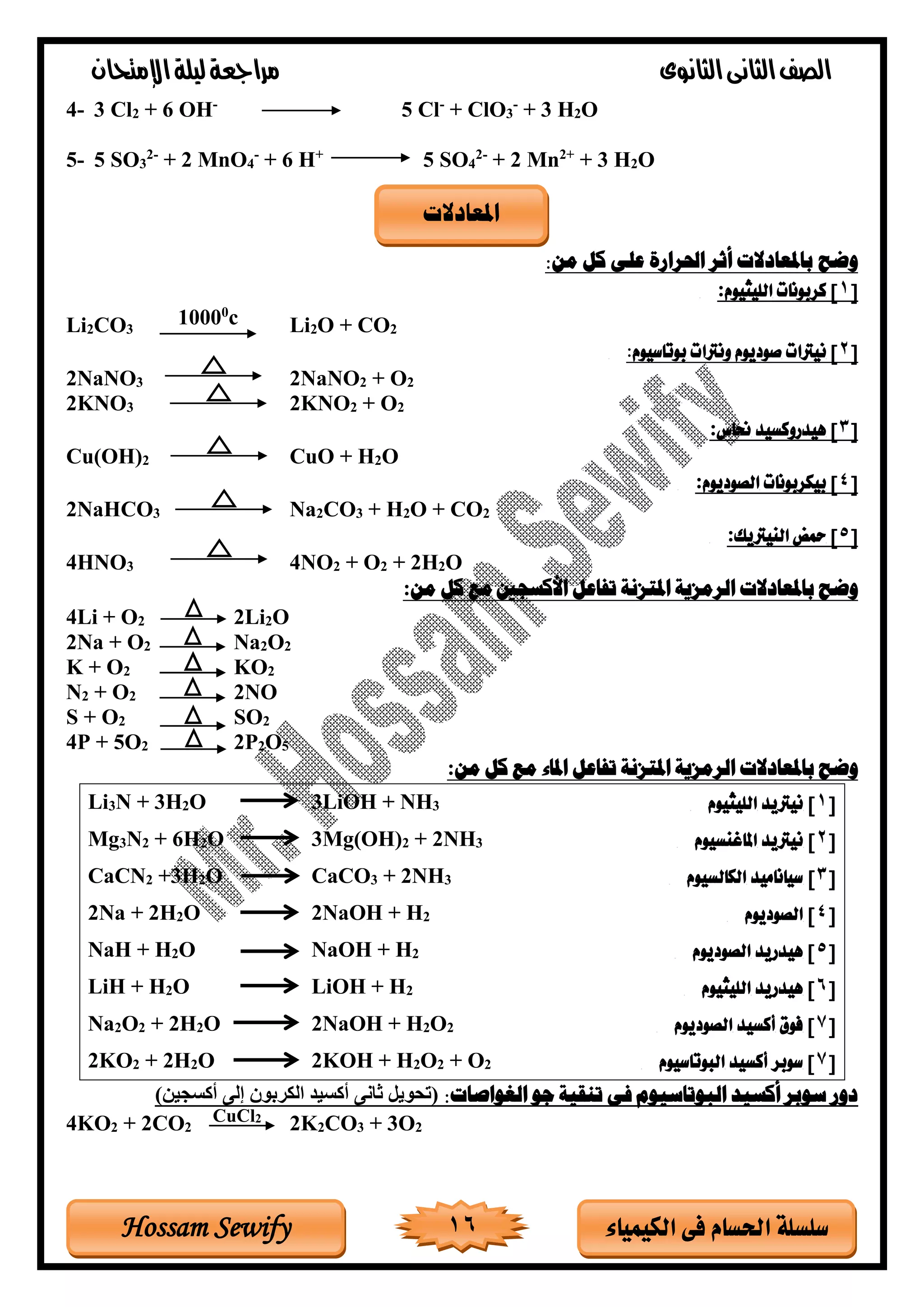 ‫الثانوى‬‫الثانى‬‫الصف‬‫مراجعة‬‫اإلمتحان‬‫ليلة‬
16 ‫الكيمياء‬ ‫فى‬ ‫احلسام‬ ‫سلسلة‬Hossam Sewify
4- 3 Cl2 + 6 OH-
5 Cl-
+ ClO3
-
+ 3 H2O
5- 5 SO3
2-
+ 2 MnO4
-
+ 6 H+
5 SO4
2-
+ 2 Mn2+
+ 3 H2O
‫وضح‬:‫من‬ ‫كل‬ ‫على‬ ‫احلرارة‬ ‫أثر‬ ‫باملعادالت‬
[1]‫الليثيوم‬ ‫كربونات‬:
Li2CO3
10000
c Li2O + CO2
[2]‫صوديوم‬ ‫نيرتات‬:‫بوتاسيوم‬ ‫ونرتات‬
2NaNO3 2NaNO2 + O2
2KNO3 2KNO2 + O2
[3]‫حناس‬ ‫هيدروكسيد‬:
Cu(OH)2 CuO + H2O
[4]‫الصوديوم‬ ‫بيكربونات‬:
2NaHCO3 Na2CO3 + H2O + CO2
[5]‫النيرتيك‬ ‫محض‬:
4HNO3 4NO2 + O2 + 2H2O
‫تفاعل‬ ‫املتزنة‬ ‫الرمزية‬ ‫باملعادالت‬ ‫وضح‬‫األكسجني‬‫من‬ ‫كل‬ ‫مع‬:
4Li + O2 2Li2O
2Na + O2 Na2O2
K + O2 KO2
N2 + O2 2NO
S + O2 SO2
4P + 5O2 2P2O5
‫تفاعل‬ ‫املتزنة‬ ‫الرمزية‬ ‫باملعادالت‬ ‫وضح‬‫من‬ ‫كل‬ ‫مع‬ ‫املاء‬:
Li3N + 3H2O 3LiOH + NH3 [1]‫الليثيوم‬ ‫نيرتيد‬
Mg3N2 + 6H2O 3Mg(OH)2 + 2NH3 [2]‫املاغنسيوم‬ ‫نيرتيد‬
CaCN2 +3H2O CaCO3 + 2NH3 [3]‫الكالسيوم‬ ‫سياناميد‬
2Na + 2H2O 2NaOH + H2 [4‫الصوديوم‬ ]
NaH + H2O NaOH + H2 [5‫الصوديوم‬ ‫هيدريد‬ ]
LiH + H2O LiOH + H2 [6‫الليثيوم‬ ‫هيدريد‬ ]
Na2O2 + 2H2O 2NaOH + H2O2 [7‫الصوديوم‬ ‫أكسيد‬ ‫فوق‬ ]
2KO2 + 2H2O 2KOH + H2O2 + O2 [7‫البوتاسيوم‬ ‫أكسيد‬ ‫سوبر‬ ]
:‫الغواصات‬ ‫جو‬ ‫تنقية‬ ‫فى‬ ‫البوتاسيوم‬ ‫أكسيد‬ ‫سوبر‬ ‫دور‬‫أكسجين‬ ‫إلى‬ ‫الكربود‬ ‫أكسيغ‬ ‫ثانى‬ ‫(تحويل‬
4KO2 + 2CO2 2K2CO3 + 3O2
‫املعادالت‬
CuCl2
 