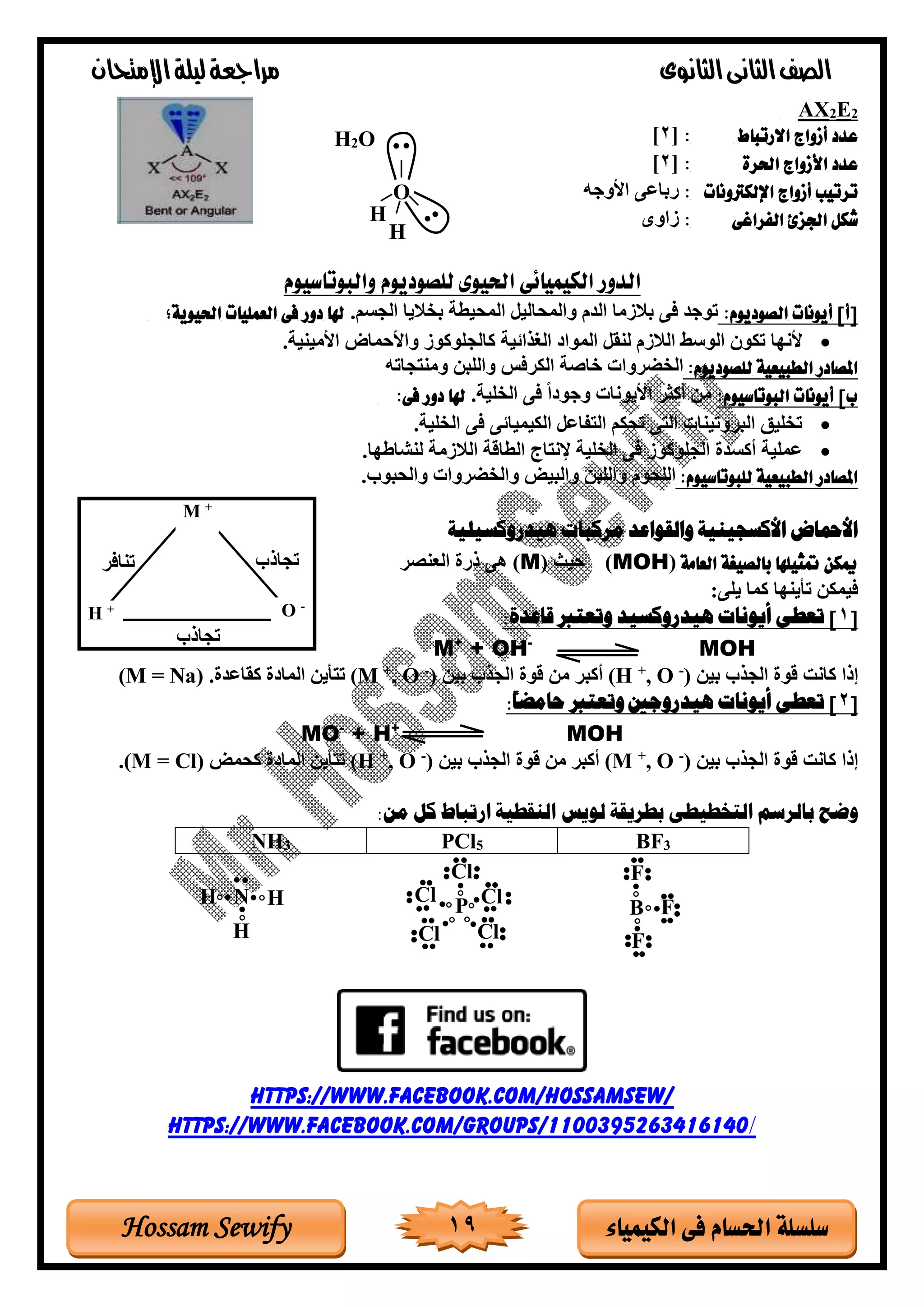 ‫الثانوى‬‫الثانى‬‫الصف‬‫مراجعة‬‫اإلمتحان‬‫ليلة‬
19 ‫الكيمياء‬ ‫فى‬ ‫احلسام‬ ‫سلسلة‬Hossam Sewify
2E2AX
‫االرتباط‬ ‫أزواج‬ ‫عدد‬:[2]
‫احلرة‬ ‫األزواج‬ ‫عدد‬:[2]
‫اإللكرتونات‬ ‫أزواج‬ ‫ترتيب‬:‫األوجه‬ ‫رباوى‬
‫الفراغى‬ ‫اجلزئ‬ ‫شكل‬:‫تاوى‬
‫والبوتاسيوم‬ ‫للصوديوم‬ ‫احليوى‬ ‫الكيميائى‬ ‫الدور‬
:‫الصوديوم‬ ‫أيونات‬ ]‫[أ‬.‫الجسم‬ ‫بخاليا‬ ‫المحيرة‬ ‫والمحاليل‬ ‫الغم‬ ‫بالتما‬ ‫فى‬ ‫توجغ‬‫احليوية؛‬ ‫العمليات‬ ‫فى‬ ‫دور‬ ‫هلا‬
•‫الغذاتية‬ ‫المواد‬ ‫لنقل‬ ‫الالتم‬ ‫الوسط‬ ‫تكود‬ ‫ألنها‬.‫األمينية‬ ‫ماض‬ ‫واأل‬ ‫كالجلوكوت‬
:‫للصوديوم‬ ‫الطبيعية‬ ‫املصادر‬‫جاته‬ ‫ومن‬ ‫واللبن‬ ‫الكرفس‬ ‫غاصة‬ ‫الخضرواة‬
:‫البوتاسيوم‬ ‫أيونات‬ ]‫ب‬.‫الخلية‬ ‫فى‬ ً‫ا‬‫وجود‬ ‫األيوناة‬ ‫أكثر‬ ‫من‬:‫فى‬ ‫دور‬ ‫هلا‬
•.‫الخلية‬ ‫فى‬ ‫الكيمياتى‬ ‫اول‬ ‫ال‬ ‫تحكم‬ ‫ى‬ ‫ال‬ ‫البروتيناة‬ ‫تخليق‬
•‫اب‬ ‫ان‬ ‫الخلية‬ ‫فى‬ ‫الجلوكوت‬ ‫أكسغة‬ ‫وملية‬.‫لنلاطها‬ ‫الالتمة‬ ‫الراقة‬
:‫للبوتاسيوم‬ ‫الطبيعية‬ ‫املصادر‬‫اللحوم‬.‫والحبوب‬ ‫والخضرواة‬ ‫والبيض‬ ‫واللبن‬
‫هيدروكسيلية‬ ‫مركبات‬ ‫والقواعد‬ ‫األكسجينية‬ ‫األمحاض‬
‫العامة‬ ‫بالصيغة‬ ‫متثيلها‬ ‫ميكن‬(MOH)‫يث‬(M)‫العنصر‬ ‫ذرة‬ ‫هى‬
:‫يلى‬ ‫كما‬ ‫تأينها‬ ‫فيمكن‬
[1:‫قاعدة‬ ‫وتعترب‬ ‫هيدروكسيد‬ ‫أيونات‬ ‫تعطى‬ ]
MOH-
+ OH+
M
‫بين‬ ‫الجذب‬ ‫قوة‬ ‫كان‬ ‫إذا‬)-
O,+
(H‫بين‬ ‫الجذب‬ ‫قوة‬ ‫من‬ ‫أكبر‬)-
O,+
(M.‫كقاوغة‬ ‫المادة‬ ‫أين‬ ‫ت‬(M = Na)
[2:ً‫ا‬‫حامض‬ ‫وتعترب‬ ‫هيدروجني‬ ‫أيونات‬ ‫تعطى‬ ]
MOH+
+ H-
MO
‫بين‬ ‫الجذب‬ ‫قوة‬ ‫كان‬ ‫إذا‬)-
O,+
(M‫بين‬ ‫الجذب‬ ‫قوة‬ ‫من‬ ‫أكبر‬)-
O,+
(H‫كحمض‬ ‫المادة‬ ‫أين‬ ‫ت‬(M = Cl).
‫ب‬ ‫وضح‬‫ارتباط‬ ‫النقطية‬ ‫لويس‬ ‫بطريقة‬ ‫التخطيطى‬ ‫الرسم‬‫من‬ ‫كل‬:
BF3PCl5NH3
https://www.facebook.com/HossamSew/
https://www.facebook.com/groups/1100395263416140/
H
H
O
H2O
+M
-O+H
‫تجاذب‬‫تنافر‬
‫تجاذب‬
F
F
B F
Cl
P
Cl
Cl Cl
ClN H
H
H
 