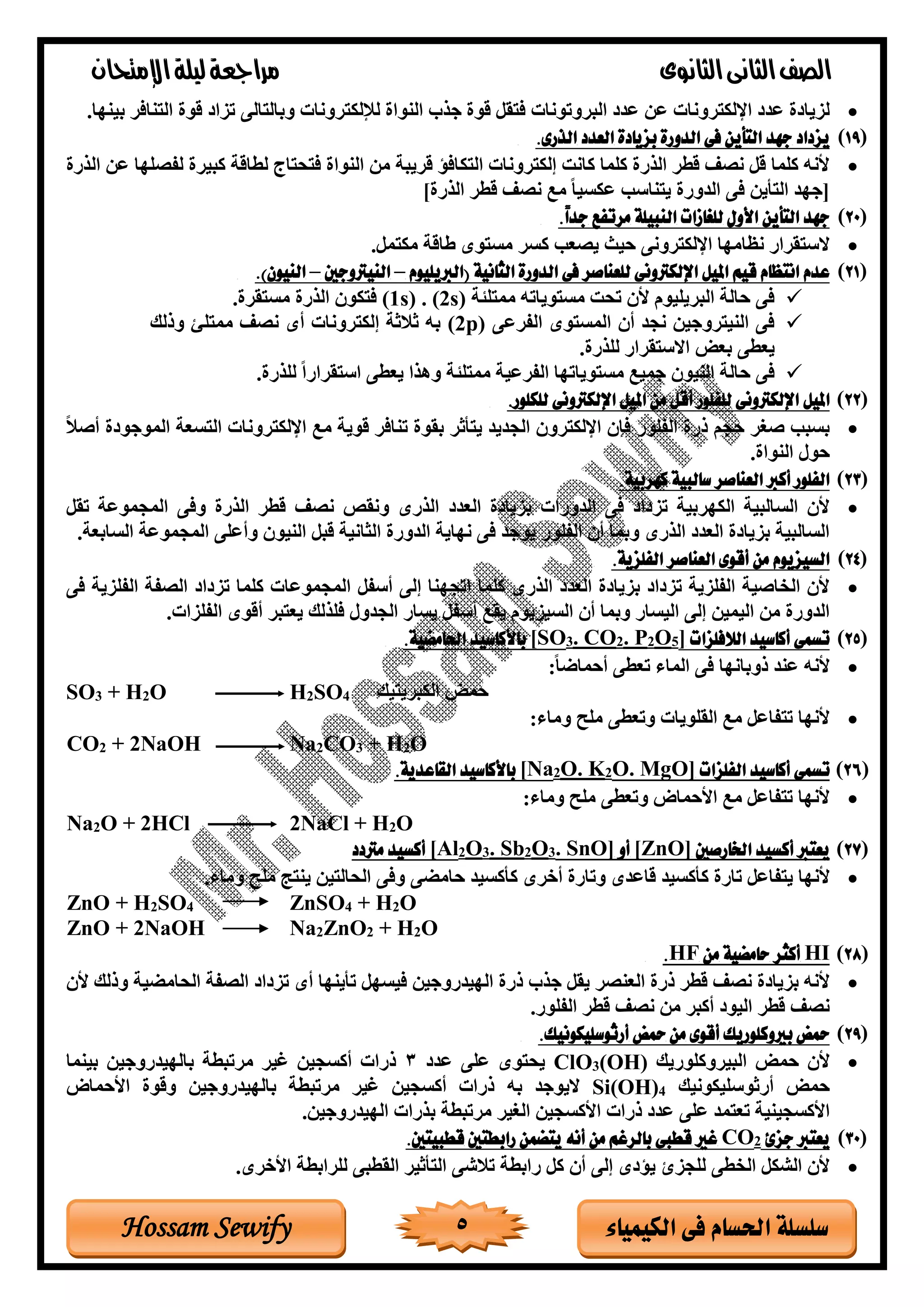 ‫الثانوى‬‫الثانى‬‫الصف‬‫مراجعة‬‫اإلمتحان‬‫ليلة‬
5 ‫الكيمياء‬ ‫فى‬ ‫احلسام‬ ‫سلسلة‬Hossam Sewify
•‫البروتوناة‬ ‫وغد‬ ‫ون‬ ‫روناة‬ ‫االك‬ ‫وغد‬ ‫لزيادة‬‫بينها‬ ‫نافر‬ ‫ال‬ ‫قوة‬ ‫تزاد‬ ‫الى‬ ‫وبال‬ ‫روناة‬ ‫لإللك‬ ‫النواة‬ ‫جذب‬ ‫قوة‬ ‫قل‬ ‫ف‬.
(19.‫الذرى‬ ‫العدد‬ ‫بزيادة‬ ‫الدورة‬ ‫فى‬ ‫التأين‬ ‫جهد‬ ‫يزداد‬
•‫ون‬ ‫صلها‬ ‫ل‬ ‫كبيرة‬ ‫لراقة‬ ‫اب‬ ‫ح‬ ‫ف‬ ‫النواة‬ ‫من‬ ‫قريبة‬ ‫كافؤ‬ ‫ال‬ ‫روناة‬ ‫إلك‬ ‫كان‬ ‫كلما‬ ‫الذرة‬ ‫قرر‬ ‫نصف‬ ‫قل‬ ‫كلما‬ ‫ألنه‬‫الذرة‬
]‫الذرة‬ ‫قرر‬ ‫نصف‬ ‫مت‬ ً‫ا‬‫وكسي‬ ‫ناسب‬ ‫ي‬ ‫الغورة‬ ‫فى‬ ‫أين‬ ‫ال‬ ‫[جهغ‬
(20.ً‫ا‬‫جد‬ ‫مرتفع‬ ‫النبيلة‬ ‫للغازات‬ ‫األول‬ ‫التأين‬ ‫جهد‬
•‫يصعب‬ ‫يث‬ ‫رونى‬ ‫االك‬ ‫نظامها‬ ‫قرار‬ ‫الس‬‫كسر‬.‫مل‬ ‫مك‬ ‫طاقة‬ ‫وى‬ ‫مس‬
(21‫امل‬ ‫قيم‬ ‫انتظام‬ ‫عدم‬‫(الربيليوم‬ ‫الثانية‬ ‫الدورة‬ ‫فى‬ ‫للعناصر‬ ‫اإللكرتونى‬ ‫يل‬–‫النيرتوجني‬–)‫النيون‬.
✓‫لئة‬ ‫مم‬ ‫وياته‬ ‫مس‬ ‫تح‬ ‫ألد‬ ‫البريليوم‬ ‫الة‬ ‫فى‬(1s) . (2s).‫قرة‬ ‫مس‬ ‫الذرة‬ ‫كود‬ ‫ف‬
✓‫روى‬ ‫ال‬ ‫وى‬ ‫المس‬ ‫أد‬ ‫نجغ‬ ‫روجين‬ ‫الني‬ ‫فى‬(2p)‫وذلك‬ ‫لئ‬ ‫مم‬ ‫نصف‬ ‫أى‬ ‫روناة‬ ‫إلك‬ ‫ثالثة‬ ‫به‬
.‫للذرة‬ ‫قرار‬ ‫االس‬ ‫بعض‬ ‫يعرى‬
✓.‫للذرة‬ ً‫ا‬‫قرار‬ ‫اس‬ ‫يعرى‬ ‫وهذا‬ ‫لئة‬ ‫مم‬ ‫روية‬ ‫ال‬ ‫وياتها‬ ‫مس‬ ‫جميت‬ ‫النيود‬ ‫الة‬ ‫فى‬
(22‫امليل‬.‫للكلور‬ ‫اإللكرتونى‬ ‫امليل‬ ‫من‬ ‫أقل‬ ‫للفلور‬ ‫اإللكرتونى‬
•ً‫ال‬‫أص‬ ‫الموجودة‬ ‫سعة‬ ‫ال‬ ‫روناة‬ ‫االك‬ ‫مت‬ ‫قوية‬ ‫تنافر‬ ‫بقوة‬ ‫أثر‬ ‫ي‬ ‫الجغيغ‬ ‫رود‬ ‫االك‬ ‫فإد‬ ‫لور‬ ‫ال‬ ‫ذرة‬ ‫جم‬ ‫صغر‬ ‫بسبب‬
.‫النواة‬ ‫ول‬
(23.‫كهربية‬ ‫سالبية‬ ‫العناصر‬ ‫أكرب‬ ‫الفلور‬
•‫العغد‬ ‫بزيادة‬ ‫الغوراة‬ ‫فى‬ ‫تزداد‬ ‫الكهربية‬ ‫السالبية‬ ‫ألد‬‫تقل‬ ‫المجمووة‬ ‫وفى‬ ‫الذرة‬ ‫قرر‬ ‫نصف‬ ‫ونقص‬ ‫الذرى‬
.‫السابعة‬ ‫المجمووة‬ ‫وأولى‬ ‫النيود‬ ‫قبل‬ ‫الثانية‬ ‫الغورة‬ ‫نهاية‬ ‫فى‬ ‫يوجغ‬ ‫لور‬ ‫ال‬ ‫أد‬ ‫وبما‬ ‫الذرى‬ ‫العغد‬ ‫بزيادة‬ ‫السالبية‬
(24.‫الفلزية‬ ‫العناصر‬ ‫أقوى‬ ‫من‬ ‫السيزيوم‬
•‫المجموو‬ ‫ل‬ ‫أس‬ ‫إلى‬ ‫اتجهنا‬ ‫كلما‬ ‫الذرى‬ ‫العغد‬ ‫بزيادة‬ ‫تزداد‬ ‫لزية‬ ‫ال‬ ‫الخاصية‬ ‫ألد‬‫فى‬ ‫لزية‬ ‫ال‬ ‫ة‬ ‫الص‬ ‫تزداد‬ ‫كلما‬ ‫اة‬
.‫لزاة‬ ‫ال‬ ‫أقوى‬ ‫بر‬ ‫يع‬ ‫فلذلك‬ ‫الجغول‬ ‫يسار‬ ‫ل‬ ‫أس‬ ‫يقت‬ ‫السيزيوم‬ ‫أد‬ ‫وبما‬ ‫اليسار‬ ‫إلى‬ ‫اليمين‬ ‫من‬ ‫الغورة‬
(25‫الالفلزات‬ ‫أكاسيد‬ ‫تسمى‬]5O2P.2CO.3[SO.‫احلامضية‬ ‫باألكاسيد‬
•:ً‫ا‬‫ماخ‬ ‫أ‬ ‫تعرى‬ ‫الماا‬ ‫فى‬ ‫ذوبانها‬ ‫ونغ‬ ‫ألنه‬
SO3 + H2O H2SO4 ‫يك‬ ‫الكبري‬ ‫مض‬
•:‫وماا‬ ‫ملح‬ ‫وتعرى‬ ‫القلوياة‬ ‫مت‬ ‫اول‬ ‫ت‬ ‫ألنها‬
CO2 + 2NaOH Na2CO3 + H2O
(26‫أكاسيد‬ ‫تسمى‬‫الفلزات‬MgO].O2K.O2[Na‫باألكاسيد‬‫القاعدية‬.
•:‫وماا‬ ‫ملح‬ ‫وتعرى‬ ‫ماض‬ ‫األ‬ ‫مت‬ ‫اول‬ ‫ت‬ ‫ألنها‬
Na2O + 2HCl 2NaCl + H2O
(27‫اخلارصني‬ ‫أكسيد‬ ‫يعترب‬[ZnO]‫أو‬SnO].3O2Sb.3O2[Al‫مرتدد‬ ‫أكسيد‬
•‫ألنها‬‫ي‬‫كأ‬ ‫تارة‬ ‫اول‬‫ك‬‫قاوغ‬ ‫سيغ‬‫ى‬‫كأ‬ ‫أغرى‬ ‫وتارة‬‫ك‬‫امض‬ ‫سيغ‬‫ى‬‫وماا‬ ‫ملح‬ ‫م‬ ‫ين‬ ‫ين‬ ‫الحال‬ ‫وفى‬.
ZnO + H2SO4 ZnSO4 + H2O
ZnO + 2NaOH Na2ZnO2 + H2O
(28HI‫من‬ ‫حامضية‬ ‫أكثر‬HF.
•‫تزداد‬ ‫أى‬ ‫تأينها‬ ‫فيسهل‬ ‫الهيغروجين‬ ‫ذرة‬ ‫جذب‬ ‫يقل‬ ‫العنصر‬ ‫ذرة‬ ‫قرر‬ ‫نصف‬ ‫بزيادة‬ ‫ألنه‬‫ألد‬ ‫وذلك‬ ‫الحامضية‬ ‫ة‬ ‫الص‬
.‫لور‬ ‫ال‬ ‫قرر‬ ‫نصف‬ ‫من‬ ‫أكبر‬ ‫اليود‬ ‫قرر‬ ‫نصف‬
(29.‫أرثوسليكونيك‬ ‫محض‬ ‫من‬ ‫أقوى‬ ‫بريوكلوريك‬ ‫محض‬
•‫البيروكلوريك‬ ‫مض‬ ‫ألد‬(OH)3ClO‫وغد‬ ‫ولى‬ ‫وى‬ ‫يح‬3‫بينما‬ ‫بالهيغروجين‬ ‫مرتبرة‬ ‫رير‬ ‫أكسجين‬ ‫ذراة‬
‫أرثوسليكونيك‬ ‫مض‬4Si(OH)‫اليوجغ‬‫به‬‫بالهيغروجين‬ ‫مرتبرة‬ ‫رير‬ ‫أكسجين‬ ‫ذراة‬‫ماض‬ ‫األ‬ ‫وقوة‬
‫األكسجين‬ ‫ذراة‬ ‫وغد‬ ‫ولى‬ ‫مغ‬ ‫تع‬ ‫األكسجينية‬‫ال‬‫الهيغروجين‬ ‫بذراة‬ ‫مرتبرة‬ ‫غير‬.
(30‫جزئ‬ ‫يعترب‬2CO.‫قطبيتني‬ ‫رابطتني‬ ‫يتضمن‬ ‫أنه‬ ‫من‬ ‫بالرغم‬ ‫قطبى‬ ‫غري‬
•‫للرابرة‬ ‫القربى‬ ‫أثير‬ ‫ال‬ ‫تالشى‬ ‫رابرة‬ ‫كل‬ ‫أد‬ ‫إلى‬ ‫يؤدى‬ ‫للجزى‬ ‫الخرى‬ ‫اللكل‬ ‫ألد‬.‫األغرى‬
 