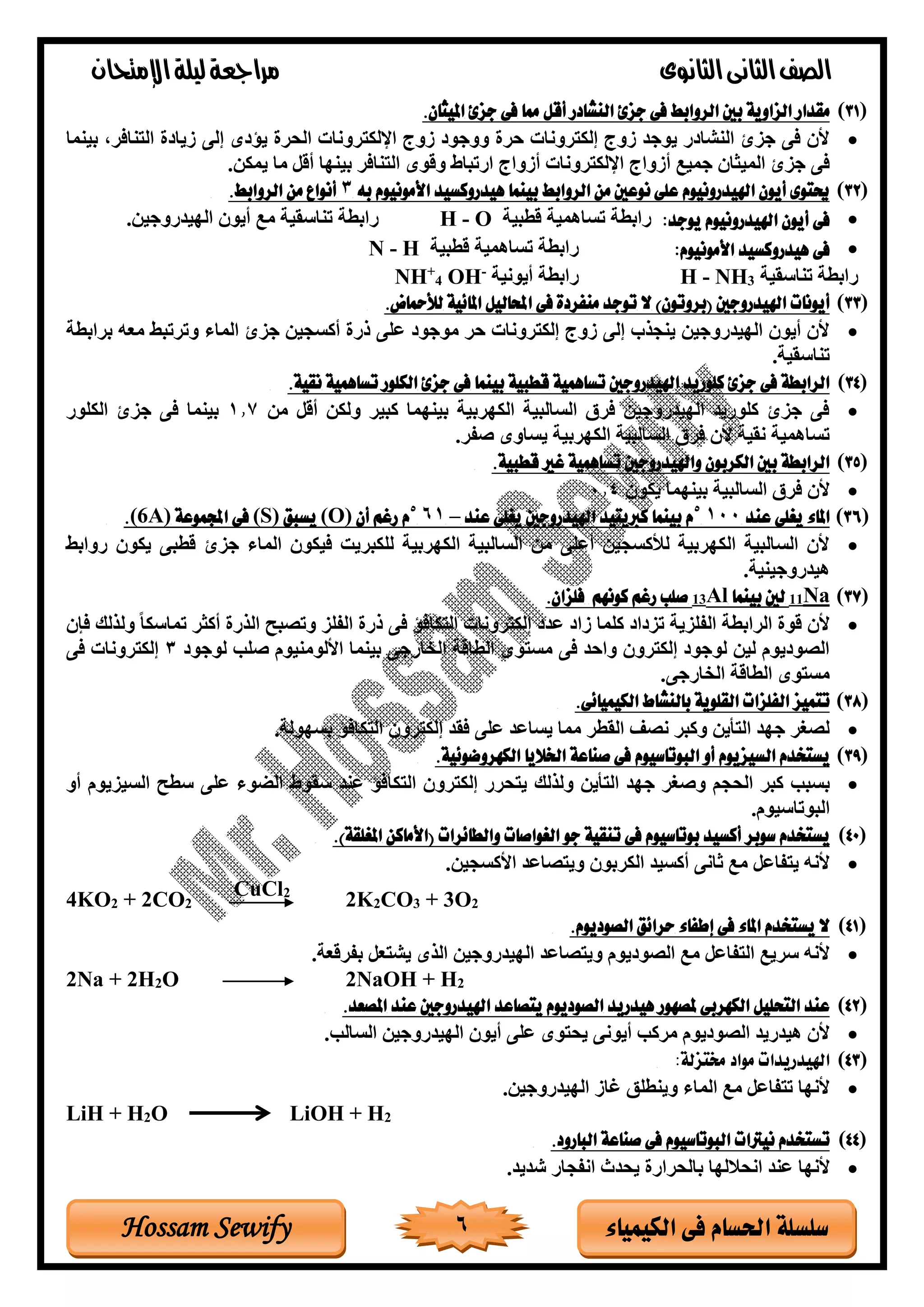 ‫الثانوى‬‫الثانى‬‫الصف‬‫مراجعة‬‫اإلمتحان‬‫ليلة‬
6 ‫الكيمياء‬ ‫فى‬ ‫احلسام‬ ‫سلسلة‬Hossam Sewify
(31.‫امليثان‬ ‫جزئ‬ ‫فى‬ ‫مما‬ ‫أقل‬ ‫النشادر‬ ‫جزئ‬ ‫فى‬ ‫الروابط‬ ‫بني‬ ‫الزاوية‬ ‫مقدار‬
•‫بينما‬ ،‫نافر‬ ‫ال‬ ‫تيادة‬ ‫إلى‬ ‫يؤدى‬ ‫الحرة‬ ‫روناة‬ ‫االك‬ ‫توب‬ ‫ووجود‬ ‫رة‬ ‫روناة‬ ‫إلك‬ ‫توب‬ ‫يوجغ‬ ‫النلادر‬ ‫جزى‬ ‫فى‬ ‫ألد‬
‫أتواب‬ ‫جميت‬ ‫الميثاد‬ ‫جزى‬ ‫فى‬‫أتواب‬ ‫روناة‬ ‫االك‬‫أقل‬ ‫بينها‬ ‫نافر‬ ‫ال‬ ‫وقوى‬ ‫ارتباط‬‫يمكن‬ ‫ما‬.
(32‫به‬ ‫األمونيوم‬ ‫هيدروكسيد‬ ‫بينما‬ ‫الروابط‬ ‫من‬ ‫نوعني‬ ‫على‬ ‫اهليدرونيوم‬ ‫أيون‬ ‫حيتوى‬3.‫الروابط‬ ‫من‬ ‫أنواع‬
•:‫يوجد‬ ‫اهليدرونيوم‬ ‫أيون‬ ‫فى‬‫قربية‬ ‫تساهمية‬ ‫رابرة‬H - O.‫الهيغروجين‬ ‫أيود‬ ‫مت‬ ‫تناسقية‬ ‫رابرة‬
•‫األموني‬ ‫هيدروكسيد‬ ‫فى‬‫و‬:‫م‬‫قربية‬ ‫تساهمية‬ ‫رابرة‬N - H
‫تناسقية‬ ‫رابرة‬3NH-H‫أيونية‬ ‫رابرة‬-
OH4
+
NH
(33‫(بروتون‬ ‫اهليدروجني‬ ‫أيونات‬.‫لألمحاض‬ ‫املائية‬ ‫احملاليل‬ ‫فى‬ ‫منفردة‬ ‫توجد‬ ‫ال‬ )
•‫برابرة‬ ‫معه‬ ‫وترتبط‬ ‫الماا‬ ‫جزى‬ ‫أكسجين‬ ‫ذرة‬ ‫ولى‬ ‫موجود‬ ‫ر‬ ‫روناة‬ ‫إلك‬ ‫توب‬ ‫إلى‬ ‫ينجذب‬ ‫الهيغروجين‬ ‫أيود‬ ‫ألد‬
.‫تناسقية‬
(34‫قطبية‬ ‫تساهمية‬ ‫اهليدروجني‬ ‫كلوريد‬ ‫جزئ‬ ‫فى‬ ‫الرابطة‬.‫نقية‬ ‫تساهمية‬ ‫الكلور‬ ‫جزئ‬ ‫فى‬ ‫بينما‬
•‫من‬ ‫أقل‬ ‫ولكن‬ ‫كبير‬ ‫بينهما‬ ‫الكهربية‬ ‫السالبية‬ ‫فرق‬ ‫الهيغروجين‬ ‫كلوريغ‬ ‫جزى‬ ‫فى‬1.7‫الكلور‬ ‫جزى‬ ‫فى‬ ‫بينما‬
.‫ر‬ ‫ص‬ ‫يساوى‬ ‫الكهربية‬ ‫السالبية‬ ‫فرق‬ ‫ألد‬ ‫نقية‬ ‫تساهمية‬
(35.‫قطبية‬ ‫غري‬ ‫تساهمية‬ ‫واهليدروجني‬ ‫الكربون‬ ‫بني‬ ‫الرابطة‬
•‫بينهما‬ ‫السالبية‬ ‫فرق‬ ‫ألد‬‫يكود‬0.4
(36‫عند‬ ‫يغلى‬ ‫املاء‬1005
‫عند‬ ‫يغلى‬ ‫اهليدروجني‬ ‫كربيتيد‬ ‫بينما‬ ‫م‬–615
‫أن‬ ‫رغم‬ ‫م‬(O)‫يسبق‬(S)‫اجملموعة‬ ‫فى‬A)6(.
•‫روابط‬ ‫يكود‬ ‫قربى‬ ‫جزى‬ ‫الماا‬ ‫فيكود‬ ‫للكبري‬ ‫الكهربية‬ ‫السالبية‬ ‫من‬ ‫أولى‬ ‫لألكسجين‬ ‫الكهربية‬ ‫السالبية‬ ‫ألد‬
.‫هيغروجينية‬
(37Na11‫بينما‬ ‫لني‬Al13‫كونه‬ ‫رغم‬ ‫صلب‬‫م‬.‫فلزان‬
•‫فإد‬ ‫ولذلك‬ ً‫ا‬‫تماسك‬ ‫أكثر‬ ‫الذرة‬ ‫وتصبح‬ ‫لز‬ ‫ال‬ ‫ذرة‬ ‫فى‬ ‫كافؤ‬ ‫ال‬ ‫روناة‬ ‫إلك‬ ‫وغد‬ ‫تاد‬ ‫كلما‬ ‫تزداد‬ ‫لزية‬ ‫ال‬ ‫الرابرة‬ ‫قوة‬ ‫ألد‬
‫لوجود‬ ‫صلب‬ ‫األلومنيوم‬ ‫بينما‬ ‫الخارجى‬ ‫الراقة‬ ‫وى‬ ‫مس‬ ‫فى‬ ‫غ‬ ‫وا‬ ‫رود‬ ‫إلك‬ ‫لوجود‬ ‫لين‬ ‫الصوديوم‬3‫فى‬ ‫روناة‬ ‫إلك‬
.‫الخارجى‬ ‫الراقة‬ ‫وى‬ ‫مس‬
(38‫القلو‬ ‫الفلزات‬ ‫تتميز‬.‫الكيميائى‬ ‫بالنشاط‬ ‫ية‬
•.‫بسهولة‬ ‫كافؤ‬ ‫ال‬ ‫رود‬ ‫إلك‬ ‫فقغ‬ ‫ولى‬ ‫يساوغ‬ ‫مما‬ ‫القرر‬ ‫نصف‬ ‫وكبر‬ ‫أين‬ ‫ال‬ ‫جهغ‬ ‫لصغر‬
(39‫السيزيوم‬ ‫يستخدم‬‫البوتاسيوم‬ ‫أو‬.‫الكهروضوئية‬ ‫اخلاليا‬ ‫صناعة‬ ‫فى‬
•‫بسبب‬‫و‬ ‫الحجم‬ ‫كبر‬‫و‬ ‫أين‬ ‫ال‬ ‫جهغ‬ ‫صغر‬‫لذلك‬‫السيزيوم‬ ‫سرح‬ ‫ولى‬ ‫الضوا‬ ‫سقوط‬ ‫ونغ‬ ‫كافؤ‬ ‫ال‬ ‫رود‬ ‫إلك‬ ‫حرر‬ ‫ي‬‫أو‬
‫البوتاسيوم‬.
(40.)‫املغلقة‬ ‫(األماكن‬ ‫والطائرات‬ ‫الغواصات‬ ‫جو‬ ‫تنقية‬ ‫فى‬ ‫بوتاسيوم‬ ‫أكسيد‬ ‫سوبر‬ ‫يستخدم‬
•.‫األكسجين‬ ‫صاوغ‬ ‫وي‬ ‫الكربود‬ ‫أكسيغ‬ ‫ثانى‬ ‫مت‬ ‫اول‬ ‫ي‬ ‫ألنه‬
4KO2 + 2CO2
CuCl2
2K2CO3 + 3O2
(41.‫الصوديوم‬ ‫حرائق‬ ‫إطفاء‬ ‫فى‬ ‫املاء‬ ‫يستخدم‬ ‫ال‬
•‫صاوغ‬ ‫وي‬ ‫الصوديوم‬ ‫مت‬ ‫اول‬ ‫ال‬ ‫سريت‬ ‫ألنه‬.‫رقعة‬ ‫ب‬ ‫عل‬ ‫يل‬ ‫الذى‬ ‫الهيغروجين‬
2Na + 2H2O 2NaOH + H2
(42.‫املصعد‬ ‫عند‬ ‫اهليدروجني‬ ‫يتصاعد‬ ‫الصوديوم‬ ‫هيدريد‬ ‫ملصهور‬ ‫الكهربى‬ ‫التحليل‬ ‫عند‬
•.‫السالب‬ ‫الهيغروجين‬ ‫أيود‬ ‫ولى‬ ‫وى‬ ‫يح‬ ‫أيونى‬ ‫مركب‬ ‫الصوديوم‬ ‫هيغريغ‬ ‫ألد‬
(43‫اهليدريدات‬:‫خمتزلة‬ ‫مواد‬
•‫رات‬ ‫وينرلق‬ ‫الماا‬ ‫مت‬ ‫اول‬ ‫ت‬ ‫ألنها‬.‫الهيغروجين‬
LiH + H2O LiOH + H2
(44‫ال‬ ‫نيرتات‬ ‫تستخدم‬‫ب‬‫و‬‫تاس‬.‫البارود‬ ‫صناعة‬ ‫فى‬ ‫يوم‬
•‫ألنها‬‫ونغ‬‫انحاللها‬‫يحغا‬ ‫بالحرارة‬‫جار‬ ‫ان‬‫شغيغ‬.
 