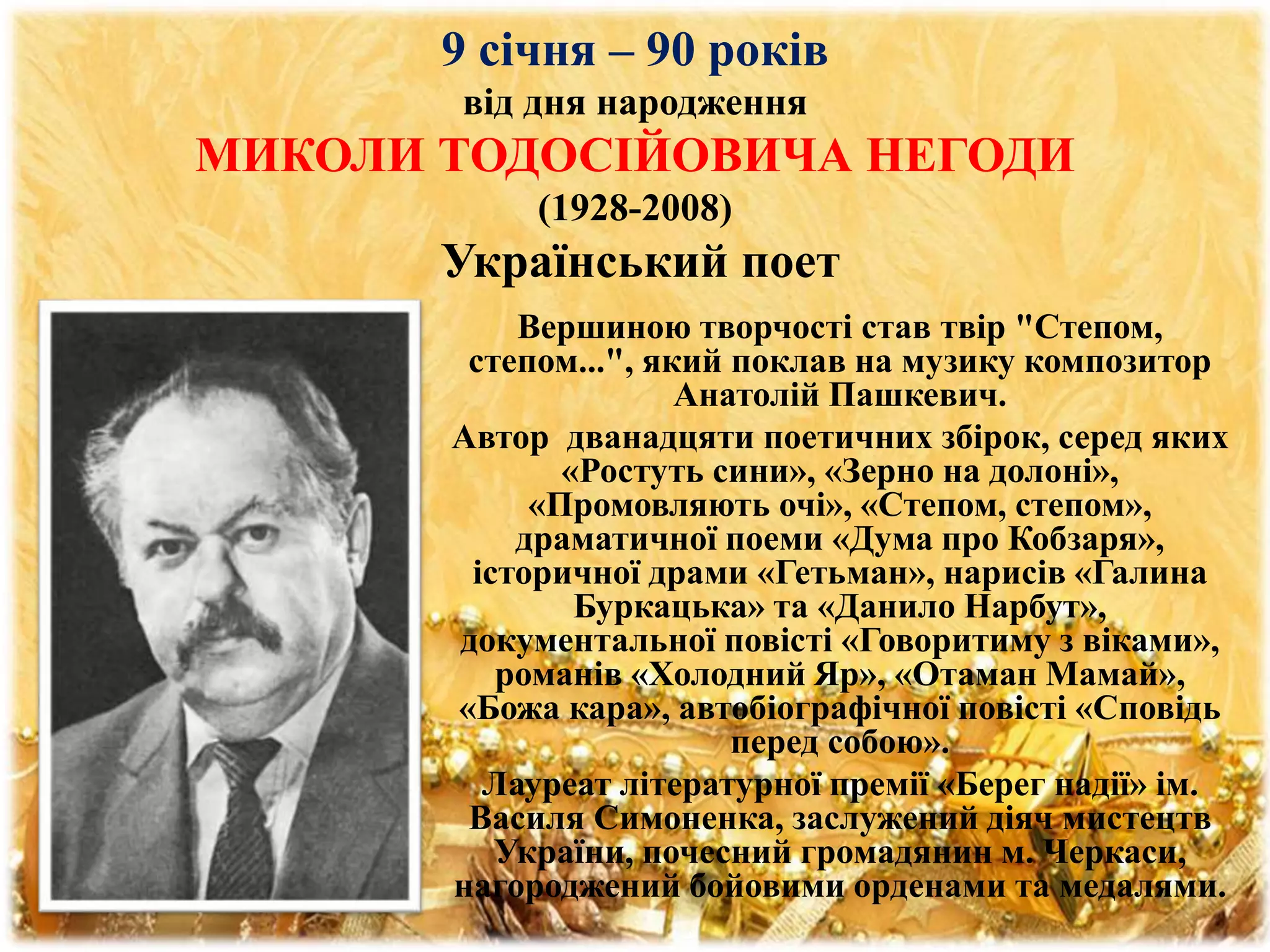 9 січня – 90 років
від дня народження
МИКОЛИ ТОДОСІЙОВИЧА НЕГОДИ
(1928-2008)
Український поет
Вершиною творчості став твір "Степом,
степом...", який поклав на музику композитор
Анатолій Пашкевич.
Автор дванадцяти поетичних збірок, серед яких
«Ростуть сини», «Зерно на долоні»,
«Промовляють очі», «Степом, степом»,
драматичної поеми «Дума про Кобзаря»,
історичної драми «Гетьман», нарисів «Галина
Буркацька» та «Данило Нарбут»,
документальної повісті «Говоритиму з віками»,
романів «Холодний Яр», «Отаман Мамай»,
«Божа кара», автобіографічної повісті «Сповідь
перед собою».
Лауреат літературної премії «Берег надії» ім.
Василя Симоненка, заслужений діяч мистецтв
України, почесний громадянин м. Черкаси,
нагороджений бойовими орденами та медалями.
 
