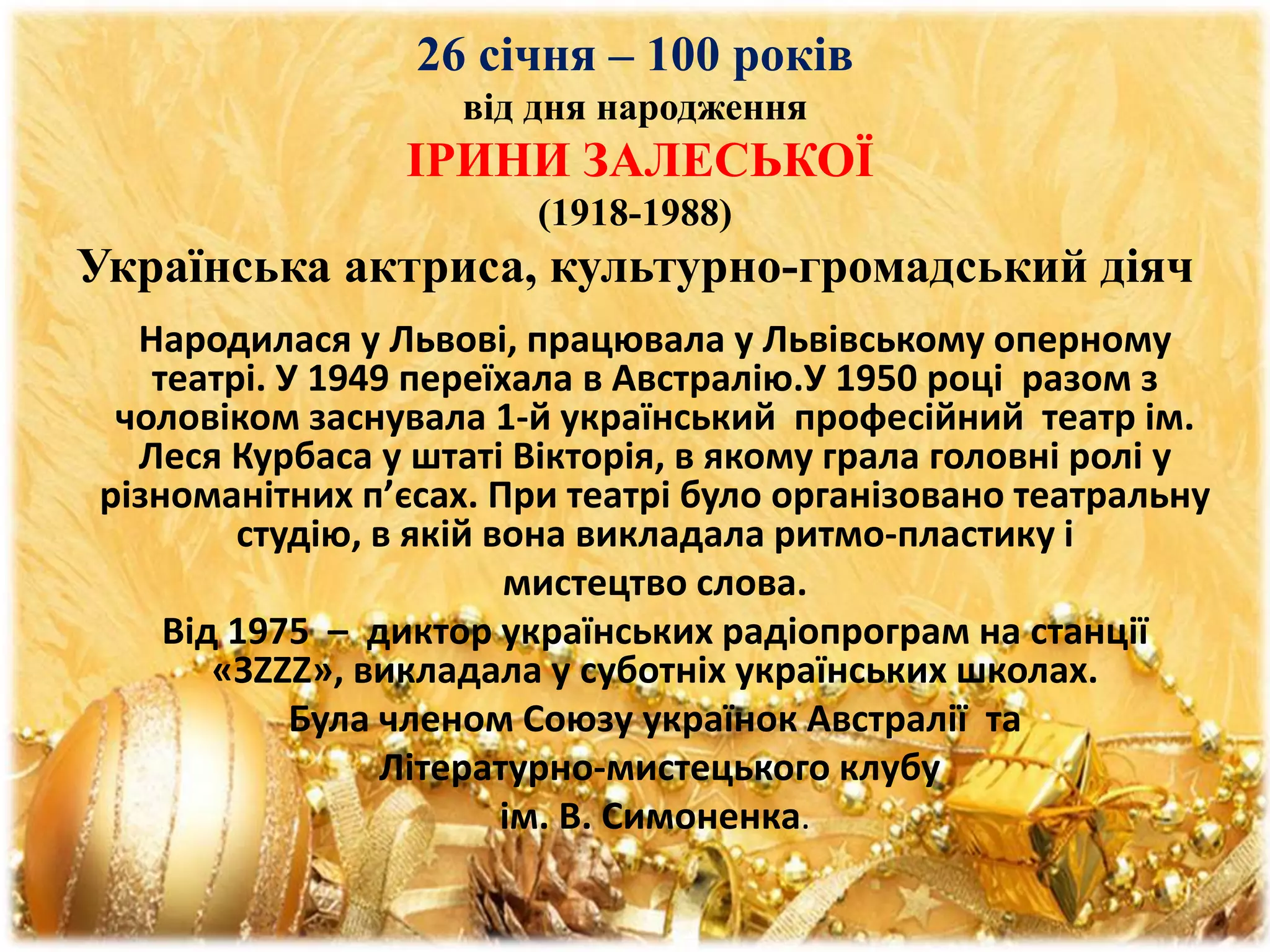 26 січня – 100 років
від дня народження
ІРИНИ ЗАЛЕСЬКОЇ
(1918-1988)
Українська актриса, культурно-громадський діяч
Народилася у Львові, працювала у Львівському оперному
театрі. У 1949 переїхала в Австралію.У 1950 році разом з
чоловіком заснувала 1-й український професійний театр ім.
Леся Курбаса у штаті Вікторія, в якому грала головні ролі у
різноманітних п’єсах. При театрі було організовано театральну
студію, в якій вона викладала ритмо-пластику і
мистецтво слова.
Від 1975 – диктор українських радіопрограм на станції
«ЗZZZ», викладала у суботніх українських школах.
Була членом Союзу українок Австралії та
Літературно-мистецького клубу
ім. В. Симоненка.
 