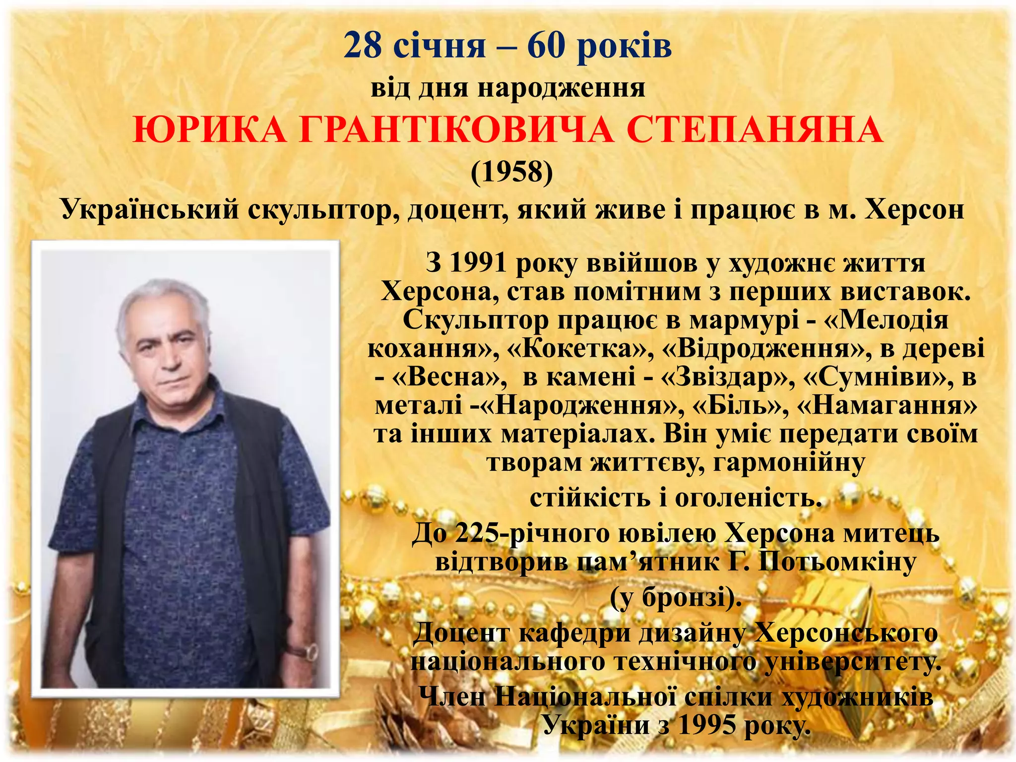 28 січня – 60 років
від дня народження
ЮРИКА ГРАНТІКОВИЧА СТЕПАНЯНА
(1958)
Український скульптор, доцент, який живе і працює в м. Херсон
З 1991 року ввійшов у художнє життя
Херсона, став помітним з перших виставок.
Скульптор працює в мармурі - «Мелодія
кохання», «Кокетка», «Відродження», в дереві
- «Весна», в камені - «Звіздар», «Сумніви», в
металі -«Народження», «Біль», «Намагання»
та інших матеріалах. Він уміє передати своїм
творам життєву, гармонійну
стійкість і оголеність.
До 225-річного ювілею Херсона митець
відтворив пам’ятник Г. Потьомкіну
(у бронзі).
Доцент кафедри дизайну Херсонського
національного технічного університету.
Член Національної спілки художників
України з 1995 року.
 
