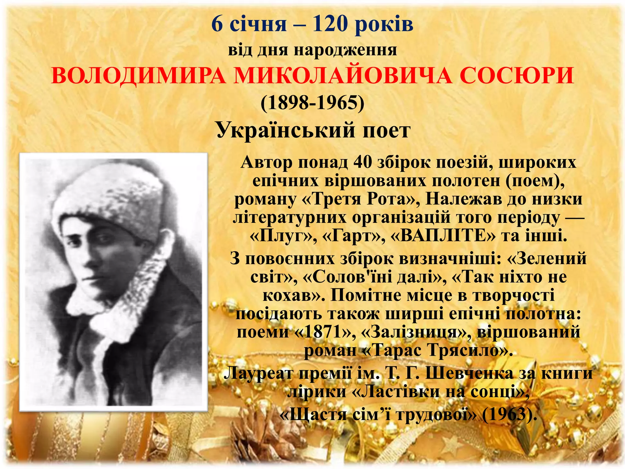 6 січня – 120 років
від дня народження
ВОЛОДИМИРА МИКОЛАЙОВИЧА СОСЮРИ
(1898-1965)
Український поет
Автор понад 40 збірок поезій, широких
епічних віршованих полотен (поем),
роману «Третя Рота», Належав до низки
літературних організацій того періоду —
«Плуг», «Гарт», «ВАПЛІТЕ» та інші.
З повоєнних збірок визначніші: «Зелений
світ», «Солов'їні далі», «Так ніхто не
кохав». Помітне місце в творчості
посідають також ширші епічні полотна:
поеми «1871», «Залізниця», віршований
роман «Тарас Трясило».
Лауреат премії ім. Т. Г. Шевченка за книги
лірики «Ластівки на сонці»,
«Щастя сім’ї трудової» (1963).
 