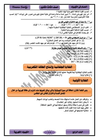 ‫الباب‬‫الرابع‬‫الكهربية‬ ‫الكيمياء‬ 12
‫احلسام‬‫الكيم‬ ‫فى‬‫ي‬‫اء‬‫الثانوى‬ ‫الثالث‬ ‫الصف‬Hossam Sewify
2-‫تم‬ ‫ين‬ ‫نهله‬ ‫بفئم‬ ‫ينكه‬ ‫ع‬ ‫يندي‬ ‫ينقلي‬ ‫أحسب‬‫؟‬
3-‫شدته‬ ‫بفئي‬ ‫اه‬ ‫تمفى‬ ‫أل‬30‫لنف‬ ‫أ‬ ‫عتر‬ ‫تنلى‬ ‫بفئي‬ ‫اه‬ ‫تنتمل‬ ‫ختم‬ ‫ي‬ ‫ويحدي‬ ‫سفع‬ ‫نمدي‬ ‫ألسم‬3+
Al‫أحسب‬
‫بأن‬ ‫عتمف‬ ‫سس‬ ‫ينم‬ ‫ملم‬ ‫يألنلل‬ ‫ت‬ ‫ا‬Al=26.9‫م‬
=======================================================
(‫س‬12:‫من‬ ‫لكل‬ ‫القياسي‬ ‫االختزال‬ ‫جهد‬ ‫أن‬ ‫علمت‬ ‫إذا‬ )
Al/+3
Al=-670.1، ‫لن‬/ pt+
Pt=200.1‫لن‬
1-. ‫همف‬ ‫ل‬ ‫ينمكلن‬ ‫فنم‬ ‫ينجت‬ ‫تم‬ ‫نت‬ ‫حي‬ ‫ياليط‬ ‫لل‬ ‫ين‬ ‫ب‬ ‫يا‬
2-. ‫تم‬ ‫نت‬ ‫بفئم‬ ‫ينكه‬ ‫ع‬ ‫يندي‬ ‫ينقلي‬ ‫يحسب‬
3-‫؟‬ ‫ال‬ ‫أم‬ ‫تتقفئي‬ ‫تم‬ ‫ين‬ ‫ي‬ ‫فعل‬ ‫ين‬ ‫ندث‬ ‫هل‬
=======================================================
(‫س‬16):‫الرم‬ ‫من‬‫التاىل‬ ‫االصطالحى‬ ‫ز‬+ Pt2|H+
H2||+2
M|M‫نحمث‬M:)‫تل‬
‫ن‬‫أ‬)‫لن؟‬ ‫ينم‬ ‫ينعفلل‬ ‫هل‬ ‫ولف‬ ‫ينمؤاسد‬ ‫ينعفلل‬ ‫هل‬ ‫لف‬
‫ن‬‫ب‬)‫ن‬ ‫هل‬ ‫تم‬ ‫ين‬ ‫هله‬ ‫هد‬ ‫افن‬ ‫إذي‬-0.76‫ص‬ ‫ينع‬ ‫تأاسد‬ ‫هد‬ ‫هل‬ ‫مف‬ ) ‫لن‬(M)
=======================================================
(‫س‬19ً‫ا‬‫ترتيب‬ ‫التالية‬ ‫األصناف‬ ‫رتب‬ ):‫خمتزلة‬ ‫كعوامل‬ ً‫ا‬‫تصاعدي‬‫ن‬13/)‫أون‬
[1]volt]0.762-/ Zn [+2
Zn
[2]volt]2.375[+2
Mg / Mg
[3]volt]1.36-[2/ Cl-
Cl2
[4]volt]2.924-/ K [+
K
[5]volt]1.2/ Pt [+2
Pt
‫نطسمع‬ ‫تسعف‬ ‫فنم‬ ‫ينجت‬ ‫ف‬ ‫ين‬ ‫قسم‬ ‫ت‬:‫إنر‬ ‫بم‬ ‫ينكه‬ ‫ينطفة‬ ‫فج‬ ‫رن‬ ‫عمتهف‬
[1. ‫أونم‬ ‫ف‬ ‫خ‬ ][2. ‫ثفنل‬ ‫ف‬ ‫خ‬ ]
•‫دلف‬ ‫ع‬ ‫ينعمل‬ ‫عر‬ ‫لة‬ ‫وت‬. ‫ينمهس‬ ‫لنف‬ ‫أ‬ ‫ضب‬ ‫وت‬ ‫ينمصعد‬ ‫لفدي‬ ‫هتب‬ ‫تس‬
•‫ال‬‫مكر‬.‫هف‬ ‫شن‬ ‫إعفدي‬) ‫إنعكفس‬ ‫غم‬ ‫ف‬ ‫نخ‬
•. ‫قت‬ ‫ينم‬ ‫هل‬ ‫يأل‬ ‫ر‬ ‫ديلهف‬ ‫يس‬ ‫سهل‬ ‫ونلنب‬ ‫ف‬ ‫يلىي‬ ‫ر‬ ‫تكلن‬
•.‫تشغمتهف‬ ‫فء‬ ‫أث‬ ‫أةلن‬ ‫نمدي‬ ‫ثفب‬ ‫هد‬ ‫تعطر‬
•. ‫أيغ‬ ‫أحجفم‬ ‫ر‬ ‫معهف‬ ‫تص‬ ‫إلكفنم‬
‫الكهربية‬ ‫الطاقة‬ ‫وإنتاج‬ ‫اجللفانية‬ ‫اخلاليا‬
‫األولية‬ ‫اخلاليا‬
‫خالل‬ ‫من‬ ‫كهربية‬ ‫طاقة‬ ‫إىل‬ ‫اللزوم‬ ‫عند‬ ‫حتويلها‬ ‫ميكن‬ ‫والتى‬ ‫كيميائية‬ ‫صورة‬ ‫فى‬ ‫الطاقة‬ ‫ختتزن‬ ‫أنظمة‬ ‫وهى‬
‫انعكاسى‬ ‫غري‬ ‫تلقائى‬ ‫واختزال‬ ‫أكسدة‬ ‫تفاعل‬
 