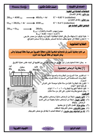 ‫الباب‬‫الرابع‬‫الكهربية‬ ‫الكيمياء‬ 14
‫احلسام‬‫الكيم‬ ‫فى‬‫ي‬‫اء‬‫الثانوى‬ ‫الثالث‬ ‫الصف‬Hossam Sewify
‫احلادثة‬ ‫التفاعالت‬:‫اخللية‬ ‫فى‬
:‫األنود‬ ‫عند‬)‫يألاسدي‬ ‫فعل‬ ‫نت‬
2H2(g) + 4OH-
(aq) 4H2O(l) + 4e-
E° = 0.83 V (oxidation)
:‫الكاثود‬ ‫عند‬)‫لين‬ ‫يرخ‬ ‫فعل‬ ‫نت‬
O2(g) + 2H2O(l) + 4e-
4OH-
(aq) E° = 0.4 V (reduction)
:‫هو‬ ‫احلادث‬ ‫الكلى‬ ‫التفاعل‬
2H2(g) + O2(g) 2H2O(l)
Ecell = ‫لين‬ ‫ويرخ‬ ‫يألاسدي‬ ‫هدى‬ ‫لجملع‬
Ecell = 0.83 + 0.4 = 1.23 V
.‫ر‬ ‫خفى‬ ‫لصدى‬ ‫لر‬ ‫بفنلةلد‬ ‫تلود‬ ‫ألنهف‬ ‫؛‬ ‫فنم‬ ‫ينجت‬ ‫ف‬ ‫ين‬ ‫بفةر‬ ‫لثل‬ ‫هتب‬ ‫تس‬ ‫ال‬ ‫ينلةلد‬ ‫ختم‬
.‫ليتج‬ ‫نت‬ ‫ي‬ ‫م‬ ‫لس‬ ‫وإزين‬ ‫بفنلةلد‬ ‫م‬ ‫ينمس‬ ‫إلديدهف‬ ‫طتب‬ ‫عمتهف‬ ‫ألن‬ ‫ينطفة‬ ‫لن‬ ‫ت‬ ‫ال‬
•‫هف‬ ‫شن‬ ‫إعفدي‬ ‫مكر‬‫غ‬ ‫ين‬ ‫عمتم‬ ‫عكص‬ ‫يتجفه‬ ‫ر‬ ‫ةطسمهف‬ ‫بمر‬ ‫ر‬ ‫خفى‬ ‫لصدى‬ ‫لر‬ ‫بر‬ ‫اه‬ ‫تمفى‬ ‫يى‬ ‫بإل‬.
‫سسليع‬‫س‬‫أن‬ ‫سسب‬‫س‬‫أنس‬ ‫سسسح‬‫س‬‫وأي‬ ‫سسف‬‫س‬ ‫ينسطفى‬ ‫سسر‬‫س‬‫ل‬ ‫سسلع‬‫س‬ ‫ين‬ ‫سسلي‬‫س‬‫ه‬ ‫سسل‬‫س‬‫تط‬ ‫سسم‬‫س‬‫ت‬
‫سس‬‫س‬ ‫بسطفى‬ ‫ف‬ ‫سس‬‫س‬‫تع‬ ‫سسلنب‬‫س‬‫ن‬ ‫سسمفىي‬‫س‬‫ينس‬ ‫سسر‬‫س‬ ‫دل‬ ‫سس‬‫س‬‫ينمس‬ ‫سسف‬‫س‬ ‫ينسطفى‬
.‫ينسمفىي‬
‫سلينر‬ ‫ين‬ ‫عتسر‬ ‫لليست‬ ‫سف‬ ‫خ‬ ‫س‬ ‫لر‬ ‫غفنسف‬ ‫ينسطفى‬ ‫هله‬ ‫كلن‬ ‫ت‬
‫ج‬ ‫ت‬ ‫ختم‬ ‫ال‬2‫لن‬
‫ع‬ ‫يندي‬ ‫ينقلي‬= ‫نتسطفى‬ ‫بم‬ ‫ينكه‬2×6=12‫لن‬
.‫ف‬ ‫خ‬ ‫س‬ ‫لر‬ ‫أاث‬ ‫عتر‬ ‫لى‬ ‫تن‬ ‫ف‬ ‫بطفى‬ ‫م‬ ‫تص‬ ‫مكر‬
:‫الرتكيب‬
‫ن‬1)‫األ‬‫نود‬:)‫(املصعد‬‫جر‬ ‫إس‬ ‫يفص‬ ‫ب‬ ‫لمتؤي‬ ‫يفص‬ ‫ين‬ ‫لر‬ ‫شسك‬Pb
‫ن‬2):)‫(املهبط‬ ‫الكاثود‬‫أاسمد‬ ‫ثفنر‬ ‫لر‬ ‫بعجم‬ ‫لمتؤي‬ ‫يفص‬ ‫ين‬ ‫لر‬ ‫شسك‬
‫يفص‬ ‫ين‬2PbO
‫ن‬3):‫عازلة‬ ‫صفائح‬.‫بعضهف‬ ‫عر‬ ‫يألنليح‬ ‫صل‬ ‫ت‬
‫ن‬4)‫إلكرتوليتى‬ ‫حملول‬:‫ينم‬ ‫مب‬ ‫ينكس‬ ‫حمض‬.
‫ن‬5)‫البالستيك‬ ‫من‬ ‫إناء‬:)‫ستريين‬ ‫(بوىل‬‫ينصتب‬ ‫ينمطفة‬ ‫أو‬‫مب‬ ‫ينكس‬ ‫حمض‬ ‫ل‬ ‫فعل‬ ‫ال‬.
‫الثانوية‬ ‫اخلاليا‬
[‫أ‬‫احلامةية‬ ‫الرصاص‬ ‫بطارية‬ ]‫افثلد‬
2PbO
‫أنلد‬
Pb
‫لنتلن‬
4OS2H
‫جلفانية‬ ‫خاليا‬ ‫هى‬‫والتى‬ ‫كيميائية‬ ‫طاقة‬ ‫هيئة‬ ‫على‬ ‫الكهربية‬ ‫الطاقة‬ ‫ختتزن‬ ‫انعكاسية‬ ‫تفاعالتها‬ ‫بأن‬ ‫تتميز‬
‫اللزوم‬ ‫عند‬ ‫كهربية‬ ‫طاقة‬ ‫إىل‬ ‫حتويلها‬ ‫ميكن‬
 