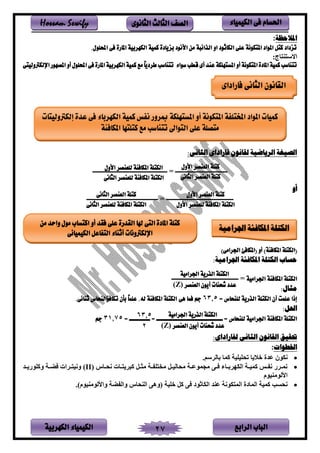 ‫الباب‬‫الرابع‬‫الكهربية‬ ‫الكيمياء‬ 27
‫احلسام‬‫الكيم‬ ‫فى‬‫ي‬‫اء‬‫الثانوى‬ ‫الثالث‬ ‫الصف‬Hossam Sewify
‫املالحظة‬:
.‫احمللول‬ ‫فى‬ ‫املارة‬ ‫الكهربية‬ ‫كمية‬ ‫بزيادة‬ ‫األنود‬ ‫من‬ ‫الذائبة‬ ‫او‬ ‫الكاثود‬ ‫على‬ ‫املتكونة‬ ‫املواد‬ ‫كتل‬ ‫تزداد‬
:‫فج‬ ‫يالس‬
‫احملل‬ ‫فى‬ ‫املارة‬ ‫الكهربية‬ ‫كمية‬ ‫مع‬ ً‫ا‬‫طردي‬ ‫تتناسب‬ ‫سواء‬ ‫قطب‬ ‫أى‬ ‫عند‬ ‫املستهلكة‬ ‫أو‬ ‫املتكونة‬ ‫املادة‬ ‫كمية‬ ‫تتناسب‬‫اإللكرتوليتى‬ ‫املصهور‬ ‫أو‬ ‫ول‬
:‫الثانى‬ ‫فاراداى‬ ‫لقانون‬ ‫الرياضية‬ ‫الصيغة‬
‫ــــــــــــــــــــــ‬ = ‫ـــــــــــــــــــــــــــــــــــ‬‫ــــــــــــــــــــــــــــ‬
‫أو‬
‫ــــــــــــــــــــــــــــــــــــــــــــــــ‬ = ‫ـــــــــــــــــــــــــــــــــــــــــــــ‬
‫(امل‬ ‫أو‬ )‫املكافئة‬ ‫(الكتلة‬)‫اجلرامى‬ ‫كافئ‬
:‫اجلرامية‬ ‫املكافئة‬ ‫الكتلة‬ ‫حساب‬
‫اجلرامية‬ ‫املكافئة‬ ‫الكتلة‬‫ـــــــــــــــــــ‬ =‫ــــــــــــــــــــــــــ‬
:‫مثال‬
= ‫للنحاس‬ ‫الذرية‬ ‫الكتلة‬ ‫أن‬ ‫علمت‬ ‫إذا‬63.5‫هى‬ ‫فما‬ ‫جم‬.‫ثنائى‬ ‫تكافؤالنحاس‬ ‫بأن‬ ً‫ا‬‫علم‬ .‫له‬ ‫املكافئة‬ ‫الكتلة‬
:‫احلل‬
‫اجلرامية‬ ‫املكافئة‬ ‫الكتلة‬‫للنحاس‬‫ـــــــــــــــــــ‬ == ‫ــــــــــ‬ = ‫ـــــــــــــ‬31.75‫جم‬
:‫لفاراداى‬ ‫الثانى‬ ‫القانون‬ ‫حتقيق‬
‫اخلطوات‬:
•‫نكلن‬.‫سم‬ ‫بفن‬ ‫امف‬ ‫تنتمتم‬ ‫ف‬ ‫خ‬ ‫عدي‬
•‫سف‬‫س‬‫نن‬ ‫سف‬‫س‬ ‫اس‬ ‫سل‬‫س‬‫لث‬ ‫س‬‫س‬ ‫ت‬ ‫ل‬ ‫سل‬‫س‬‫لنفنم‬ ‫س‬‫س‬‫لجملع‬ ‫سر‬‫س‬ ‫سفء‬‫س‬‫ب‬ ‫ينكه‬ ‫س‬‫س‬‫امم‬ ‫سص‬‫س‬ ‫ن‬ ‫ى‬ ‫س‬‫س‬‫نم‬(II)‫سد‬‫س‬ ‫واتلى‬ ‫س‬‫س‬‫ض‬ ‫ي‬ ‫س‬‫س‬ ‫ونم‬
‫ملم‬ ‫يألنلل‬
•‫ختم‬ ‫ال‬ ‫ر‬ ‫ينكفثلد‬ ‫د‬ ‫ع‬ ‫كلن‬ ‫ينم‬ ‫ينمفدي‬ ‫امم‬ ‫ننسب‬.)‫ملم‬ ‫ويألنلل‬ ‫ض‬ ‫وين‬ ‫نف‬ ‫ين‬ ‫نوهر‬
‫الثانى‬ ‫القانون‬‫فاراداى‬
‫إلكرتوليتات‬ ‫عدة‬ ‫فى‬ ‫الكهرباء‬ ‫كمية‬ ‫نفس‬ ‫مبرور‬ ‫املستهلكة‬ ‫أو‬ ‫املتكونة‬ ‫املختلفة‬ ‫املواد‬ ‫كميات‬
‫املكافئة‬ ‫كتلتها‬ ‫مع‬ ‫تتناسب‬ ‫التواىل‬ ‫على‬ ‫متصلة‬
‫األول‬ ‫العنصر‬ ‫كتلة‬
‫الثانى‬ ‫العنصر‬ ‫كتلة‬
‫األول‬ ‫للعنصر‬ ‫املكافئة‬ ‫الكتلة‬
‫الثانى‬ ‫للعنصر‬ ‫املكافئة‬ ‫الكتلة‬
‫اجلرامية‬ ‫الذرية‬ ‫الكتلة‬
‫العنصر‬ ‫أيون‬ ‫شحنات‬ ‫عدد‬(Z)
‫اجلرامية‬ ‫الذرية‬ ‫الكتلة‬
‫العنصر‬ ‫أيون‬ ‫شحنات‬ ‫عدد‬(Z)
63.5
2
‫األول‬ ‫العنصر‬ ‫كتلة‬
‫الكتلة‬‫األول‬ ‫للعنصر‬ ‫املكافئة‬
‫الثانى‬ ‫العنصر‬ ‫كتلة‬
‫الثانى‬ ‫للعنصر‬ ‫املكافئة‬ ‫الكتلة‬
‫من‬ ‫واحد‬ ‫مول‬ ‫اكتساب‬ ‫أو‬ ‫فقد‬ ‫على‬ ‫القدرة‬ ‫هلا‬ ‫التى‬ ‫املادة‬ ‫كتلة‬
‫الكيميائى‬ ‫التفاعل‬ ‫أثناء‬ ‫اإللكرتونات‬
‫اجلرامية‬ ‫املكافئة‬ ‫الكتلة‬
 