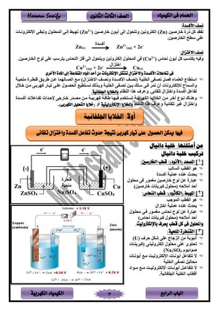 ‫الباب‬‫الرابع‬‫الكهربية‬ ‫الكيمياء‬ 3
‫احلسام‬‫الكيم‬ ‫فى‬‫ي‬‫اء‬‫الثانوى‬ ‫الثالث‬ ‫الصف‬Hossam Sewify
‫نصف‬‫األ‬:‫كسدة‬
‫خفىيمر‬ ‫ذىي‬ ‫ال‬ ‫قد‬ ‫ت‬(Zn)‫خفىيسمر‬ ‫سلن‬ ‫أ‬ ‫إنر‬ ‫نلن‬ ‫وت‬ ‫ونمر‬ ‫إنك‬)+2
(Zn‫ونسف‬ ‫يرنك‬ ‫وتسقسر‬ ‫ينمنتسلن‬ ‫إنسر‬ ‫تهسس‬
.‫فىيمر‬ ‫ين‬ ‫سطح‬ ‫عتر‬
Zn(s)
‫أاسدي‬
Zn2+
(aq) + 2e-
‫نصف‬‫اال‬:‫ختزال‬
‫ننف‬ ‫لن‬ ‫أ‬ ‫ال‬ ‫سب‬ ‫ك‬ ‫مه‬ ‫و‬)+2
(Cu‫فىيمر‬ ‫ين‬ ‫نلح‬ ‫عتر‬ ‫سب‬ ‫نف‬ ‫ين‬ ‫تل‬ ‫إنر‬ ‫نلن‬ ‫و‬ ‫ونمر‬ ‫إنك‬ ‫ينمنتلن‬ ‫ر‬.
Cu2+
(aq) + 2e- ‫لين‬ ‫يخ‬
Cu(s)
‫األخرى‬ ‫املادة‬ ‫إىل‬ ‫املتفاعلة‬ ‫املواد‬ ‫أحد‬ ‫من‬ ‫اإللكرتونات‬ ‫تنتقل‬ ‫واالختزال‬ ‫األكسدة‬ ‫تفاعالت‬ ‫فى‬
‫ينعتمفء‬ ‫طفع‬ ‫يس‬‫ر‬ ‫نصس‬ ‫صل‬‫ننصس‬ ‫تمس‬ ‫ين‬‫يألاسسدي‬‫ونصس‬‫سلين‬ ‫يالخ‬‫لتنمس‬ ‫ي‬ ‫طس‬ ‫ة‬ ‫سط‬ ‫ة‬ ‫عسر‬ ‫يتصسفنهمف‬ ‫لس‬ )
‫تمس‬ ‫ين‬ ‫ر‬ ‫نصس‬ ‫بسمر‬ ‫سستب‬ ‫سر‬ ‫تم‬ ‫أن‬ ‫ونف‬ ‫نإلنك‬ ‫وينسمفح‬‫وبسلنب‬‫طم‬ ‫نسس‬‫ن‬ ‫خس‬ ‫لسر‬ ‫بسر‬ ‫اه‬ ‫تمسفى‬ ‫عتسر‬ ‫يننصسلن‬
‫فعل‬ ‫ت‬‫تتقفئ‬ ‫لين‬ ‫ويخ‬ ‫أاسدي‬‫ر‬.‫ظفم‬ ‫ين‬ ‫هلي‬ ‫ف‬ ‫وع‬‫اجللفانية‬ ‫باخلاليا‬.
‫سدى‬‫س‬‫لص‬ ‫لسر‬ ‫س‬‫س‬‫بم‬ ‫اه‬ ‫ةفةس‬ ‫سف‬‫س‬‫مه‬ ‫دم‬ ‫س‬‫س‬‫تس‬ ‫بمس‬ ‫ينكه‬ ‫سف‬‫س‬ ‫ين‬ ‫سر‬‫س‬‫ل‬ ‫خس‬ ‫سلع‬‫س‬‫ن‬ ‫سف‬ ‫وه‬‫سدي‬‫س‬‫أاس‬ ‫سفع‬‫س‬ ‫ت‬ ‫رحسديث‬ ‫ر‬ ‫سفى‬‫س‬‫خ‬
‫تتقفئم‬ ‫غم‬ ‫لين‬ ‫ويخ‬‫و‬‫ف‬ ‫ع‬‫ظفم‬ ‫ين‬ ‫هلي‬‫اإللكرتوليتية‬ ‫باخلاليا‬‫أو‬(‫الكهربى‬ ‫التحليل‬ ‫خاليا‬).
:‫أمثلتها‬ ‫من‬‫دانيال‬ ‫خلية‬
‫دانيال‬ ‫خلية‬ ‫تركيب‬
[1]:)‫(األنود‬ ‫املصعد‬‫قطب‬‫اخلارصني‬:
‫ين‬ ‫هل‬‫قطب‬‫ين‬‫سفنب‬
‫ندث‬‫عمتم‬ ‫ده‬ ‫ع‬‫أاسدي‬
‫خفىيمر‬ ‫نلح‬ ‫عر‬ ‫عسفىي‬‫ر‬ ‫لغملى‬‫لنتلن‬
‫حه‬ ‫أل‬ ‫أحد‬‫ن‬‫خفىيمر‬ ‫ف‬ ‫اس‬ ‫لنتلن‬)
[2]:)‫(الكاثود‬ ‫املهبط‬‫قطب‬‫النحاس‬:
‫ين‬ ‫ينقطب‬ ‫هل‬‫ب‬ ‫مل‬
‫ندث‬‫عمتم‬ ‫ده‬ ‫ع‬‫لين‬ ‫يخ‬
‫ننف‬ ‫نلح‬ ‫عر‬ ‫عسفىي‬‫لنتسلن‬ ‫سر‬ ‫لغمسلى‬
‫نلنتلن‬ ‫حه‬ ‫أل‬ ‫أحد‬‫ننف‬ ‫ف‬ ‫اس‬)
.‫باإللكرتوليت‬ ‫يعرف‬ ‫قطب‬ ‫كل‬ ‫فى‬ ‫واحمللول‬
[3:‫امللحية‬ ‫القنطرة‬ ]
‫ف‬ ‫ح‬ ‫شكل‬ ‫عتر‬ ‫فج‬ ‫ينل‬ ‫لر‬ ‫أنسلب‬(U)
‫سف‬ ‫ناس‬ ‫سر‬ ‫ونم‬ ‫إنك‬ ‫لنتلن‬ ‫عتر‬ ‫لى‬ ‫تن‬
‫لم‬ ‫يلد‬4SO2Na)
‫لنسف‬ ‫أ‬ ‫فعل‬ ‫ت‬ ‫ال‬‫ونمس‬ ‫يرنك‬‫لنسف‬ ‫أ‬ ‫لس‬
‫تم‬ ‫ين‬ ‫ر‬ ‫نص‬ ‫لنفنمل‬
‫ال‬‫ونمسس‬ ‫يرنك‬ ‫لنسسف‬ ‫أ‬ ‫فعسسل‬ ‫ت‬‫لسسليد‬ ‫لسس‬
. ‫فنم‬ ‫ينجت‬ ‫تم‬ ‫ين‬ ‫أةطفب‬
Zn
ZnSO4
Cu
CuSO4
‫ي‬ ‫ط‬ ‫ة‬
‫لتنم‬
Na2SO4
e-
e-
:ً‫ال‬‫أو‬‫اجللفانية‬ ‫اخلاليا‬
‫فيها‬‫تيار‬ ‫على‬ ‫احلصول‬ ‫ميكن‬‫وا‬ ‫أكسدة‬ ‫تفاعل‬ ‫حدوث‬ ‫نتيجة‬ ‫كهربى‬‫تلقائى‬ ‫ختزال‬
 