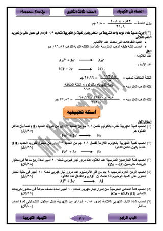‫الباب‬‫الرابع‬‫الكهربية‬ ‫الكيمياء‬ 31
‫احلسام‬‫الكيم‬ ‫فى‬‫ي‬‫اء‬‫الثانوى‬ ‫الثالث‬ ‫الصف‬Hossam Sewify
= ‫ض‬ ‫ين‬ ‫وزن‬=1.8‫م‬
[2‫مقدارها‬ ‫الكهربية‬ ‫من‬ ‫كمية‬ ‫بامرار‬ ‫النحاس‬ ‫من‬ ‫لشرحية‬ ‫واحد‬ ‫لوجه‬ ‫طالء‬ ‫عملية‬ ‫أجريت‬ ]0.5‫كلوريد‬ ‫من‬ ‫مائى‬ ‫حملول‬ ‫فى‬ ‫فاراداى‬
‫الثالثى‬ ‫الذهب‬
•‫يألةطفب‬ ‫د‬ ‫ع‬ ‫تندث‬ ‫ر‬ ‫ين‬ ‫فع‬ ‫ين‬ ‫ب‬ ‫يا‬.
•‫نتلهب‬ ‫ينلى‬ ‫ت‬ ‫ينك‬ ‫بأن‬ ‫عتمف‬ ‫سس‬ ‫ينم‬ ‫ينلهب‬ ‫ةسق‬ ‫ت‬ ‫ا‬ ‫يحسب‬196.89‫م‬
‫احلل‬
:‫ينكفثلد‬ ‫د‬ ‫ع‬
Au3+
+ 3e-
Auo
:‫يألنلد‬ ‫د‬ ‫ع‬
2Cl-
+ 2e-
2Cl2
= ‫نتلهب‬ ‫ئ‬ ‫ينمكف‬ ‫ت‬ ‫ينك‬=65.66‫م‬
= ‫سس‬ ‫ينم‬ ‫ينلهب‬ ‫ت‬ ‫ا‬
= ‫سس‬ ‫ينم‬ ‫ينلهب‬ ‫ت‬ ‫ا‬=32.83‫م‬
‫األول‬ ‫السؤال‬
(1)‫صل‬ ‫ن‬ ‫بفنكلنلم‬ ‫لقدىي‬ ‫بم‬ ‫ينكه‬ ‫امم‬ ‫يحسب‬8.2‫د‬ ‫ينند‬ ‫لر‬ ‫م‬56
Fe26‫د‬ ‫ينند‬ ‫د‬ ‫اتلى‬ ‫لر‬(II)‫فعل‬ ‫ت‬ ‫بأن‬ ‫عتمف‬
‫هل‬ ‫ينكفثلد‬‫ن‬95/)‫أون‬
Fe2+
+ 2e-
Fe
===============================================================
(2)‫صل‬ ‫ن‬ ‫زل‬ ‫ين‬ ‫بفنكلنلم‬ ‫بم‬ ‫ينكه‬ ‫امم‬ ‫يحسب‬6.5‫د‬ ‫ينند‬ ‫لر‬ ‫م‬8.55
Fe26‫د‬ ‫ينند‬ ‫د‬ ‫اتلى‬ ‫لنتلن‬ ‫لر‬(III)
‫ينكفثلد‬ ‫فعل‬ ‫ت‬ ‫كلن‬ ‫دلف‬ ‫ع‬‫ن‬96/)‫أون‬
Fe3+
+ 3e-
Fe
===============================================================
(3)‫شدته‬ ‫بر‬ ‫اه‬ ‫تمفى‬ ‫وى‬ ‫ل‬ ‫د‬ ‫ع‬ ‫ينكفثلد‬ ‫د‬ ‫ع‬ ‫سس‬ ‫ينم‬ ‫فىيمر‬ ‫ين‬ ‫ت‬ ‫ا‬ ‫يحسب‬20‫لنتلن‬ ‫ر‬ ‫سفع‬ ‫ىب‬ ‫نمدي‬ ‫ألسم‬
‫خفىيمر‬ ‫ف‬ ‫اس‬(Zn = 65)‫ن‬98/)‫ثفن‬
===============================================================
(4)‫سمب‬ ‫ن‬ ‫زم‬ ‫ين‬ ‫ينللر‬ ‫يحسب‬9‫شدته‬ ‫بر‬ ‫اه‬ ‫تمفى‬ ‫وى‬ ‫ل‬ ‫د‬ ‫ع‬ ‫ملم‬ ‫يألنلل‬ ‫تل‬ ‫لر‬ ‫م‬10‫تنتمل‬ ‫ختم‬ ‫ر‬ ‫ألسم‬
‫أن‬ ‫عتم‬ ‫إذي‬ ‫ملم‬ ‫أنلل‬ ‫أاسمد‬ ‫عتر‬ ‫لى‬ ‫تن‬27
Al13‫ينكفثلد‬ ‫د‬ ‫ع‬ ‫فعل‬ ‫وين‬‫ن‬99/)‫أون‬
Al3+
+ 3e-
Al
===============================================================
(5)‫شسدته‬ ‫بسر‬ ‫اه‬ ‫تمسفى‬ ‫يى‬ ‫إلس‬ ‫لسر‬ ‫سس‬ ‫ينم‬ ‫نف‬ ‫ين‬ ‫ت‬ ‫ا‬ ‫يحسب‬10‫سف‬ ‫اس‬ ‫لنتسلن‬ ‫سر‬ ‫سسفع‬ ‫نصس‬ ‫نمسدي‬ ‫ألسمس‬
‫نف‬ ‫ين‬(II)(Cu = 63.5)‫ن‬99/)‫ثفن‬
===============================================================
(6)‫وى‬ ‫نم‬ ‫زل‬ ‫ين‬ ‫بر‬ ‫ينكه‬ ‫مفى‬ ‫ين‬ ‫شدي‬ ‫يحسب‬0.18‫نص‬ ‫نمدي‬ ‫ر‬ ‫ونم‬ ‫إنك‬ ‫لنتلن‬ ‫ن‬ ‫خ‬ ‫بم‬ ‫ينكه‬ ‫لر‬ ‫فىيديى‬
‫سفع‬.‫ن‬00/)‫ثفن‬
0.53×108
31,8
196,98
3
‫بفنكلنلم‬ ‫بفء‬ ‫ينكه‬ ‫امم‬×‫ئ‬ ‫ينمكف‬ ‫ت‬ ‫ينك‬
96500
‫تطبيقية‬ ‫أسئلة‬
0.5×96500×65,66
96500
 