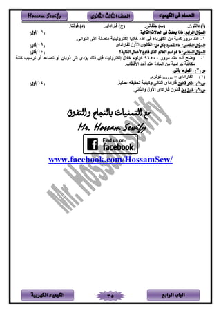‫الباب‬‫الرابع‬‫الكهربية‬ ‫الكيمياء‬ 35
‫احلسام‬‫الكيم‬ ‫فى‬‫ي‬‫اء‬‫الثانوى‬ ‫الثالث‬ ‫الصف‬Hossam Sewify
.‫لن‬ ‫دين‬ )‫نأ‬.‫فنر‬ ‫ت‬ )‫نب‬)‫نج‬.‫فىيديى‬.‫ف‬ ‫لن‬ )‫ند‬
:‫الرابع‬ ‫السؤال‬‫التالية‬ ‫احلاالت‬ ‫فى‬ ‫حيدث‬ ‫ماذا‬(08/)‫أول‬
1-‫لينر‬ ‫ين‬ ‫عتر‬ ‫صت‬ ‫ل‬ ‫م‬ ‫ونم‬ ‫إنك‬ ‫ف‬ ‫خ‬ ‫عدي‬ ‫ر‬ ‫بفء‬ ‫ينكه‬ ‫لر‬ ‫امم‬ ‫وى‬ ‫ل‬ ‫د‬ ‫ع‬.
:‫اخلامس‬ ‫السؤال‬:‫من‬ ‫بكل‬ ‫املقصود‬ ‫ما‬‫فىيديى‬ ‫ن‬ ‫يألون‬ ‫ينقفنلن‬(09/)‫ثان‬
:‫السادس‬ ‫السؤال‬‫اسم‬ ‫هو‬ ‫ما‬‫التالية؟‬ ‫باألعمال‬ ‫قام‬ ‫الذى‬ ‫العامل‬(10/)‫ثان‬
1-‫وى‬ ‫ل‬ ‫د‬ ‫ع‬ ‫أنه‬ ‫ح‬ ‫و‬96500‫ت‬ ‫ا‬ ‫سمب‬ ‫ت‬ ‫أو‬ ‫تصفعد‬ ‫أو‬ ‫ذوبفن‬ ‫إنر‬ ‫ؤدى‬ ‫ذنب‬ ‫إن‬ ‫ونم‬ ‫إنك‬ ‫ن‬ ‫خ‬ ‫النلم‬
.‫يألةطفب‬ ‫أحد‬ ‫د‬ ‫ع‬ ‫ينمفدي‬ ‫لر‬ ‫يلم‬ ‫ئ‬ ‫لكف‬
( ‫س‬7:‫يأتى‬ ‫ما‬ ‫أكمل‬ : )
(1)= ‫فىيديى‬ ‫ين‬…….‫النلم‬
(‫س‬8‫قانون‬ ‫اذكر‬ :).‫عمتمف‬ ‫تنقمقه‬ ‫م‬ ‫وام‬ ‫ينثفنر‬ ‫فىيديى‬(14/)‫أول‬
(‫س‬9‫بني‬ ‫قارن‬ :)‫وينثف‬ ‫يألون‬ ‫فىيديى‬ ‫ةفنلن‬‫ن‬.‫ر‬
‫والتفوق‬ ‫بالنجاح‬ ‫التمنيات‬ ‫مع‬
Mr. Hossam Sewify
www.facebook.com/HossamSew/
 
