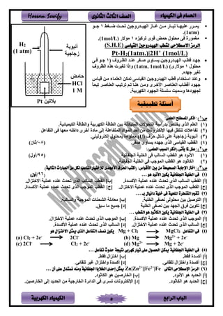 ‫الباب‬‫الرابع‬‫الكهربية‬ ‫الكيمياء‬ 5
‫احلسام‬‫الكيم‬ ‫فى‬‫ي‬‫اء‬‫الثانوى‬ ‫الثالث‬ ‫الصف‬Hossam Sewify
▪‫سسغ‬‫س‬ ‫سس‬‫س‬‫تن‬ ‫مر‬ ‫سسدىو‬‫س‬‫ينهم‬ ‫سسفز‬‫س‬‫غ‬ ‫سسر‬‫س‬‫ل‬ ‫سسفى‬‫س‬‫تم‬ ‫سسف‬‫س‬‫عتمه‬ ‫ى‬ ‫سس‬‫س‬‫م‬1‫سسل‬‫س‬
(1atm).
▪‫ةلى‬ ‫حمض‬ ‫لنتلن‬ ‫ر‬ ‫لغملىي‬‫امله‬ ‫ت‬1‫للالى‬(1mol/L).
‫القياسى‬ ‫اهليدروجني‬ ‫لقطب‬ ‫االصطالحى‬ ‫الرمز‬(S.H.E)
Pt-H2(1atm.)|2H+
(1mol/L)
•‫وف‬ ‫س‬‫س‬‫ينظ‬ ‫سد‬‫س‬ ‫ع‬ ‫س‬‫س‬‫ي‬ ‫سفوى‬‫س‬‫س‬ ‫مر‬ ‫سدىو‬‫س‬‫ينهم‬ ‫سب‬‫س‬‫ةط‬ ‫سد‬‫س‬‫ه‬‫ن‬1‫سر‬‫س‬ ‫سل‬‫س‬
‫لنتلن‬1)‫للالىى‬(1atm, 1mol/L)‫وف‬ ‫ينظ‬ ‫هله‬ ‫تغم‬ ‫وإذي‬
.‫هده‬ ‫تغم‬
•‫تمكر‬ ‫ينقمفسر‬ ‫مر‬ ‫ينهمدىو‬ ‫ةطب‬ ‫ديم‬ ‫يس‬ ‫د‬ ‫وع‬‫ةمسف‬ ‫لسر‬ ‫ينعتمفء‬
‫ه‬‫ل‬‫د‬‫ى‬ ‫يألخس‬ ‫فيس‬ ‫ينع‬ ‫أةطسفب‬‫تسعسف‬ ‫فيس‬ ‫ينع‬ ‫تمسب‬ ‫ت‬ ‫تسم‬ ‫سف‬ ‫ه‬ ‫ولسر‬
. ‫بم‬ ‫ينكه‬ ‫ينجهلد‬ ‫ستست‬ ‫وسمم‬ ‫نجهلدهف‬
(‫س‬1)::‫العلمى‬ ‫املصطلح‬ ‫اذكر‬
‫ن‬1). ‫ينكمممفئم‬ ‫وينطفة‬ ‫بم‬ ‫ينكه‬ ‫ينطفة‬ ‫بمر‬ ‫سفدن‬ ‫ينم‬ ‫نلال‬ ‫ين‬ ‫بدىيس‬ ‫ص‬ ‫ينلى‬ ‫ينعتم‬
‫ن‬2)‫قل‬ ‫ت‬ ‫فع‬ ‫ت‬‫فعل‬ ‫ين‬ ‫ر‬ ‫لعهف‬ ‫ديخته‬ ‫ى‬ ‫أخ‬ ‫لفدي‬ ‫إنر‬ ‫فعت‬ ‫ينم‬ ‫ينمليد‬ ‫أحد‬ ‫لر‬ ‫ونف‬ ‫يرنك‬ ‫مهف‬
‫ن‬3)‫ف‬ ‫ح‬ ‫شكل‬ ‫عتر‬ ‫م‬ ‫ف‬ ‫ز‬ ‫أنسلب‬(U).‫ر‬ ‫ونم‬ ‫إنك‬ ‫بمنتلن‬ ‫لمتلءي‬
‫ن‬4). ‫ي‬ ‫سفوى‬ ‫هده‬ ‫ينلى‬ ‫ينقمفسر‬ ‫ينقطب‬‫ن‬08/)‫ثفن‬
(‫س‬2:):)‫العلمى‬ ‫السبب‬ ‫(اذكر‬ ‫يأتى‬ ‫ملا‬ ‫علل‬
‫ن‬1)‫فنم‬ ‫ينجت‬ ‫تم‬ ‫ين‬ ‫ر‬ ‫ينسفنب‬ ‫ينقطب‬ ‫هل‬ ‫يألنلد‬‫ن‬95/)‫أون‬
‫ن‬2). ‫فنم‬ ‫ينج‬ ‫تم‬ ‫ين‬ ‫ر‬ ‫ب‬ ‫ينمل‬ ‫ينقطب‬ ‫هل‬ ‫ينكفثلد‬
(‫س‬3:))‫التالية‬ ‫العبارات‬ ‫من‬ ‫لكل‬ ‫املناسب‬ ‫لالختيار‬ ‫األجبدى‬ ‫احلرف‬ ‫(اكتب‬ :‫األقواس‬ ‫بني‬ ‫من‬ ‫الصحيحة‬ ‫اإلجابة‬ ‫اخرت‬
‫ن‬1)‫هو‬ ‫األنود‬ ‫يكون‬ ‫اجللفانية‬ ‫اخللية‬ ‫فى‬…(96/‫أ‬)‫ول‬
]‫[أ‬.‫يألاسدي‬ ‫عمتم‬ ‫ده‬ ‫ع‬ ‫تندث‬ ‫ينلى‬ ‫ينسفنب‬ ‫ينقطب‬]‫[ب‬.‫لين‬ ‫يالخ‬ ‫عمتم‬ ‫ده‬ ‫ع‬ ‫تندث‬ ‫ينلى‬ ‫ينسفنب‬ ‫ينقطب‬
]‫[ج‬.‫لين‬ ‫يالخ‬ ‫عمتم‬ ‫ده‬ ‫ع‬ ‫تندث‬ ‫ينلى‬ ‫ب‬ ‫ينمل‬ ‫ينقطب‬]‫[ج‬.‫يألاسدي‬ ‫عمتم‬ ‫عمده‬ ‫تندث‬ ‫ينلى‬ ‫ب‬ ‫ينمل‬ ‫ينقطب‬
‫ن‬2)‫بـ‬ ‫دانيال‬ ‫خلية‬ ‫فى‬ ‫امللحية‬ ‫القنطرة‬ ‫تقوم‬…
[‫أ‬]. ‫تم‬ ‫ين‬ ‫ر‬ ‫نص‬ ‫لنتلنر‬ ‫بمر‬ ‫ليمل‬ ‫ين‬[‫ب‬]. ‫وينسفنس‬ ‫س‬ ‫ينمل‬ ‫ف‬ ‫ينشن‬ ‫لعفدن‬
]‫[ج‬‫تم‬ ‫ين‬ ‫ر‬ ‫نص‬ ‫بمر‬ ‫ينجهد‬ ‫ق‬ ‫ر‬ ‫تكل‬]‫[د‬.‫سسط‬ ‫لف‬ ‫مم‬
‫ن‬3)‫القطب‬ ‫هو‬ ‫الكاثود‬ ‫يكون‬ ‫اجللفانية‬ ‫اخللية‬ ‫فى‬…
[‫أ‬].‫يألاسدي‬ ‫عمتم‬ ‫ده‬ ‫ع‬ ‫تندث‬ ‫ينلى‬ ‫ب‬ ‫ينمل‬[‫ب‬].‫لين‬ ‫يالخ‬ ‫عمتم‬ ‫ده‬ ‫ع‬ ‫تندث‬ ‫ينلى‬ ‫ب‬ ‫ينمل‬
[‫ج‬].‫لين‬ ‫يالخ‬ ‫عمتم‬ ‫ده‬ ‫ع‬ ‫تندث‬ ‫ينلى‬ ‫ينسفنب‬[‫د‬].‫يألاسدي‬ ‫عمتم‬ ‫ده‬ ‫ع‬ ‫تندث‬ ‫ينلى‬ ‫ينسفنب‬
‫ن‬4)‫التفاعل‬ ‫فى‬2MgCl2Mg + Cl‫هو‬ ‫االختزال‬ ‫ميثل‬ ‫الذى‬ ‫التفاعل‬ ‫نصف‬ ‫يكون‬
(a) Cl2 + 2e-
2Cl-
(b) Mg Mg2+
+ 2e-
(c) 2Cl-
Cl2 + 2e-
(d) Mg2+
Mg + 2e-
‫ن‬5)‫تفاعل‬ ‫حدوث‬ ‫نتيجة‬ ‫كهربى‬ ‫تيار‬ ‫على‬ ‫احلصول‬ ‫ميكن‬ ‫اجللفانية‬ ‫اخللية‬ ‫فى‬…
[‫أ‬]. ‫ق‬ ‫أاسدي‬[‫ب‬]. ‫ق‬ ‫لين‬ ‫يخ‬
[‫ج‬].‫تتقفئر‬ ‫لين‬ ‫ويخ‬ ‫أاسدي‬[‫د‬].‫تتقفئر‬ ‫غم‬ ‫لين‬ ‫ويخ‬ ‫أاسدي‬
‫ن‬6)‫التاىل‬ ‫اإلصطالحى‬ ‫الرمز‬|Fe+2
||Fe+2
Zn|Zn‫أن‬ ‫على‬ ‫نستدل‬ ‫ومنه‬ ‫اجللفانية‬ ‫اخلاليا‬ ‫إحدى‬ ‫ميثل‬…
[‫أ‬].‫يألنلد‬ ‫هل‬ ‫د‬ ‫ينند‬[‫ب‬].‫ينكفثلد‬ ‫هل‬ ‫فىيمر‬ ‫ين‬
[‫ج‬].‫ينكفثلد‬ ‫هل‬ ‫د‬ ‫ينند‬[‫د‬].‫فىيمر‬ ‫ين‬ ‫إنر‬ ‫د‬ ‫ينند‬ ‫لر‬ ‫م‬ ‫فى‬ ‫ين‬ ‫ي‬ ‫ينديئ‬ ‫ر‬ ‫ى‬ ‫تس‬ ‫ونف‬ ‫يرنك‬
‫تطبيقية‬ ‫أسئلة‬
H2
(1 atm)
‫حفلض‬
HCl
1 M
‫أنسلب‬
‫م‬ ‫ف‬ ‫ز‬
‫تمر‬ ‫ب‬Pt
 