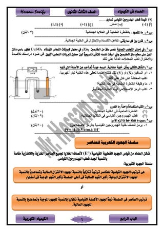 ‫الباب‬‫الرابع‬‫الكهربية‬ ‫الكيمياء‬ 6
‫احلسام‬‫الكيم‬ ‫فى‬‫ي‬‫اء‬‫الثانوى‬ ‫الثالث‬ ‫الصف‬Hossam Sewify
‫ن‬7)...... ‫تساوى‬ ‫القياسى‬ ‫اهلدروجني‬ ‫قطب‬ ‫قيمة‬
[‫أ‬](-1)[‫ب‬]. ‫ي‬[‫ج‬](+1)[‫د‬](1.1)
=======================================================
(‫س‬4:): ‫املقصود‬ ‫ما‬‫فنم‬ ‫ينجت‬ ‫ف‬ ‫ين‬ ‫ر‬ ‫ينمتنم‬ ‫ي‬ ‫ط‬ ‫بفنق‬‫ن‬07/)‫ثفن‬
=======================================================
(‫س‬5:):‫يأتى‬ ‫مما‬ ‫كل‬ ‫بني‬ ‫قارن‬‫ين‬ ‫ر‬ ‫لين‬ ‫ويرخ‬ ‫يألاسدي‬ ‫فعل‬ ‫ت‬. ‫فنم‬ ‫ينج‬ ‫تم‬
=======================================================
(‫س‬6‫املعملية‬ ‫التجارب‬ ‫إحدى‬ ‫يف‬ )( ‫اخلارصني‬ ‫من‬ ‫ساق‬ ‫غمس‬Zn‫الزرقاء‬ ‫النحاس‬ ‫كربيتات‬ ‫حملول‬ ‫يف‬ )4CuSO‫داكن‬ ‫راسب‬ ‫فظهر‬
.‫األزرق‬ ‫النحاس‬ ‫كربيتات‬ ‫حملول‬ ‫لون‬ ً‫ا‬‫تدرجيي‬ ‫تالشى‬ ‫نفسه‬ ‫الوقت‬ ‫ويف‬ ‫اخلارصني‬ ‫ساق‬ ‫سطح‬ ‫على‬ ‫اللون‬‫نألاسدي‬ ‫ب‬ ‫دىيس‬ ‫لء‬ ‫ي‬
‫ذنب‬ ‫عتر‬ ‫يندين‬ ‫ينمعفدال‬ ‫ب‬ ‫يا‬ ‫لين‬ ‫ويالخ‬
=======================================================
(‫س‬7‫خلية‬ ‫ميثل‬ ‫التالي‬ ‫الشكل‬ )‫جي‬ ‫ادرسه‬ ،‫جلفانية‬‫تليه‬ ‫اليت‬ ‫األسئلة‬ ‫عن‬ ‫أجب‬ ‫ثم‬ ً‫ا‬‫د‬
1-‫ن‬ ‫ينسفةمر‬ ‫أى‬X‫ن‬ ‫أو‬ )Y‫تمفىي‬ ‫تم‬ ‫ين‬ ‫هله‬ ‫تعطر‬ ‫دلف‬ ‫ع‬ ‫ه‬ ‫ت‬ ‫ا‬ ‫تقل‬ )‫بمف‬ ‫اه‬،
‫ذنب‬ ‫عتر‬ ‫تدن‬ ‫ر‬ ‫ين‬ ‫ينمعفدن‬ ‫ب‬ ‫يا‬.
2-‫؟‬ ‫تم‬ ‫ين‬ ‫هله‬ ‫ي‬ ‫ينمتنم‬ ‫ي‬ ‫ط‬ ‫ينق‬ ‫وظم‬ ‫لف‬
3-. ‫فنم‬ ‫ينجت‬ ‫تم‬ ‫ين‬ ‫نهله‬ ‫حر‬ ‫ياليط‬ ‫لل‬ ‫ين‬ ‫ب‬ ‫يا‬
=======================================================
(‫س‬8:))‫الدور‬ ‫(ما‬ ً‫ا‬‫واحد‬ ً‫ا‬‫استخدام‬ ‫اكتب‬
‫ن‬1)‫فنم‬ ‫ينجت‬ ‫تم‬ ‫ين‬ ‫ر‬ ‫ينمتنم‬ ‫ي‬ ‫ط‬ ‫ينق‬‫ن‬10/)‫أون‬
‫ن‬2). ‫فنم‬ ‫ينجت‬ ‫ف‬ ‫ين‬ ‫ر‬ ‫ينقمفسر‬ ‫مر‬ ‫ينهمدىو‬ ‫ةطب‬‫ن‬09/)‫ثفن‬
(‫س‬9:‫األمر‬ ‫لزم‬ ‫إذا‬ ‫خط‬ ‫حتته‬ ‫ما‬ ‫صوب‬ )
1-‫ختم‬ ‫ص‬ ‫ن‬ ‫لل‬:‫حر‬ ‫ياليط‬ ‫لل‬ ‫بفن‬ ‫ينقمفسم‬ ‫مر‬ ‫ينهمدىو‬‫ن‬10/)‫ثفن‬
Pt + H2(0.5 atm.)/1H+
=======================================================
‫القياسية‬ ‫القطبية‬ ‫اجلهود‬ ‫قياس‬ ‫من‬ ‫العلماء‬ ‫متكن‬(E°)‫مقاسة‬ ‫والالفلزية‬ ‫الفلزية‬ ‫العناصر‬ ‫جلميع‬ ‫اخلاليا‬ ‫ألنصاف‬
.‫القياسى‬ ‫اهليدروجني‬ ‫قطب‬ ‫جلهد‬ ‫بالنسبة‬
‫الكهربية‬ ‫اجلهود‬ ‫سلسلة‬:
‫أو‬
‫للعناصر‬ ‫الكهربية‬ ‫اجلهود‬ ‫سلسلة‬
‫للعناصر‬ ‫القياسية‬ ‫اجلهود‬ ‫ترتيب‬ ‫هى‬‫االختزال‬ ‫جلهود‬ ‫بالنسبة‬ ً‫ا‬‫تنازلي‬ ً‫ا‬‫ترتيب‬‫بالنسبة‬ ً‫ا‬‫وتصاعدي‬ ‫السالبة‬
‫السا‬ ‫القيم‬ ‫(أكرب‬ ‫املوجبة‬ ‫االختزال‬ ‫جلهود‬)‫أسفلها‬ ‫فى‬ ‫املوجبة‬ ‫القيم‬ ‫وأكرب‬ ‫السلسلة‬ ‫أعلى‬ ‫فى‬ ‫لبة‬
‫بالنسبة‬ ‫وتصاعديا‬ ‫املوجبة‬ ‫للجهود‬ ‫بالنسبة‬ ‫تنازليا‬ ‫القياسية‬ ‫األكسدة‬ ‫جلهود‬ ً‫ا‬‫تبع‬ ‫السلسلة‬ ‫فى‬ ‫العناصر‬ ‫ترتيب‬
.‫السالبة‬ ‫للجهود‬
 