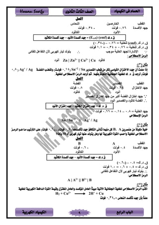 ‫الباب‬‫الرابع‬‫الكهربية‬ ‫الكيمياء‬ 9
‫احلسام‬‫الكيم‬ ‫فى‬‫ي‬‫اء‬‫الثانوى‬ ‫الثالث‬ ‫الصف‬Hossam Sewify
‫احلل‬
‫ينقطب‬‫فىيمر‬ ‫ين‬‫نف‬ ‫ين‬
‫يألاسدي‬ ‫هد‬0.76‫لن‬-0.34‫لن‬
‫يألنلد‬‫ينكفثلد‬
‫ق.د.ك‬(emf))cell(E‫األنود‬ ‫أكسدة‬ ‫جهد‬ =–‫الكاثود‬ ‫أكسدة‬ ‫جهد‬
‫ق‬.‫د‬..(emf)= ‫تم‬ ‫نت‬0.76–‫ن‬-0.34)
‫ق‬.‫د‬..= ‫تم‬ ‫نت‬0.76+0.34=1.1‫لن‬
‫ب‬ ‫لل‬ ‫تم‬ ‫ين‬ ‫نجهد‬ ‫يرشفىي‬‫تتقفئر‬ ‫فعل‬ ‫ين‬ ‫ألن‬ ‫بر‬ ‫اه‬ ‫تمفى‬ ‫لند‬
‫الرمز‬: ‫االصطالحى‬
‫أنلد‬ Zn | Zn2+
|| Cu2+
| Cu ‫افثلد‬
[ ‫مثال‬3:]
‫القصدير‬ ‫قطب‬ ‫من‬ ‫لكل‬ ‫القياسى‬ ‫االختزال‬ ‫جهد‬ ‫أن‬ ‫علمت‬ ‫إذا‬/ Sn2+
Sn(14.0‫فولـت‬)‫الفةـة‬ ‫ولقطـب‬/ Ag+
Ag(8.0
‫فولت‬)‫أ‬‫منهما‬ ‫املكونة‬ ‫اجللفانية‬ ‫للخلية‬ ‫ك‬ .‫د‬ .‫ق‬ ‫وجد‬..‫للخلية‬ ‫االصطالحى‬ ‫الرمز‬ ‫أوجد‬ ‫ثم‬
‫احلل‬
‫ينقطب‬‫ينقصد‬‫ض‬ ‫ين‬
‫لين‬ ‫يالخ‬ ‫هد‬14.0‫لن‬8.0‫لن‬
‫أنلد‬‫افثلد‬
‫ينقصد‬ ‫لين‬ ‫يخ‬ ‫هد‬ ‫لر‬ ‫أاس‬ ‫ض‬ ‫ين‬ ‫لين‬ ‫يخ‬ ‫هد‬
‫أنلد‬ ‫وينقصد‬ ‫افثلد‬ ‫ض‬ ‫ين‬
‫الكاثود‬ ‫إختزال‬ ‫جهد‬ = ‫ك‬ .‫د‬ .‫ق‬–‫األنود‬ ‫إختزال‬ ‫جهد‬
‫تم‬ ‫ين‬ ‫هد‬=0.8–0.14=0.66‫لن‬
‫اإلصطالحى‬ ‫الرمز‬
Sn / Sn+2
// Ag+
/ Ag
[ ‫مثال‬4:]
‫عنصرين‬ ‫من‬ ‫مكونة‬ ‫خلية‬B. A‫تأكسدهما‬ ‫جهد‬ ‫التكافؤ‬ ‫ثنائى‬ ‫منهما‬ ‫كل‬(0.4)‫فولت‬،(-0.6)‫فولت‬‫الرمـز‬ ‫هـو‬ ‫مـا‬ ‫الرتتيب‬ ‫على‬
‫ال‬ ‫أم‬ ‫كهربى‬ ‫تيار‬ ‫عنها‬ ‫يتولد‬ ‫وهل‬ ‫هلا‬ ‫الكهربية‬ ‫القوة‬ ‫واحسب‬ ‫للخلية‬ ‫االصطالحى‬‫؟‬‫وملاذا‬‫؟‬
‫احلل‬
‫ينقطب‬AB
‫يألاسدي‬ ‫هد‬0.4‫لن‬-0.6‫لن‬
‫يألنلد‬‫ينكفثلد‬
‫أكسدة‬ ‫جهد‬ = ‫ق.د.ك‬‫األنود‬–‫الكاثود‬ ‫أكسدة‬ ‫جهد‬
‫ق‬.‫د‬.=0.4–‫ن‬-0.6)
‫ق‬.‫د‬.=0.4+0.6=1.0‫لن‬
‫تتقفئر‬ ‫فعل‬ ‫ين‬ ‫ألن‬ ‫بر‬ ‫اه‬ ‫تمفى‬ ‫لند‬
:‫االصطالحى‬ ‫الرمز‬
A | A2+
|| B2+
| B
[ ‫مثال‬5:]
‫للخلية‬ ‫الكهربية‬ ‫الدافعة‬ ‫القوة‬ ‫وقيمة‬ ‫املختزل‬ ‫والعامل‬ ‫املؤكسد‬ ‫العامل‬ ً‫ا‬‫مبين‬ ‫اآلتية‬ ‫اجللفانية‬ ‫للخلية‬ ‫االصطالحى‬ ‫الرمز‬ ‫اكتب‬
H2 + Cu2+
2H+
+ Cu
= ‫النحاس‬ ‫تأكسد‬ ‫جهد‬ ‫بأن‬ ً‫ا‬‫علم‬-0.34‫فولت‬
 