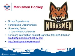 Marksmen Hockey
• Group Experiences
• Fundraising Opportunities
• Upcoming Dates:
– 3/10-PINEWOOD DERBY
• For more information contact Daniel at 910-321-0123 or
dnuttall@marksmenhockey.com
• http://marksmenhockey.com/
 
