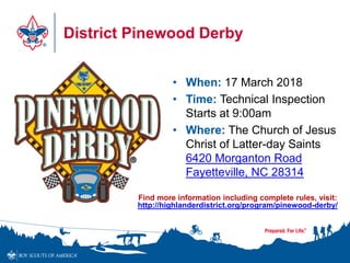 District Pinewood Derby
• When: 17 March 2018
• Time: Technical Inspection
Starts at 9:00am
• Where: The Church of Jesus
Christ of Latter-day Saints
6420 Morganton Road
Fayetteville, NC 28314
Find more information including complete rules, visit:
http://highlanderdistrict.org/program/pinewood-derby/
 