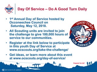 Day Of Service – Do A Good Turn Daily
• 1st Annual Day of Service hosted by
Occoneechee Council on
Saturday, May 12, 2018.
• All Scouting units are invited to join
the challenge to give 100,000 hours of
service to our communities.
• Register at the link below to participate
in this youth Day of Service at
www.ocscouts.org/take-the-challenge/
• Get ideas, or learn more about this event
at www.ocscouts.org/day-of-service/
 