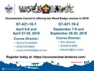 S7-421-18-1
April 6-8 and
April 27-29, 2018
Course Director:
• Sonny Crutchfield
• (919) 618-9663
• sonny.crutchfield@gmail.com
S7-421-18-2
September 7-9 and
September 28-30, 2018
Course Director:
• Kirk Johnson
• (910)818-8987
• kirknkim@nc.rr.com
Occoneechee Council is offering two Wood Badge courses in 2018!
Register today at: https://occoneechee.tentaroo.com/
 