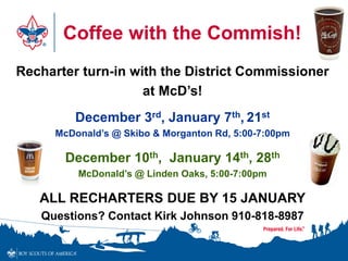 Coffee with the Commish!
Recharter turn-in with the District Commissioner
at McD’s!
December 3rd, January 7th, 21st
McDonald’s @ Skibo & Morganton Rd, 5:00-7:00pm
December 10th, January 14th, 28th
McDonald’s @ Linden Oaks, 5:00-7:00pm
ALL RECHARTERS DUE BY 15 JANUARY
Questions? Contact Kirk Johnson 910-818-8987
 