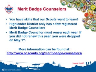 Merit Badge Counselors
• You have skills that our Scouts want to learn!
• Highlander District only has a few registered
Merit Badge Councilors
• Merit Badge Councilor must renew each year. If
you did not renew this year, you were dropped
on May 1st.
More information can be found at:
http://www.ocscouts.org/merit-badge-counselors/
 