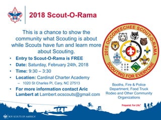2018 Scout-O-Rama
This is a chance to show the
community what Scouting is about
while Scouts have fun and learn more
about Scouting.
• Entry to Scout-O-Rama is FREE
• Date: Saturday, February 24th, 2018
• Time: 9:30 – 3:30
• Location: Cardinal Charter Academy
– 1020 St Charles Pl, Cary, NC 27513
• For more information contact Aric
Lambert at Lambert.ocscouts@gmail.com
Booths, Fire & Police
Department, Food Truck
Rodeo and Other Community
Organizations
 