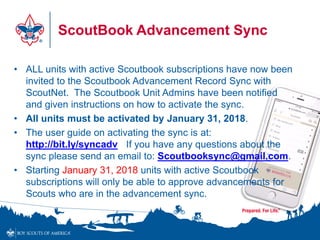 ScoutBook Advancement Sync
• ALL units with active Scoutbook subscriptions have now been
invited to the Scoutbook Advancement Record Sync with
ScoutNet. The Scoutbook Unit Admins have been notified
and given instructions on how to activate the sync.
• All units must be activated by January 31, 2018.
• The user guide on activating the sync is at:
http://bit.ly/syncadv If you have any questions about the
sync please send an email to: Scoutbooksync@gmail.com.
• Starting January 31, 2018 units with active Scoutbook
subscriptions will only be able to approve advancements for
Scouts who are in the advancement sync.
 