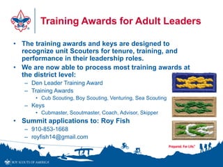Training Awards for Adult Leaders
• The training awards and keys are designed to
recognize unit Scouters for tenure, training, and
performance in their leadership roles.
• We are now able to process most training awards at
the district level:
– Den Leader Training Award
– Training Awards
• Cub Scouting, Boy Scouting, Venturing, Sea Scouting
– Keys
• Cubmaster, Scoutmaster, Coach, Advisor, Skipper
• Summit applications to: Roy Fish
– 910-853-1668
– royfish14@gmail.com
 