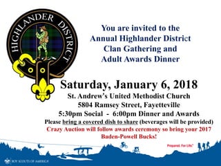 You are invited to the
Annual Highlander District
Clan Gathering and
Adult Awards Dinner
Saturday, January 6, 2018
St. Andrew’s United Methodist Church
5804 Ramsey Street, Fayetteville
5:30pm Social - 6:00pm Dinner and Awards
Please bring a covered dish to share (beverages will be provided)
Crazy Auction will follow awards ceremony so bring your 2017
Baden-Powell Bucks!
 