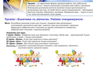 Тренінг «Хлопчики та дівчатка. Уміння товаришувати»
Тренінг – це ефективна форма групової роботи, яка забезпечує
активну участь і творчу взаємодію учасників між собою і тренером.
Неможливо розвинути життєві навички тільки прочитавши чи
розказавши про них. Їх треба багато разів відпрацювати – обговорити
життєві ситуації, обмінятись досвідом. Прекрасна ідея - сідати в коло
і по черзі висловлювати свою думку.
Мета. Поглибити уявлення учнів про спільне і відмінне між дівчатками і
хлопчиками; розповісти про одяг, заняття, ігри для хлопчиків і дівчаток;
формувати доброзичливе ставлення до друзів; виховувати товариські ,
доброзичливі стосунки з однокласниками.
Завдання для груп.
І група «Зима». Підібрати одяг для дівчинки і хлопчика. Який одяг притаманний тільки
дівчаткам, а який – тільки хлопчикам?
ІІ група « Весна». В які ігри граються тільки дівчатка?
ІІІ група «Літо». В які ігри граються тільки хлопчики?
ІV група « Осінь». Які спільні ігри хлопчиків і дівчаток?
Висновок. У дівчаток і хлопчиків більше спільного, ніж відмінного. Дівчатка і
хлопчики мають однакові права.
 