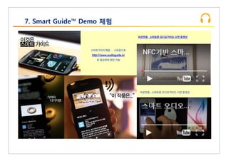 7. Smart Guide™ Demo 체험
스마트가이드체험 ­ 스마폰으로
http://www.audioguide.kr
로 접속하여 확인 가능
비콘연동 스마트폰 오디오가이드 시연 동영상
비콘연동 스마트폰 오디오가이드 시연 동영상
 