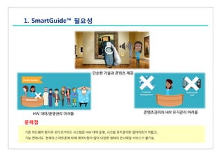 1. SmartGuide™ 필요성
기존 하드웨어 방식의 오디오가이드 시스템은 HW 대여 운영, 시스템 유지관리와 업데이트가 어렵고,
기능 면에서도 현재의 스마트폰에 비해 제약사항이 많아 다양한 형태의 전시해설 서비스가 불가능.
문제점
HW 대여/운영관리 어려움
단순한 기술과 콘텐츠 제공
콘텐츠관리와 HW 유지관리 어려움
 