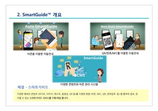 2. SmartGuide™ 개요
다양한 형태의 콘텐츠 (오디오, 이미지, 텍스트, 동영상, AR 등)를 다양한 방법 (비콘, NFC, QR, 번호입력 등) 을 통하여 접속, 관
리할 수 있는 스마트가이드 서비스를 구축/제공 합니다.
해결 - 스마트가이드
비콘을 이용한 자동안내 QR/번호/NFC를 이용한 수동안내
다양한 콘텐츠와 비콘 관리 시스템
 