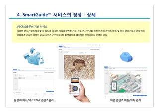 VBCMS솔루션 기반 서비스
다양한 전시기획에 대응할 수 있도록 다국어 자동음성변환 기능, 자동 전시안내를 위한 비콘의 콘텐츠 매핑 및 위치 관리기능과 관람객의
이용통계 기능이 포함된 Voice+비콘 기반의 CMS 플랫폼으로 효율적인 전시가이드 운영이 가능.
4. SmartGuide™ 서비스의 장점 - 상세
음성/이미지/텍스트/AR 콘텐츠관리 비콘 콘텐츠 매핑/위치 관리
 