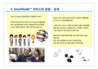 Text To Speech 음성콘텐츠 자동제작 서비스
20개국 40개 목소리의 다국어 Text To Speech기술을 활용
하여 기존 음성제작에 소요되는 비용을 획기적으로 절약할
수 있고, 콘텐츠 업데이트 시에도 안정적으로 대응 가능.
4. SmartGuide™ 서비스의 장점 - 상세
Beacon, NFC, QR코드 등과 오프라인 사물과의 연계를 통한
IoT 서비스가 가능한 플랫폼 제공.
스마트가이드 서비스는 다양한 비콘기술의 선별적 기술적용을
통해 실외, 실내서비스, 실내측위서비스, 위치확인, 이벤트푸
시 등 다양한 IoT기반의 첨단 전시운영 지원.
용도에 따른 다양한 형태(부착형, 밴드,목걸이 등)와 기능의
비콘 제공
방수, 방진, 충격완충 기능 (IP67 최고등급 인증)
비콘 ON/OFF 관리 기능 제공 (배터리 수명 최대화)
 